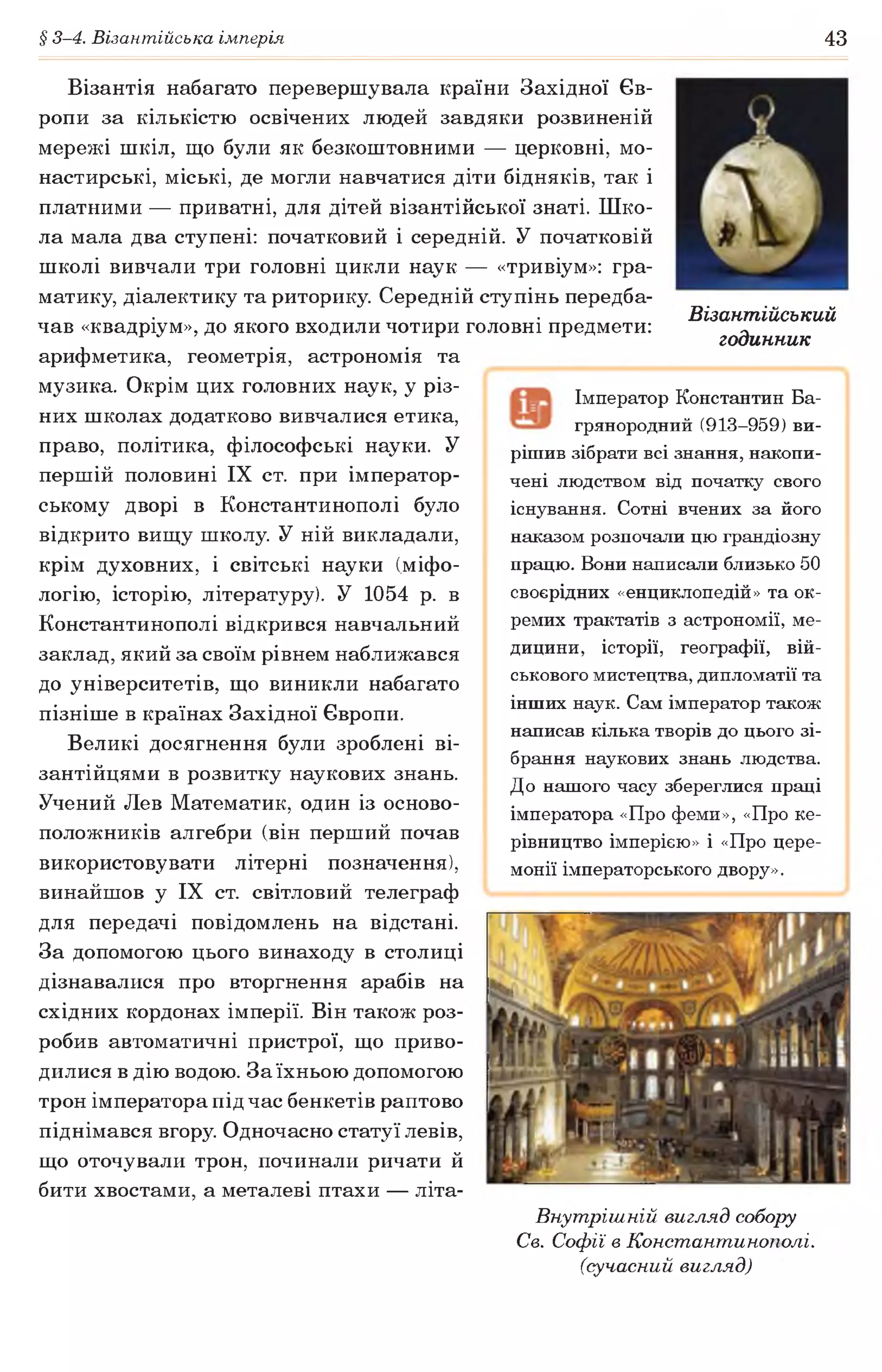 § 3-4. Візантійська імперія 43
Візантія набагато перевершувала країни Західної Єв­
ропи за кількістю освічених людей завдяки розвиненій
мережі шкіл, що були як безкоштовними — церковні, мо­
настирські, міські, де могли навчатися діти бідняків, так і
платними — приватні, для дітей візантійської знаті. Шко­
ла мала два ступені: початковий і середній. У початковій
школі вивчали три головні цикли наук — «тривіум»: гра­
матику, діалектику та риторику Середній ступінь передба­
чав «квадріум», до якого входили чотири головні предмети:
арифметика, геометрія, астрономія та
музика. Окрім цих головних наук, у різ­
них школах додатково вивчалися етика,
право, політика, філософські науки. У
першій половині IX ст. при імператор­
ському дворі в Константинополі було
відкрито вищу школу У ній викладали,
крім духовних, і світські науки (міфо­
логію, історію, літературу). У 1054 р. в
Константинополі відкрився навчальний
заклад, який за своїм рівнем наближався
до університетів, що виникли набагато
пізніше в країнах Західної Європи.
Великі досягнення були зроблені ві­
зантійцями в розвитку наукових знань.
Учений Лев Математик, один із осново­
положників алгебри (він перший почав
використовувати літерні позначення),
винайшов у IX ст. світловий телеграф
для передачі повідомлень на відстані.
За допомогою цього винаходу в столиці
дізнавалися про вторгнення арабів на
східних кордонах імперії. Він також роз­
робив автоматичні пристрої, що приво­
дилися в дію водою. За їхньою допомогою
трон імператора під час бенкетів раптово
піднімався вгору Одночасно статуї левів,
що оточували трон, починали ричати й
бити хвостами, а металеві птахи — літа-
Внутрішній вигляд собору
Св. Софії в Константинополі,
(сучасний вигляд)
Імператор Константин Ба-
грянородний (913-959) ви­
рішив зібрати всі знання, накопи­
чені людством від початку свого
існування. Сотні вчених за його
наказом розпочали цю грандіозну
працю. Вони написали близько 50
своєрідних «енциклопедій» та ок­
ремих трактатів з астрономії, ме­
дицини, історії, географії, вій­
ськового мистецтва, дипломатії та
інших наук. Сам імператор також
написав кілька творів до цього зі­
брання наукових знань людства.
До нашого часу збереглися праці
імператора «Про феми», «Про ке­
рівництво імперією» і «Про цере­
монії імператорського двору».
Візантійський
годинник
 