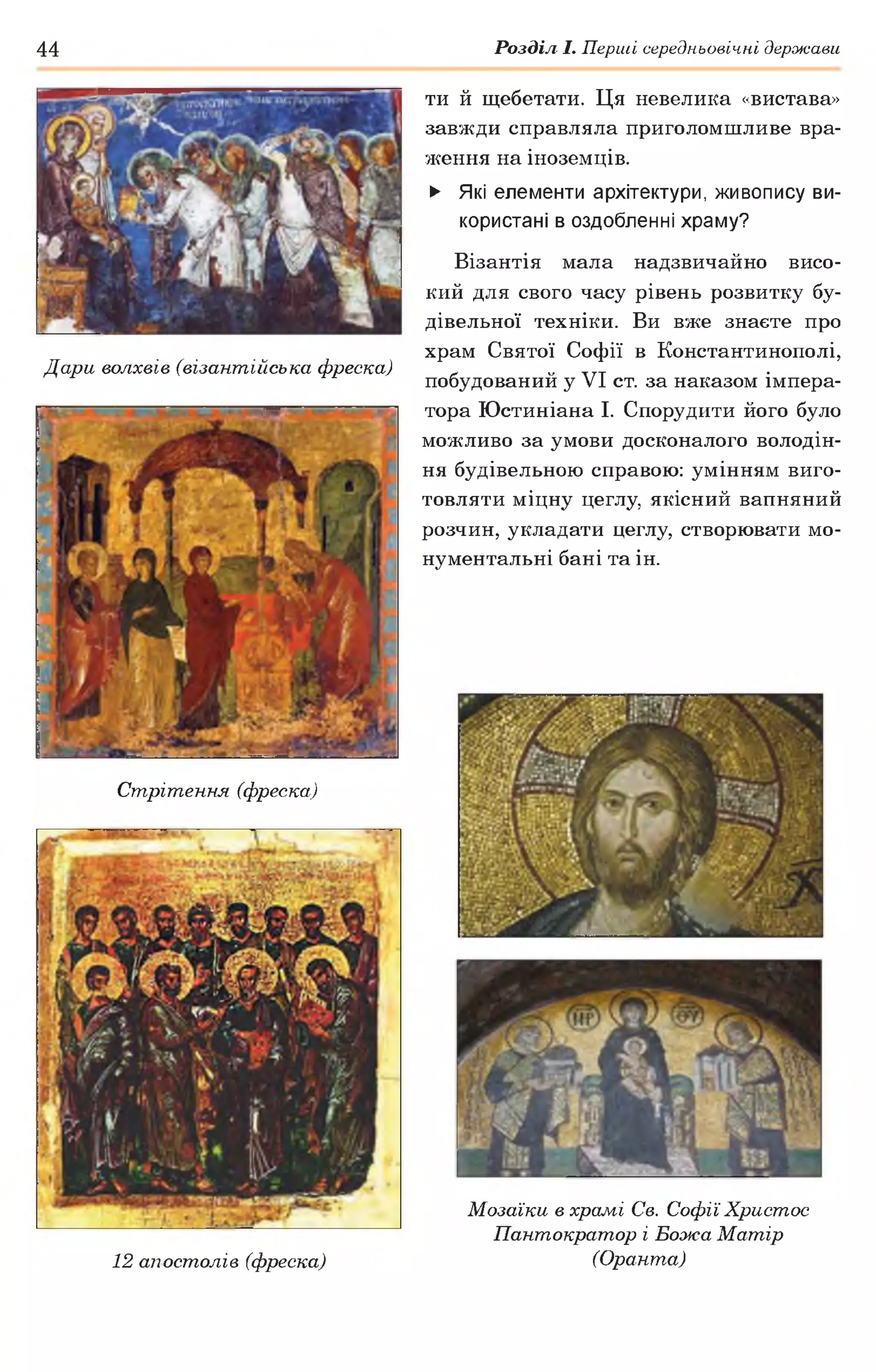 44 Розділ І. Перші середньовічні держави
Дари волхвів (візантійська фреска)
ти й щебетати. Ця невелика «вистава»
завжди справляла приголомшливе вра­
ження на іноземців.
► Які елементи архітектури, живопису ви­
користані в оздобленні храму?
Візантія мала надзвичайно висо­
кий для свого часу рівень розвитку бу­
дівельної техніки. Ви вже знаєте про
храм Святої Софії в Константинополі,
побудований у VI ст. за наказом імпера­
тора Юстиніана І. Спорудити його було
можливо за умови досконалого володін­
ня будівельною справою: умінням виго­
товляти міцну цеглу, якісний вапняний
розчин, укладати цеглу, створювати мо­
нументальні бані та ін.
Стрітення (фреска)
12 апостолів (фреска)
Мозаїки в храмі Св. Софії Христос
Пантократор і Божа Матір
(Оранта)
 