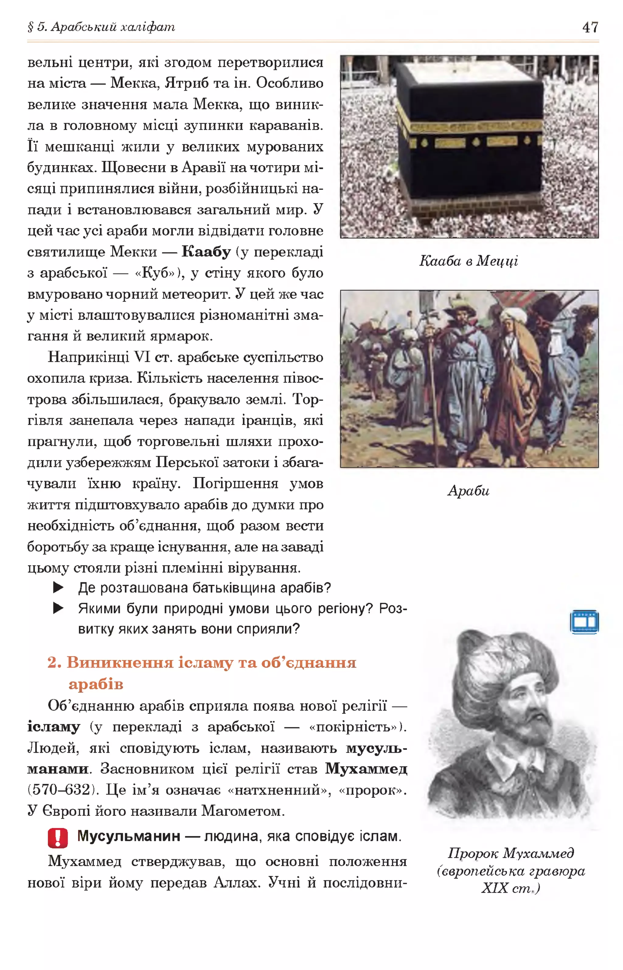 § 5. Арабський халіфат 47
вельні центри, які згодом перетворилися
на міста — Мекка, Ятриб та ін. Особливо
велике значення мала Мекка, що виник­
ла в головному місці зупинки караванів.
Її мешканці жили у великих мурованих
будинках. Щовесни в Аравії на чотири мі­
сяці припинялися війни, розбійницькі на­
пади і встановлювався загальний мир. У
цей час усі араби могли відвідати головне
святилище Мекки — Каабу (у перекладі
з арабської — «Куб»), у стіну якого було
вмуровано чорний метеорит. У цей же час
у місті влаштовувалися різноманітні зма­
гання й великий ярмарок.
Наприкінці VI ст. арабське суспільство
охопила криза. Кількість населення півос­
трова збільшилася, бракувало землі. Тор­
гівля занепала через напади іранців, які
прагнули, щоб торговельні шляхи прохо­
дили узбережжям Перської затоки і збага­
чували їхню країну. Погіршення умов
життя підштовхувало арабів до думки про
необхідність об’єднання, щоб разом вести
боротьбу за краще існування, але на заваді
цьому стояли різні племінні вірування.
► Де розташована батьківщина арабів?
► Якими були природні умови цього регіону? Роз­
витку яких занять вони сприяли?
Кааба в Мецці
Араби
2. Виникнення ісламу та об’єднання
арабів
Об’єднанню арабів сприяла поява нової релігії —
ісламу (у перекладі з арабської — «покірність»).
Людей, які сповідують іслам, називають мусуль­
манами. Засновником цієї релігії став Мухаммед
(570-632). Це ім’я означає «натхненний», «пророк».
У Європі його називали Магометом.
О Мусульманин — людина, яка сповідує іслам.
л/г • Пророк Мухаммед
Мухаммед стверджував, що основні положення , „
(європейська гравюра
нової віри йому передав Аллах. Учні й послідовни- XIXст)
 
