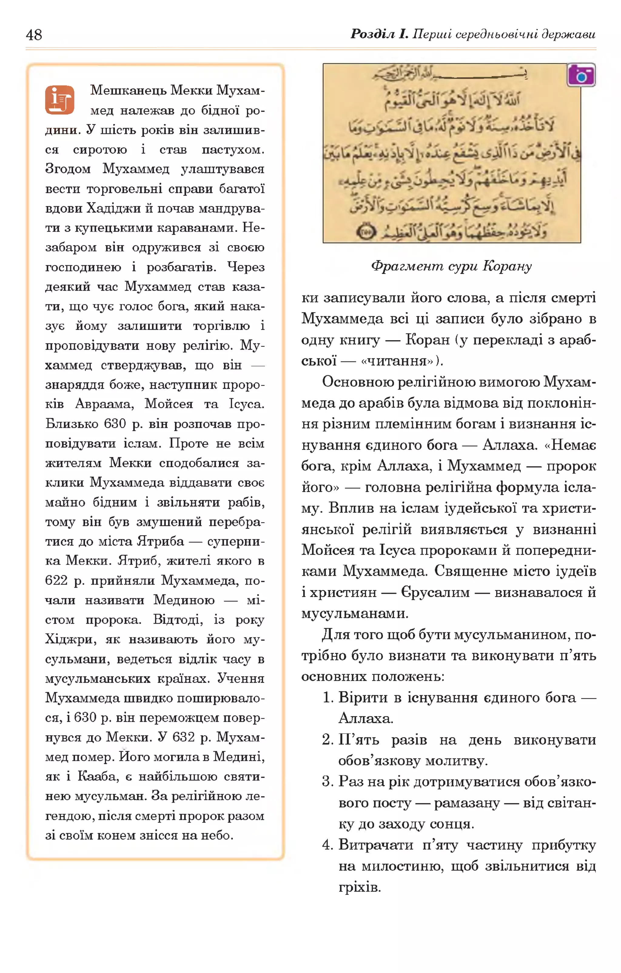 48 Розділ І. Перші середньовічні держави
а
Мешканець Мекки Мухам­
мед належав до бідної ро­
дини. У шість років він залишив­
ся сиротою і став пастухом.
Згодом Мухаммед улаштувався
вести торговельні справи багатої
вдови Хадіджи й почав мандрува­
ти з купецькими караванами. Не­
забаром він одружився зі своєю
господинею і розбагатів. Через
деякий час Мухаммед став каза­
ти, що чує голос бога, який нака­
зує йому залишити торгівлю і
проповідувати нову релігію. Му­
хаммед стверджував, що він —
знаряддя боже, наступник проро­
ків Авраама, Мойсея та Ісуса.
Близько 630 р. він розпочав про­
повідувати іслам. Проте не всім
жителям Мекки сподобалися за­
клики Мухаммеда віддавати своє
майно бідним і звільняти рабів,
тому він був змушений перебра­
тися до міста Ятриба — суперни­
ка Мекки. Ятриб, жителі якого в
622 р. прийняли Мухаммеда, по­
чали називати Мединою — мі­
стом пророка. Відтоді, із року
Хіджри, як називають його му­
сульмани, ведеться відлік часу в
мусульманських країнах. Учення
Мухаммеда швидко поширювало­
ся, і 630 р. він переможцем повер­
нувся до Мекки. У 632 р. Мухам­
мед помер. Ного могила в Медині,
як і Кааба, є найбільшою святи­
нею мусульман. За релігійною ле­
гендою, після смерті пророк разом
зі своїм конем знісся на небо.
Ч
Фрагмент, аури Корану
ки записували його слова, а після смерті
Мухаммеда всі ці записи було зібрано в
одну книгу — Коран (у перекладі з араб­
ської — «читання»).
Основною релігійною вимогою Мухам­
меда до арабів була відмова від поклонін­
ня різним племінним богам і визнання іс­
нування єдиного бога — Аллаха. «Немає
бога, крім Аллаха, і Мухаммед — пророк
його» — головна релігійна формула ісла­
му. Вплив на іслам іудейської та христи­
янської релігій виявляється у визнанні
Мойсея та Ісуса пророками й попередни­
ками Мухаммеда. Священне місто іудеїв
і християн — Єрусалим — визнавалося й
мусульманами.
Для того щоб бути мусульманином, по­
трібно було визнати та виконувати п’ять
основних положень:
1. Вірити в існування єдиного бога —
Аллаха.
2. П’ять разів на день виконувати
обов’язкову молитву.
3. Раз на рік дотримуватися обов’язко­
вого посту — рамазану — від світан­
ку до заходу сонця.
4. Витрачати п’яту частину прибутку
на милостиню, щоб звільнитися від
гріхів.
 