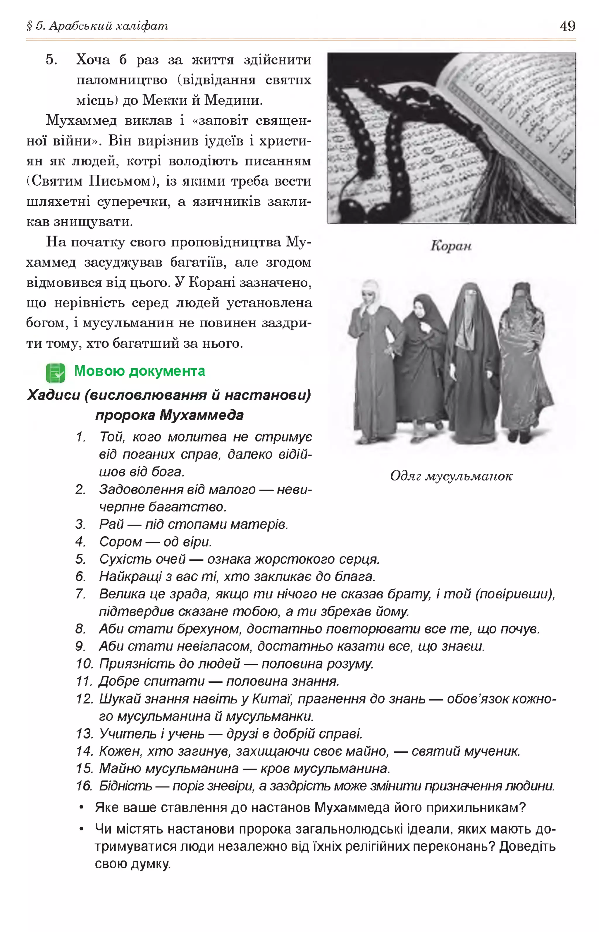 § 5. Арабський халіфат 49
5. Хоча б раз за життя здійснити
паломництво (відвідання святих
місць) до Мекки й Медини.
Мухаммед виклав і «заповіт священ­
ної війни». Він вирізнив іудеїв і христи­
ян як людей, котрі володіють писанням
(Святим Письмом), із якими треба вести
шляхетні суперечки, а язичників закли­
кав знищувати.
На початку свого проповідництва Му­
хаммед засуджував багатіїв, але згодом
відмовився від цього. У Корані зазначено,
що нерівність серед людей установлена
богом, і мусульманин не повинен заздри­
ти тому, хто багатший за нього.
(§2 Мовою документа
Хадиси (висловлювання й настанови)
пророка Мухаммеда
1. Той, кого молитва не стримує
від поганих справ, далеко відій­
шов від бога.
2. Задоволення від малого — неви­
черпне багатство.
3. Рай — під стопами матерів.
4. Сором — од віри.
5. Сухість очей — ознака жорстокого серця.
6. Найкращі з вас ті, хто закликає до блага.
7. Велика це зрада, якщо ти нічого не сказав брату, і той (повіривши),
підтвердив сказане тобою, а ти збрехав йому
8. Аби стати брехуном, достатньо повторювати все те, що почув.
9. Аби стати невігласом, достатньо казати все, що знаєш.
10. Приязність до людей — половина розуму
11. Добре спитати — половина знання.
12. Шукай знання навіть у Китаї, прагнення до знань — обов’язок кожно­
го мусульманина й мусульманки.
13. Учитель і учень — друзі в добрій справі.
14. Кожен, хто загинув, захищаючи своє майно, — святий мученик.
15. Майно мусульманина — кров мусульманина.
16. Бідність — поріг зневіри, а заздрість може змінити призначеннялюдини.
• Яке ваше ставлення до настанов Мухаммеда його прихильникам?
• Чи містять настанови пророка загальнолюдські ідеали, яких мають до­
тримуватися люди незалежно від їхніх релігійних переконань? Доведіть
свою думку.
Одяг мусульманок
 
