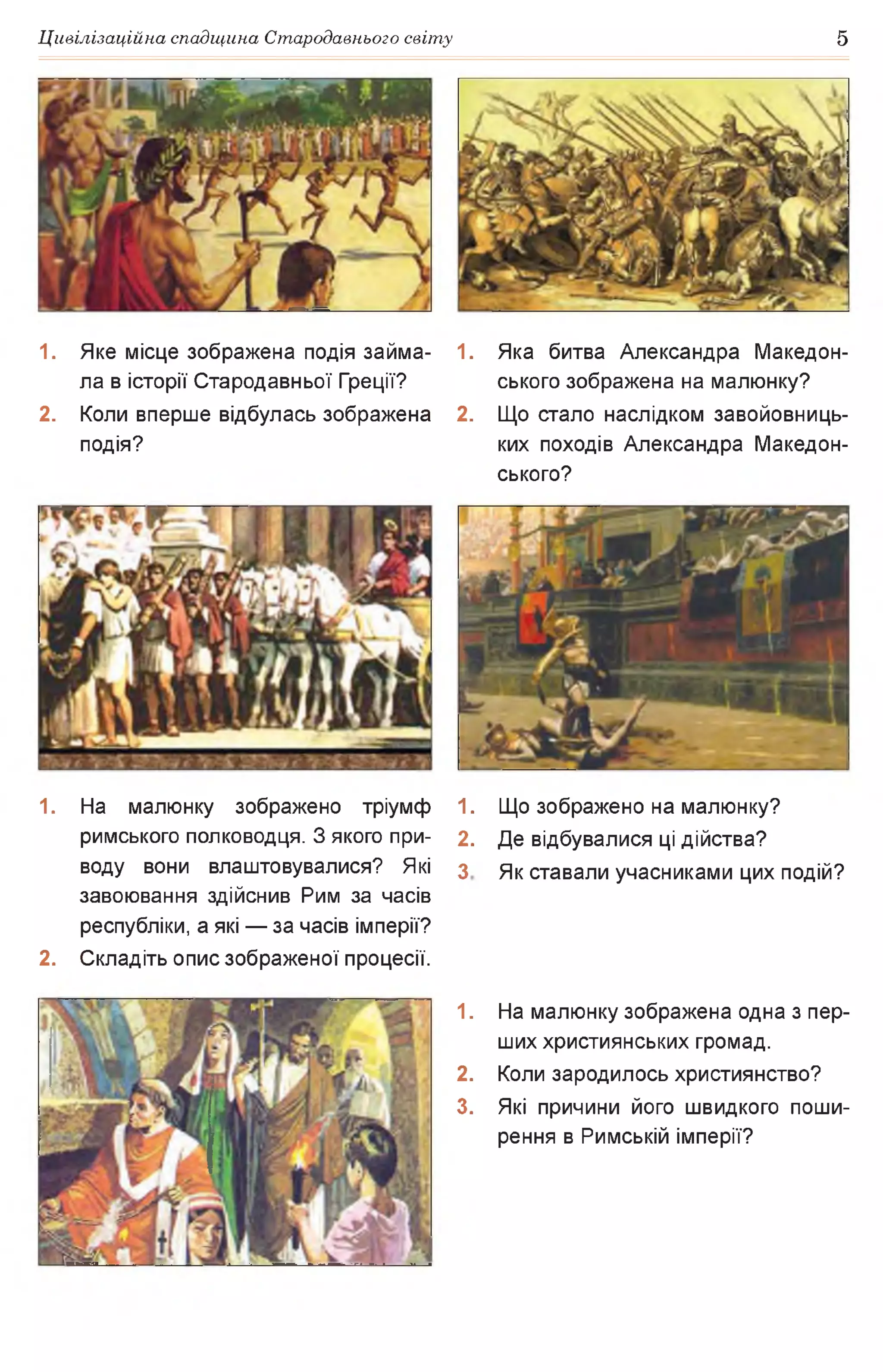 Цивілізаційна спадщина Стародавнього світу 5
1. Яке місце зображена подія займа­
ла в історії Стародавньої Греції?
2. Коли вперше відбулась зображена
подія?
1. Яка битва Александра Македон­
ського зображена на малюнку?
2. Що стало наслідком завойовниць­
ких походів Александра Македон­
ського?
1. На малюнку зображено тріумф 1.
римського полководця. З якого при- 2.
воду вони влаштовувалися? Які з
завоювання здійснив Рим за часів
республіки, а які — за часів імперії?
2. Складіть опис зображеної процесії.
1.
2.
3.
Що зображено на малюнку?
Де відбувалися ці дійства?
Як ставали учасниками цих подій?
На малюнку зображена одна з пер­
ших християнських громад.
Коли зародилось християнство?
Які причини його швидкого поши­
рення в Римській імперії?
 