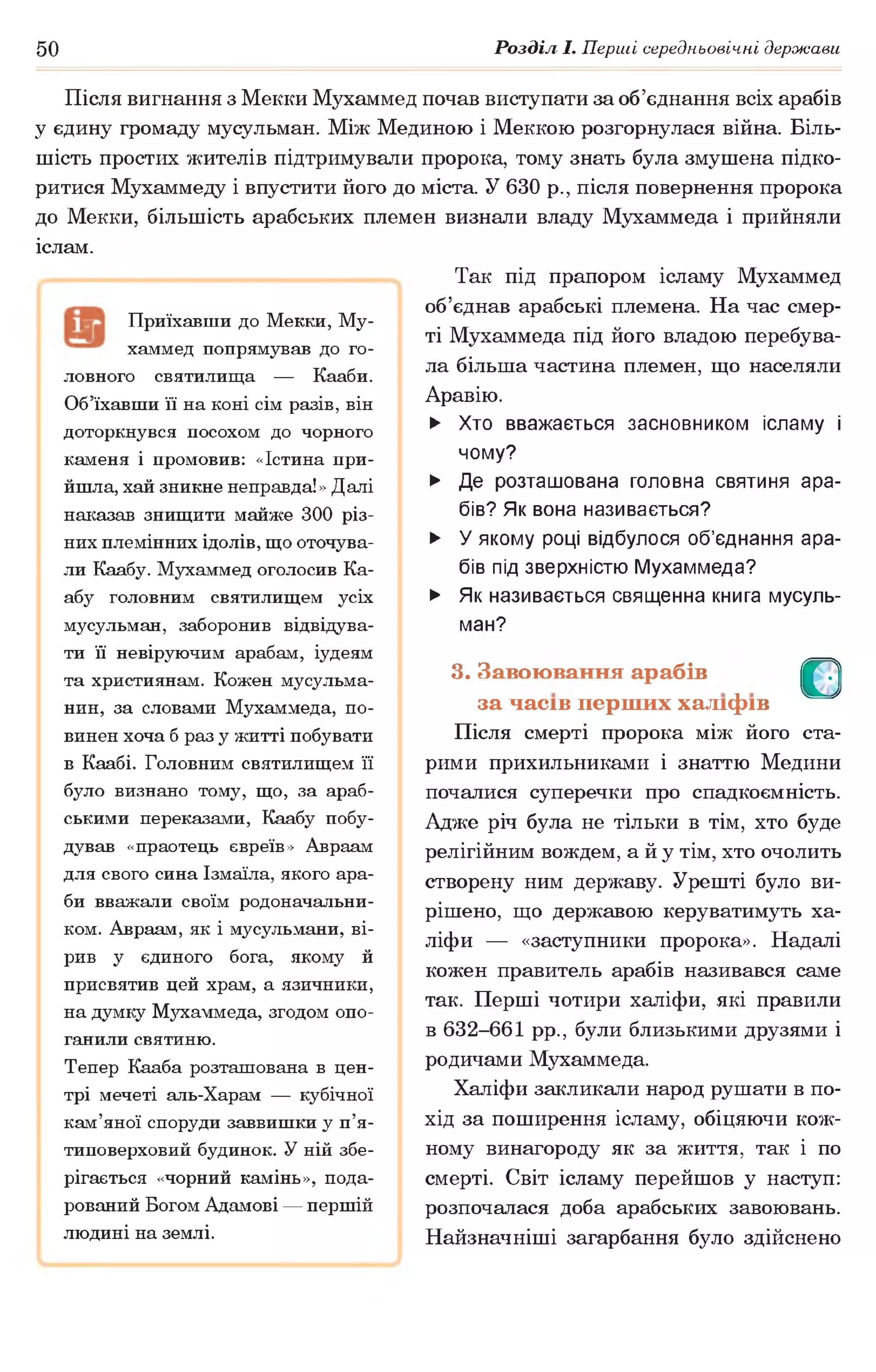 50 Розділ І. Перші середньовічні держави
Після вигнання з Мекки Мухаммед почав виступати за об’єднання всіх арабів
у єдину громаду мусульман. Між Мединою і Меккою розгорнулася війна. Біль­
шість простих жителів підтримували пророка, тому знать була змушена підко­
ритися Мухаммеду і впустити його до міста. У 630 р., після повернення пророка
до Мекки, більшість арабських племен визнали владу Мухаммеда і прийняли
іслам.
Так під прапором ісламу Мухаммед
об’єднав арабські племена. На час смер­
ті Мухаммеда під його владою перебува­
ла більша частина племен, що населяли
Аравію.
Приїхавши до Мекки, Му­
хаммед попрямував до го­
ловного святилища — Кааби.
Об’їхавши її на коні сім разів, він
доторкнувся посохом до чорного
каменя і промовив: «Істина при­
йшла, хай зникне неправда!» Далі
наказав знищити майже 300 різ­
них племінних ідолів, що оточува­
ли Каабу. Мухаммед оголосив Ка­
абу головним святилищем усіх
мусульман, заборонив відвідува­
ти її невіруючим арабам, іудеям
та християнам. Кожен мусульма­
нин, за словами Мухаммеда, по­
винен хоча б раз у житті побувати
в Каабі. Головним святилищем її
було визнано тому, що, за араб­
ськими переказами, Каабу побу­
дував «праотець євреїв» Авраам
для свого сина Ізмаїла, якого ара­
би вважали своїм родоначальни­
ком. Авраам, як і мусульмани, ві­
рив у єдиного бога, якому й
присвятив цей храм, а язичники,
на думку Мухаммеда, згодом опо­
ганили святиню.
Тепер Кааба розташована в цен­
трі мечеті аль-Харам — кубічної
кам’яної споруди заввишки у п’я­
типоверховий будинок. У ній збе­
рігається «чорний камінь», пода­
рований Богом Адамові — першій
людині на землі.
► Хто вважається засновником ісламу і
чому?
► Де розташована головна святиня ара­
бів? Як вона називається?
► У якому році відбулося об’єднання ара­
бів під зверхністю Мухаммеда?
► Як називається священна книга мусуль­
ман?
3. Завоювання арабів О
за часів перших халіфів
Після смерті пророка між його ста­
рими прихильниками і знаттю Медини
почалися суперечки про спадкоємність.
Адже річ була не тільки в тім, хто буде
релігійним вождем, а й у тім, хто очолить
створену ним державу. Урешті було ви­
рішено, що державою керуватимуть ха­
ліфи — «заступники пророка». Надалі
кожен правитель арабів називався саме
так. Перші чотири халіфи, які правили
в 632-661 рр., були близькими друзями і
родичами Мухаммеда.
Халіфи закликали народ рушати в по­
хід за поширення ісламу, обіцяючи кож­
ному винагороду як за життя, так і по
смерті. Світ ісламу перейшов у наступ:
розпочалася доба арабських завоювань.
Найзначніші загарбання було здійснено
 