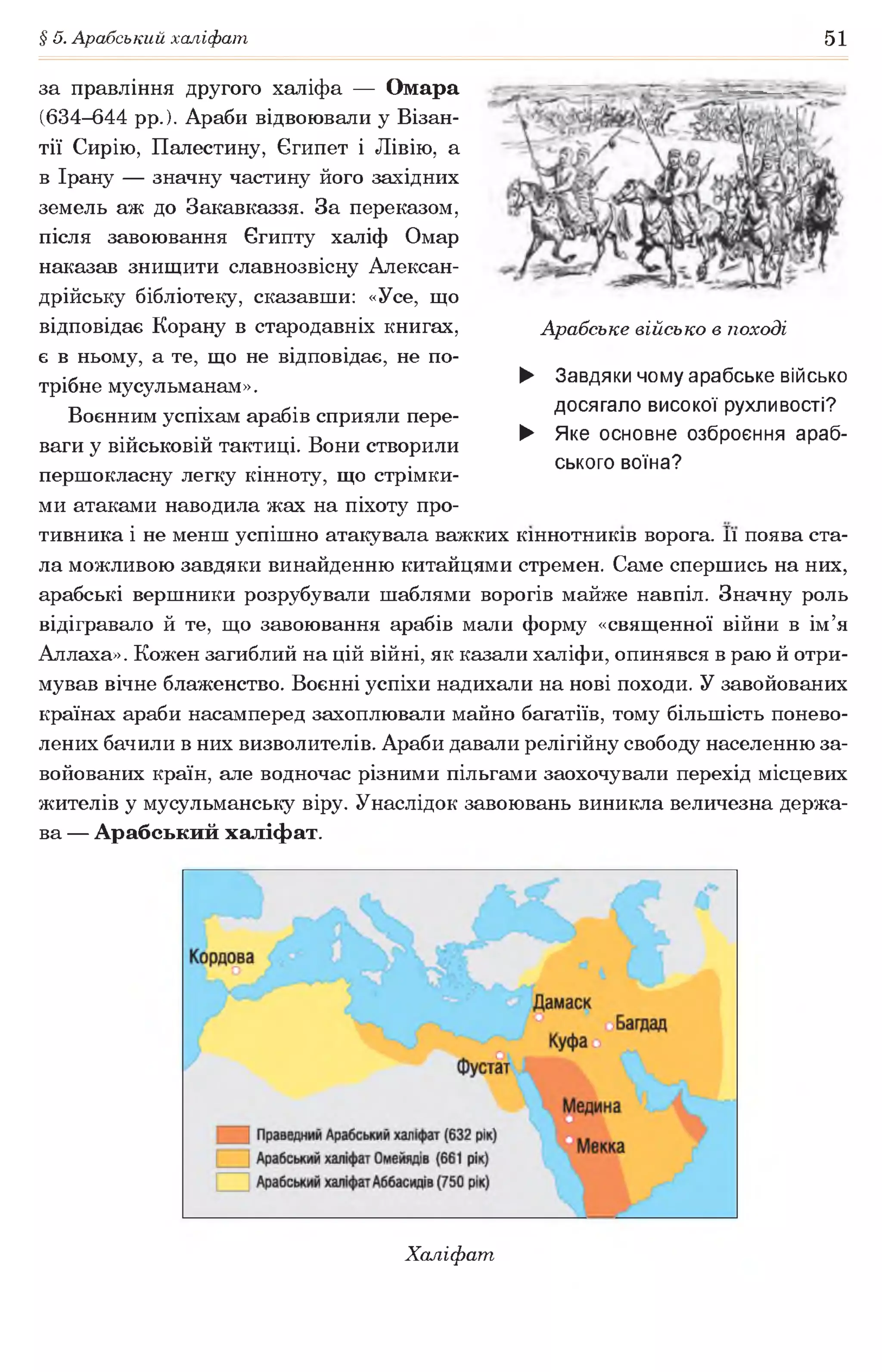 § 5. Арабський халіфат 51
за правління другого халіфа — Омара
(634-644 рр.). Араби відвоювали у Візан­
тії Сирію, Палестину, Єгипет і Лівію, а
в Ірану — значну частину його західних
земель аж до Закавказзя. За переказом,
після завоювання Єгипту халіф Омар
наказав знищити славнозвісну Алексан-
дрійську бібліотеку, сказавши: «Усе, що
відповідає Корану в стародавніх книгах,
є в ньому, а те, що не відповідає, не по­
трібне мусульманам».
Воєнним успіхам арабів сприяли пере­
ваги у військовій тактиці. Вони створили
першокласну легку кінноту, що стрімки­
ми атаками наводила жах на піхоту про­
тивника і не менш успішно атакувала важких кіннотників ворога. її поява ста­
ла можливою завдяки винайденню китайцями стремен. Саме спершись на них,
арабські вершники розрубували шаблями ворогів майже навпіл. Значну роль
відігравало й те, що завоювання арабів мали форму «священної війни в ім’я
Аллаха». Кожен загиблий на цій війні, як казали халіфи, опинявся в раю й отри­
мував вічне блаженство. Воєнні успіхи надихали на нові походи. У завойованих
країнах араби насамперед захоплювали майно багатіїв, тому більшість понево­
лених бачили в них визволителів. Араби давали релігійну свободу населенню за­
войованих країн, але водночас різними пільгами заохочували перехід місцевих
жителів у мусульманську віру. Унаслідок завоювань виникла величезна держа­
ва — Арабський халіфат.
Арабське військо в поході
► Завдяки чому арабське військо
досягало високої рухливості?
► Яке основне озброєння араб­
ського воїна?
Халіфат,
 