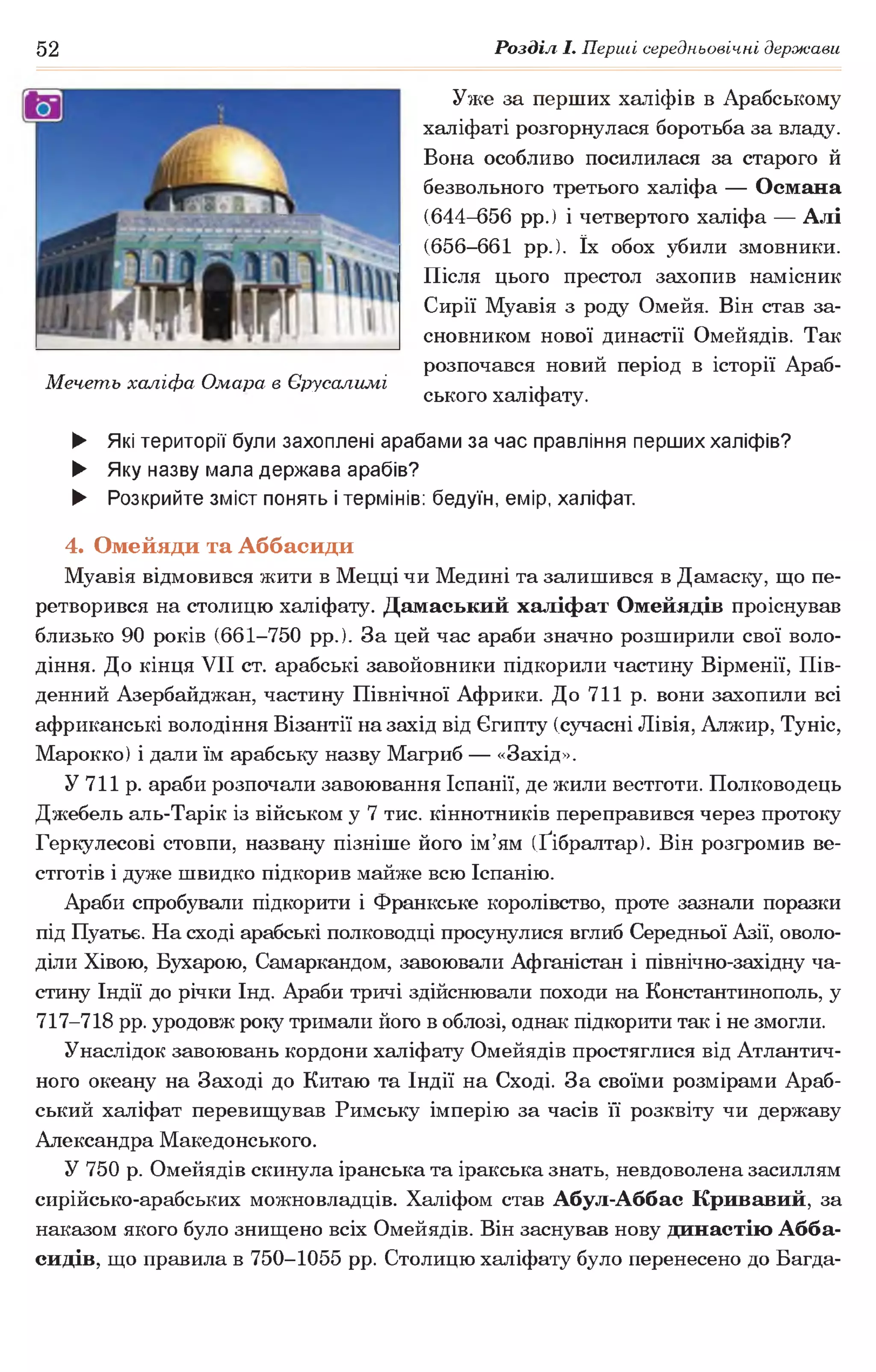 52 Розділ І. Перші середньовічні держави
Уже за перших халіфів в Арабському
халіфаті розгорнулася боротьба за владу.
Вона особливо посилилася за старого й
безвольного третього халіфа — Османа
(644-656 рр.) і четвертого халіфа — Алі
(656-661 рр.). їх обох убили змовники.
Після цього престол захопив намісник
Сирії Муавія з роду Омейя. Він став за­
сновником нової династії Омейядів. Так
розпочався новий період в історії Араб-
Мечеть халіфа Омара в Єрусалимі .,
ського халіфату.
► Які території були захоплені арабами за час правління перших халіфів?
► Яку назву мала держава арабів?
► Розкрийте зміст понять і термінів: бедуїн, емір, халіфат.
4. Омейяди та Аббасиди
Муавія відмовився жити в Мецці чи Медині та залишився в Дамаску, що пе­
ретворився на столицю халіфату. Дамаський халіфат Омейядів проіснував
близько 90 років (661-750 рр.). За цей час араби значно розширили свої воло­
діння. До кінця VII ст. арабські завойовники підкорили частину Вірменії, Пів­
денний Азербайджан, частину Північної Африки. До 711 р. вони захопили всі
африканські володіння Візантії на захід від Єгипту (сучасні Лівія, Алжир, Туніс,
Марокко) і дали їм арабську назву Магриб — «Захід».
У 711 р. араби розпочали завоювання Іспанії, де жили вестготи. Полководець
Джебель аль-Тарік із військом у 7 тис. кіннотників переправився через протоку
Геркулесові стовпи, названу пізніше його ім’ям (Ґібралтар). Він розгромив ве­
стготів і дуже швидко підкорив майже всю Іспанію.
Араби спробували підкорити і Франкське королівство, проте зазнали поразки
під Пуатьє. На сході арабські полководці просунулися вглиб Середньої Азії, оволо­
діли Хівою, Бухарою, Самаркандом, завоювали Афганістан і північно-західну ча­
стину Індії до річки Інд. Араби тричі здійснювали походи на Константинополь, у
717-718 рр. уродовж року тримали його в облозі, однак підкорити так і не змогли.
Унаслідок завоювань кордони халіфату Омейядів простяглися від Атлантич­
ного океану на Заході до Китаю та Індії на Сході. За своїми розмірами Араб­
ський халіфат перевищував Римську імперію за часів її розквіту чи державу
Александра Македонського.
У 750 р. Омейядів скинула іранська та іракська знать, невдоволена засиллям
сирійсько-арабських можновладців. Халіфом став Абул-Аббас Кривавий, за
наказом якого було знищено всіх Омейядів. Він заснував нову династію Абба-
сидів, що правила в 750-1055 рр. Столицю халіфату було перенесено до Багда­
 