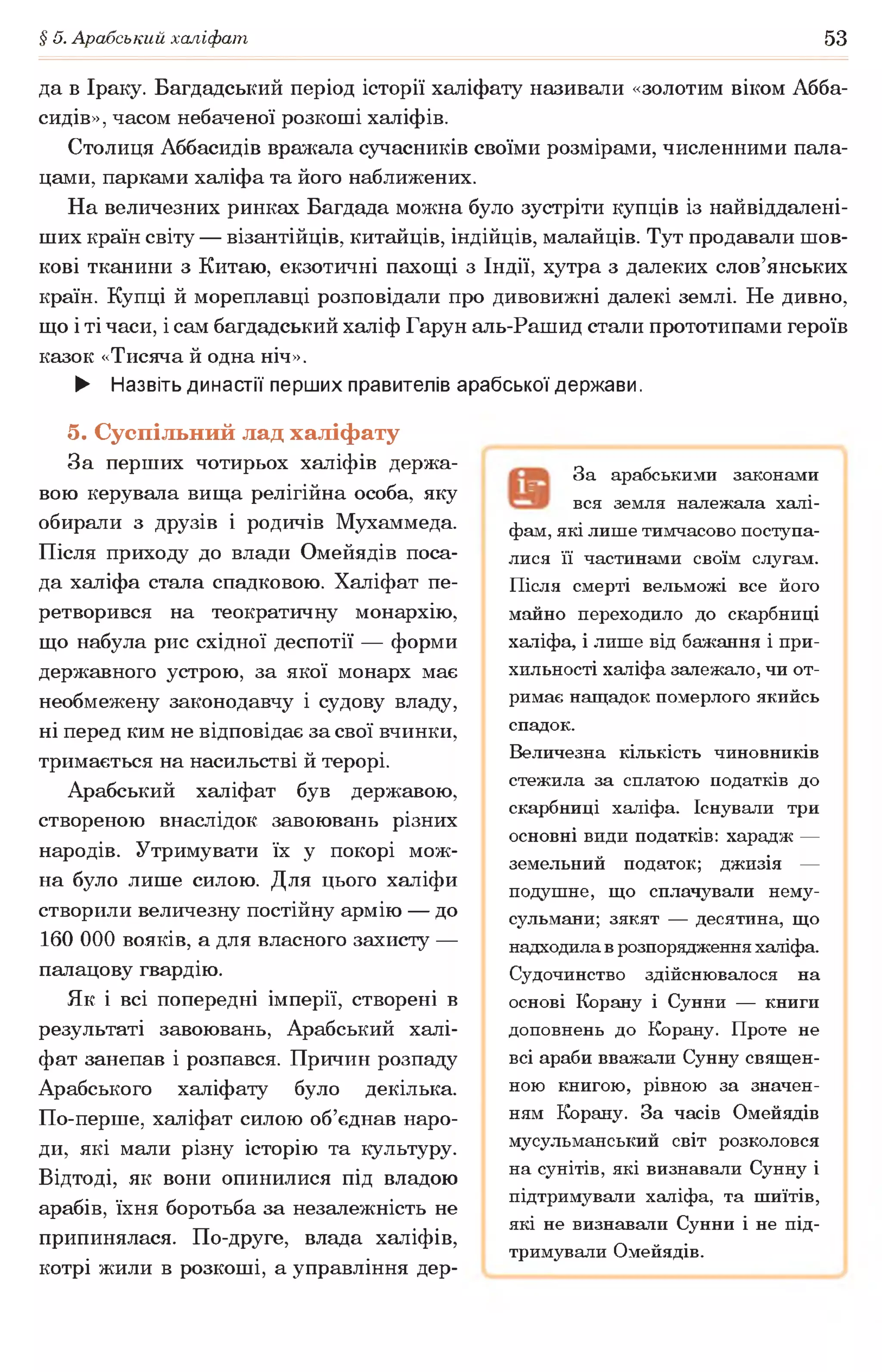 § 5. Арабський халіфат 53
да в Іраку. Багдадський період історії халіфату називали «золотим віком Абба-
сидів», часом небаченої розкоші халіфів.
Столиця Аббасидів вражала сучасників своїми розмірами, численними пала­
цами, парками халіфа та його наближених.
На величезних ринках Багдада можна було зустріти купців із найвіддалені-
ших країн світу — візантійців, китайців, індійців, малайців. Тут продавали шов­
кові тканини з Китаю, екзотичні пахощі з Індії, хутра з далеких слов’янських
країн. Купці й мореплавці розповідали про дивовижні далекі землі. Не дивно,
що і ті часи, і сам багдадський халіф Гарун аль-Рашид стали прототипами героїв
казок «Тисяча й одна ніч».
► Назвіть династії перших правителів арабської держави.
5. Суспільний лад халіфату
За перших чотирьох халіфів держа­
вою керувала вища релігійна особа, яку
обирали з друзів і родичів Мухаммеда.
Після приходу до влади Омейядів поса­
да халіфа стала спадковою. Халіфат пе­
ретворився на теократичну монархію,
що набула рис східної деспотії — форми
державного устрою, за якої монарх має
необмежену законодавчу і судову владу,
ні перед ким не відповідає за свої вчинки,
тримається на насильстві й терорі.
Арабський халіфат був державою,
створеною внаслідок завоювань різних
народів. Утримувати їх у покорі мож­
на було лише силою. Для цього халіфи
створили величезну постійну армію — до
160 000 вояків, а для власного захисту —
палацову гвардію.
Як і всі попередні імперії, створені в
результаті завоювань, Арабський халі­
фат занепав і розпався. Причин розпаду
Арабського халіфату було декілька.
По-перше, халіфат силою об’єднав наро­
ди, які мали різну історію та культуру.
Відтоді, як вони опинилися під владою
арабів, їхня боротьба за незалежність не
припинялася. По-друге, влада халіфів,
котрі жили в розкоші, а управління дер­
За арабськими законами
вся земля належала халі­
фам, які лише тимчасово поступа­
лися її частинами своїм слугам.
Після смерті вельможі все його
майно переходило до скарбниці
халіфа, і лише від бажання і при­
хильності халіфа залежало, чи от­
римає нащадок померлого якийсь
спадок.
Величезна кількість чиновників
стежила за сплатою податків до
скарбниці халіфа. Існували три
основні види податків: харадж —
земельний податок; джизія —
подушне, що сплачували нему-
сульмани; зякят — десятина, що
надходила в розпорядження халіфа.
Судочинство здійснювалося на
основі Корану і Сунни — книги
доповнень до Корану. Проте не
всі араби вважали Сунну священ­
ною книгою, рівною за значен­
ням Корану. За часів Омейядів
мусульманський світ розколовся
на сунітів, які визнавали Сунну і
підтримували халіфа, та шиїтів,
які не визнавали Сунни і не під­
тримували Омейядів.
 