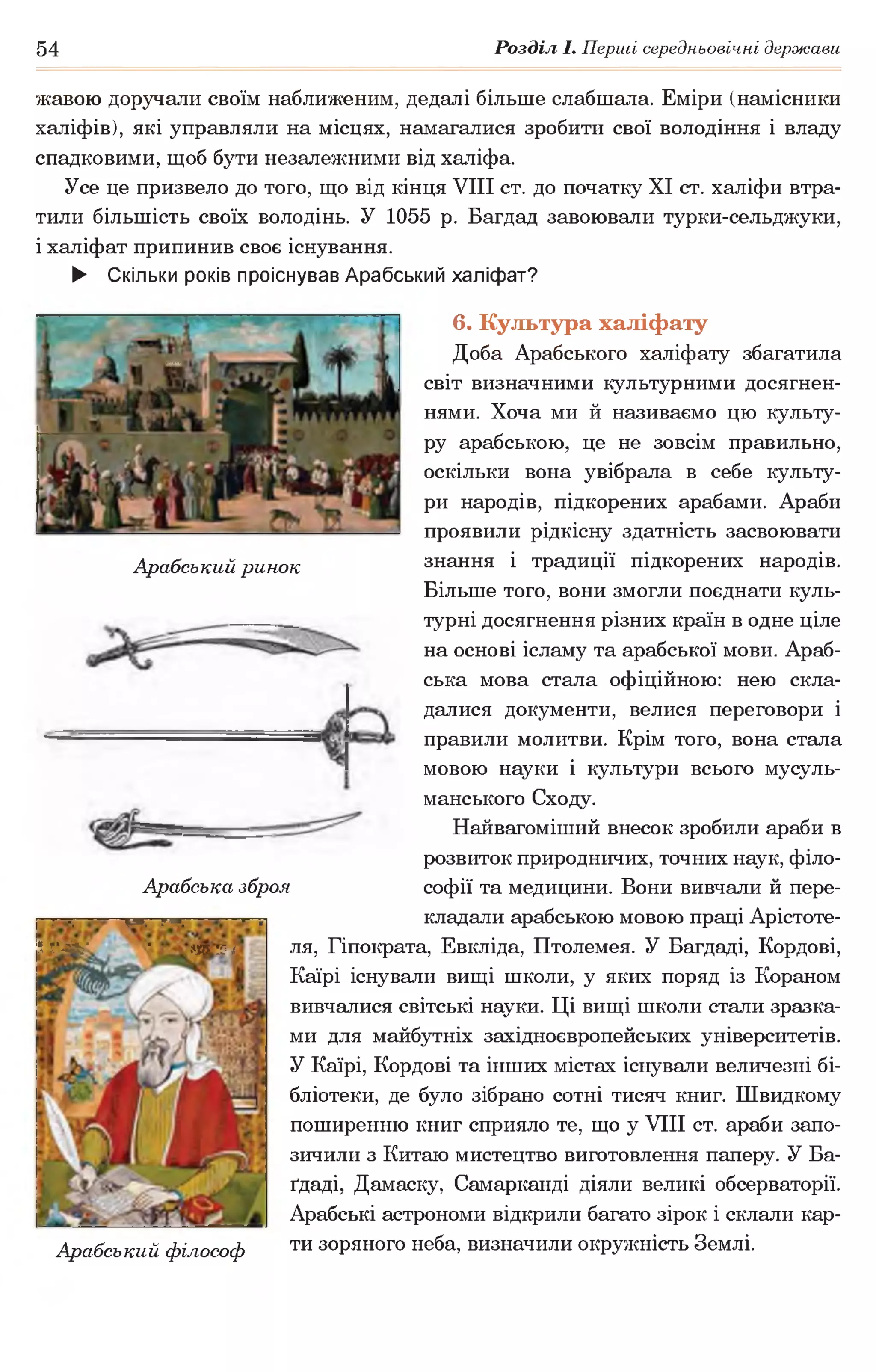 54 Розділ І. Перші середньовічні держави
Арабський ринок
жавою доручали своїм наближеним, дедалі більше слабшала. Еміри (намісники
халіфів), які управляли на місцях, намагалися зробити свої володіння і владу
спадковими, щоб бути незалежними від халіфа.
Усе це призвело до того, що від кінця VIII ст. до початку XI ст. халіфи втра­
тили більшість своїх володінь. У 1055 р. Багдад завоювали турки-сельджуки,
і халіфат припинив своє існування.
► Скільки років проіснував Арабський халіфат?
6. Культура халіфату
Доба Арабського халіфату збагатила
світ визначними культурними досягнен­
нями. Хоча ми й називаємо цю культу­
ру арабською, це не зовсім правильно,
оскільки вона увібрала в себе культу­
ри народів, підкорених арабами. Араби
проявили рідкісну здатність засвоювати
знання і традиції підкорених народів.
Більше того, вони змогли поєднати куль­
турні досягнення різних країн в одне ціле
на основі ісламу та арабської мови. Араб­
ська мова стала офіційною: нею скла­
далися документи, велися переговори і
правили молитви. Крім того, вона стала
мовою науки і культури всього мусуль­
манського Сходу.
Найвагоміший внесок зробили араби в
розвиток природничих, точних наук, філо­
софії та медицини. Вони вивчали й пере­
кладали арабською мовою праці Арістоте-
ля, Гіпократа, Евкліда, Птолемея. У Багдаді, Кордові,
Каїрі існували вищі школи, у яких поряд із Кораном
вивчалися світські науки. Ці вищі школи стали зразка­
ми для майбутніх західноєвропейських університетів.
У Каїрі, Кордові та інших містах існували величезні бі­
бліотеки, де було зібрано сотні тисяч книг. Швидкому
поширенню книг сприяло те, що у VIII ст. араби запо­
зичили з Китаю мистецтво виготовлення паперу. У Ба-
ґдаді, Дамаску, Самарканді діяли великі обсерваторії.
Арабські астрономи відкрили багато зірок і склали кар-
Арабський філософ ти зоряного неба, визначили окружність Землі.
Арабська зброя
.■ •,———т —гт;———=—г
І,Лій;' • т чі
 