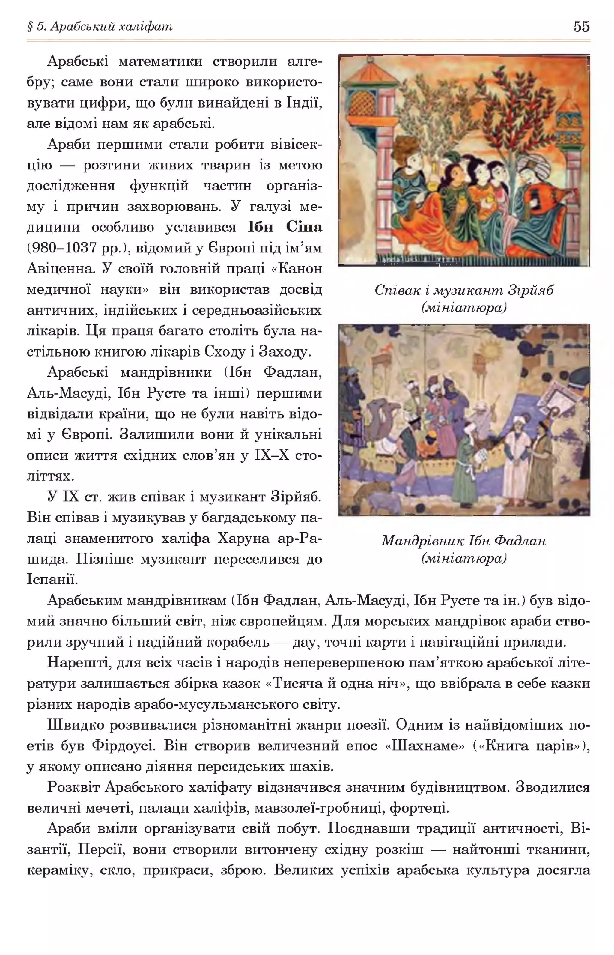 § 5. Арабський халіфат 55
Арабські математики створили алге­
бру; саме вони стали широко використо­
вувати цифри, що були винайдені в Індії,
але відомі нам як арабські.
Араби першими стали робити вівісек­
цію — розтини живих тварин із метою
дослідження функцій частин організ­
му і причин захворювань. У галузі ме­
дицини особливо уславився Ібн Сіна
(980-1037 р р . ) , відомий у Європі під ім’ям
Авіценна. У своїй головній праці «Канон
медичної науки» він використав досвід
античних, індійських і середньоазійських
лікарів. Ця праця багато століть була на­
стільною книгою лікарів Сходу і Заходу.
Арабські мандрівники (Ібн Фадлан,
Аль-Масуді, Ібн Русте та інші) першими
відвідали країни, що не були навіть відо­
мі у Європі. Залишили вони й унікальні
описи життя східних слов’ян у ІХ-Х сто­
літтях.
У IX ст. жив співак і музикант Зірйяб.
Він співав і музикував у багдадському па­
лаці знаменитого халіфа Харуна ар-Ра-
шида. Пізніше музикант переселився до
Іспанії.
Арабським мандрівникам (Ібн Фадлан, Аль-Масуді, Ібн Русте та ін. ) був відо­
мий значно більший світ, ніж європейцям. Для морських мандрівок араби ство­
рили зручний і надійний корабель — дау, точні карти і навігаційні прилади.
Нарешті, для всіх часів і народів неперевершеною пам’яткою арабської літе­
ратури залишається збірка казок «Тисяча й одна ніч», що ввібрала в себе казки
різних народів арабо-мусульманського світу.
Швидко розвивалися різноманітні жанри поезії. Одним із найвідоміших по­
етів був Фірдоусі. Він створив величезний епос «Шахнаме» («Книга царів»),
у якому описано діяння персидських шахів.
Розквіт Арабського халіфату відзначився значним будівництвом. Зводилися
величні мечеті, палаци халіфів, мавзолеї-гробниці, фортеці.
Араби вміли організувати свій побут. Поєднавши традиції античності, Ві­
зантії, Персії, вони створили витончену східну розкіш — найтонші тканини,
кераміку, скло, прикраси, зброю. Великих успіхів арабська культура досягла
Співак і музикант Зірйяб
(мініатюра)
Мандрівник Ібн Фадлан
(мініатюра)
 