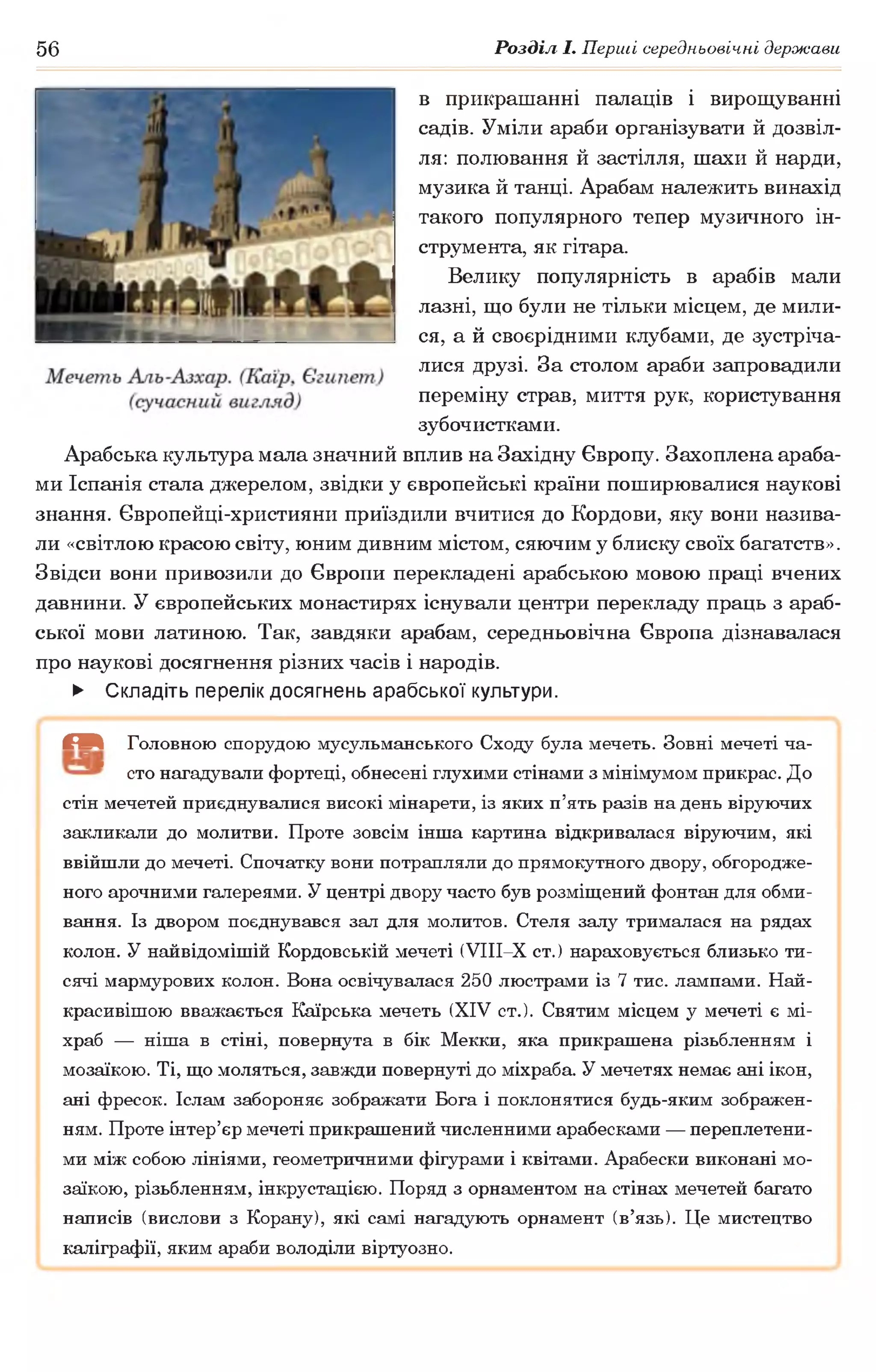 56 Розділ І. Перші середньовічні держави
в прикрашанні палаців і вирощуванні
садів. Уміли араби організувати й дозвіл­
ля: полювання й застілля, шахи й нарди,
музика й танці. Арабам належить винахід
такого популярного тепер музичного ін­
струмента, як гітара.
Велику популярність в арабів мали
лазні, що були не тільки місцем, де мили­
ся, а й своєрідними клубами, де зустріча­
лися друзі. За столом араби запровадили
переміну страв, миття рук, користування
зубочистками.
Арабська культура мала значний вплив на Західну Європу. Захоплена араба­
ми Іспанія стала джерелом, звідки у європейські країни поширювалися наукові
знання. Європейці-християни приїздили вчитися до Кордови, яку вони назива­
ли «світлою красою світу, юним дивним містом, сяючим у блиску своїх багатств».
Звідси вони привозили до Європи перекладені арабською мовою праці вчених
давнини. У європейських монастирях існували центри перекладу праць з араб­
ської мови латиною. Так, завдяки арабам, середньовічна Європа дізнавалася
про наукові досягнення різних часів і народів.
► Складіть перелік досягнень арабської культури.
( В Головною спорудою мусульманського Сходу була мечеть. Зовні мечеті ча-
" сто нагадували фортеці, обнесені глухими стінами з мінімумом прикрас. До
стін мечетей приєднувалися високі мінарети, із яких п’ять разів на день віруючих
закликали до молитви. Проте зовсім інша картина відкривалася віруючим, які
ввійшли до мечеті. Спочатку вони потрапляли до прямокутного двору, обгородже­
ного арочними галереями. У центрі двору часто був розміщений фонтан для обми­
вання. Із двором поєднувався зал для молитов. Стеля залу трималася на рядах
колон. У найвідомішій Кордовській мечеті (УІІІ-Х ст.) нараховується близько ти­
сячі мармурових колон. Вона освічувалася 250 люстрами із 7 тис. лампами. Най­
красивішою вважається Каїрська мечеть (XIV ст.). Святим місцем у мечеті є мі-
храб — ніша в стіні, повернута в бік Мекки, яка прикрашена різьбленням і
мозаїкою. Ті, що моляться, завжди повернуті до міхраба. У мечетях немає ані ікон,
ані фресок. Іслам забороняє зображати Бога і поклонятися будь-яким зображен­
ням. Проте інтер’єр мечеті прикрашений численними арабесками — переплетени­
ми між собою лініями, геометричними фігурами і квітами. Арабески виконані мо­
заїкою, різьбленням, інкрустацією. Поряд з орнаментом на стінах мечетей багато
написів (вислови з Корану), які самі нагадують орнамент (в’язь). Це мистецтво
каліграфії, яким араби володіли віртуозно.
 