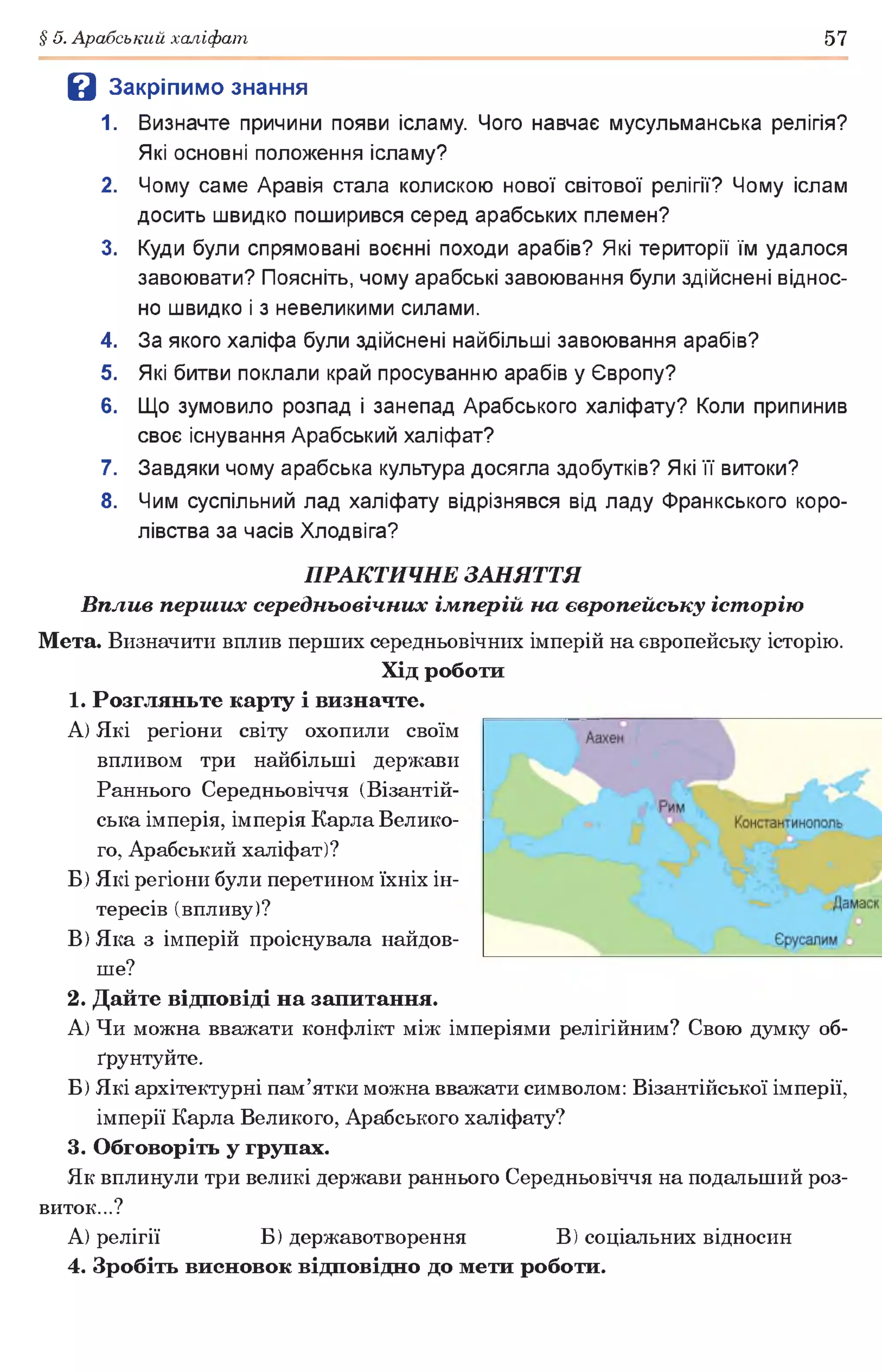 § 5. Арабський халіфат 57
В Закріпимо знання
1. Визначте причини появи ісламу. Чого навчає мусульманська релігія?
Які основні положення ісламу?
2. Чому саме Аравія стала колискою нової світової релігії? Чому іслам
досить швидко поширився серед арабських племен?
3. Куди були спрямовані воєнні походи арабів? Які території їм удалося
завоювати? Поясніть, чому арабські завоювання були здійснені віднос­
но швидко і з невеликими силами.
4. За якого халіфа були здійснені найбільші завоювання арабів?
5. Які битви поклали край просуванню арабів у Європу?
6. Що зумовило розпад і занепад Арабського халіфату? Коли припинив
своє існування Арабський халіфат?
7. Завдяки чому арабська культура досягла здобутків? Які її витоки?
8. Чим суспільний лад халіфату відрізнявся від ладу Франкського коро­
лівства за часів Хлодвіга?
ПРАКТИЧНЕ ЗАНЯТТЯ
Вплив перш их середньовічних імперій на європейську іст орію
Мета. Визначити вплив перших середньовічних імперій на європейську історію.
Хід роботи
1. Розгляньте карту і визначте.
A) Які регіони світу охопили своїм
впливом три найбільші держави
Раннього Середньовіччя (Візантій­
ська імперія, імперія Карла Велико­
го, Арабський халіфат)?
Б) Які регіони були перетином їхніх ін­
тересів (впливу)?
B) Яка з імперій проіснувала найдов­
ше?
2. Дайте відповіді на запитання.
А) Чи можна вважати конфлікт між імперіями релігійним? Свою думку об­
ґрунтуйте.
Б) Які архітектурні пам’ятки можна вважати символом: Візантійської імперії,
імперії Карла Великого, Арабського халіфату?
3. Обговоріть у групах.
Як вплинули три великі держави раннього Середньовіччя на подальший роз­
виток...?
А) релігії Б) державотворення В) соціальних відносин
4. Зробіть висновок відповідно до мети роботи.
 