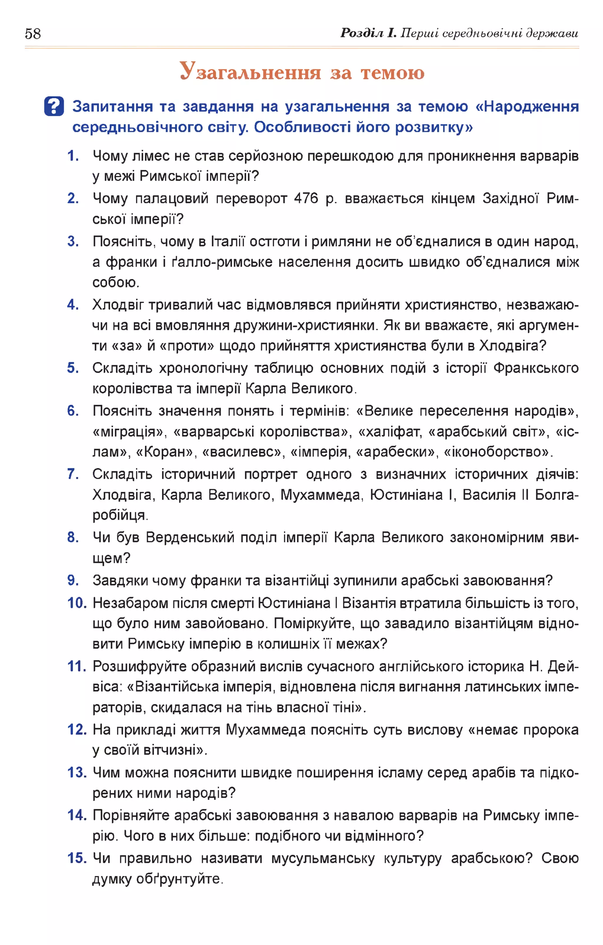 58 Розділ І. Перші середньовічні держави
Узагальнення за темою
В Запитання та завдання на узагальнення за темою «Народження
середньовічного світу. Особливості його розвитку»
1. Чому лімес не став серйозною перешкодою для проникнення варварів
у межі Римської імперії?
2. Чому палацовий переворот 476 р. вважається кінцем Західної Рим­
ської імперії?
3. Поясніть, чому в Італії остготи і римляни не об’єдналися в один народ,
а франки і ґалло-римське населення досить швидко об’єдналися між
собою.
4. Хлодвіг тривалий час відмовлявся прийняти християнство, незважаю­
чи на всі вмовляння дружини-християнки. Як ви вважаєте, які аргумен­
ти «за» й «проти» щодо прийняття християнства були в Хлодвіга?
5. Складіть хронологічну таблицю основних подій з історії Франкського
королівства та імперії Карла Великого.
6. Поясніть значення понять і термінів: «Велике переселення народів»,
«міграція», «варварські королівства», «халіфат, «арабський світ», «іс­
лам», «Коран», «василевс», «імперія, «арабески», «іконоборство».
7. Складіть історичний портрет одного з визначних історичних діячів:
Хлодвіга, Карла Великого, Мухаммеда, Юстиніана І, Василія II Болга-
робійця.
8. Чи був Верденський поділ імперії Карла Великого закономірним яви­
щем?
9. Завдяки чому франки та візантійці зупинили арабські завоювання?
10. Незабаром після смерті Юстиніана І Візантія втратила більшість із того,
що було ним завойовано. Поміркуйте, що завадило візантійцям відно­
вити Римську імперію в колишніх її межах?
11. Розшифруйте образний вислів сучасного англійського історика Н. Дей-
віса: «Візантійська імперія, відновлена після вигнання латинських імпе­
раторів, скидалася на тінь власної тіні».
12. На прикладі життя Мухаммеда поясніть суть вислову «немає пророка
у своїй вітчизні».
13. Чим можна пояснити швидке поширення ісламу серед арабів та підко­
рених ними народів?
14. Порівняйте арабські завоювання з навалою варварів на Римську імпе­
рію. Чого в них більше: подібного чи відмінного?
15. Чи правильно називати мусульманську культуру арабською? Свою
думку обґрунтуйте.
 