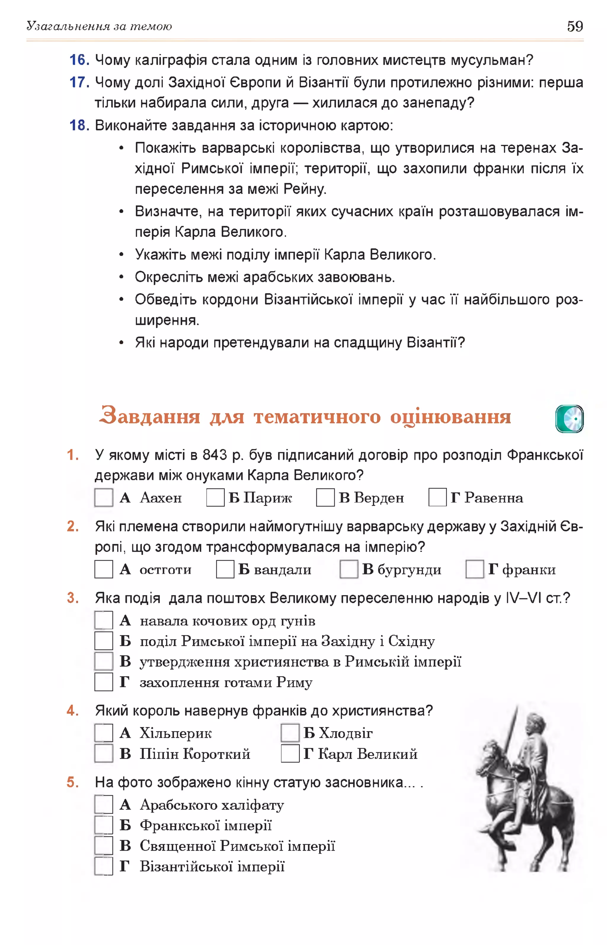 Узагальнення за темою 59
16. Чому каліграфія стала одним із головних мистецтв мусульман?
17. Чому долі Західної Європи й Візантії були протилежно різними: перша
тільки набирала сили, друга — хилилася до занепаду?
18. Виконайте завдання за історичною картою:
• Покажіть варварські королівства, що утворилися на теренах За­
хідної Римської імперії; території, що захопили франки після їх
переселення за межі Рейну.
• Визначте, на території яких сучасних країн розташовувалася ім­
перія Карла Великого.
• Укажіть межі поділу імперії Карла Великого.
• Окресліть межі арабських завоювань.
• Обведіть кордони Візантійської імперії у час її найбільшого роз­
ширення.
• Які народи претендували на спадщину Візантії?
Завдання для тематичного оцінювання О
1. У якому місті в 843 р. був підписаний договір про розподіл Франкської
держави між онуками Карла Великого?
А Аахен Ц Б Париж Ц В Верден Д Г Равенна
2. Які племена створили наймогутнішу варварську державу у Західній Єв­
ропі, що згодом трансформувалася на імперію?
□ А О С Т Г О Т И □ Б вандали В бургунди Г франки
3. Яка подія дала поштовх Великому переселенню народів у IV—VI ст.?
|] А навала кочових орд гунів
□ б поділ Римської імперії на Західну і Східну
В утвердження християнства в Римській імперії
□ г захоплення готами Риму
4. Який король навернув франків до християнства?
|] А Хільперик Б Хлодвіг
В Піпін Короткий Ц Г Карл Великий
5. На фото зображено кінну статую засновника... .
|] А Арабського халіфату
|] Б Франкської імперії
|] В Священної Римської імперії
|] Г Візантійської імперії
 