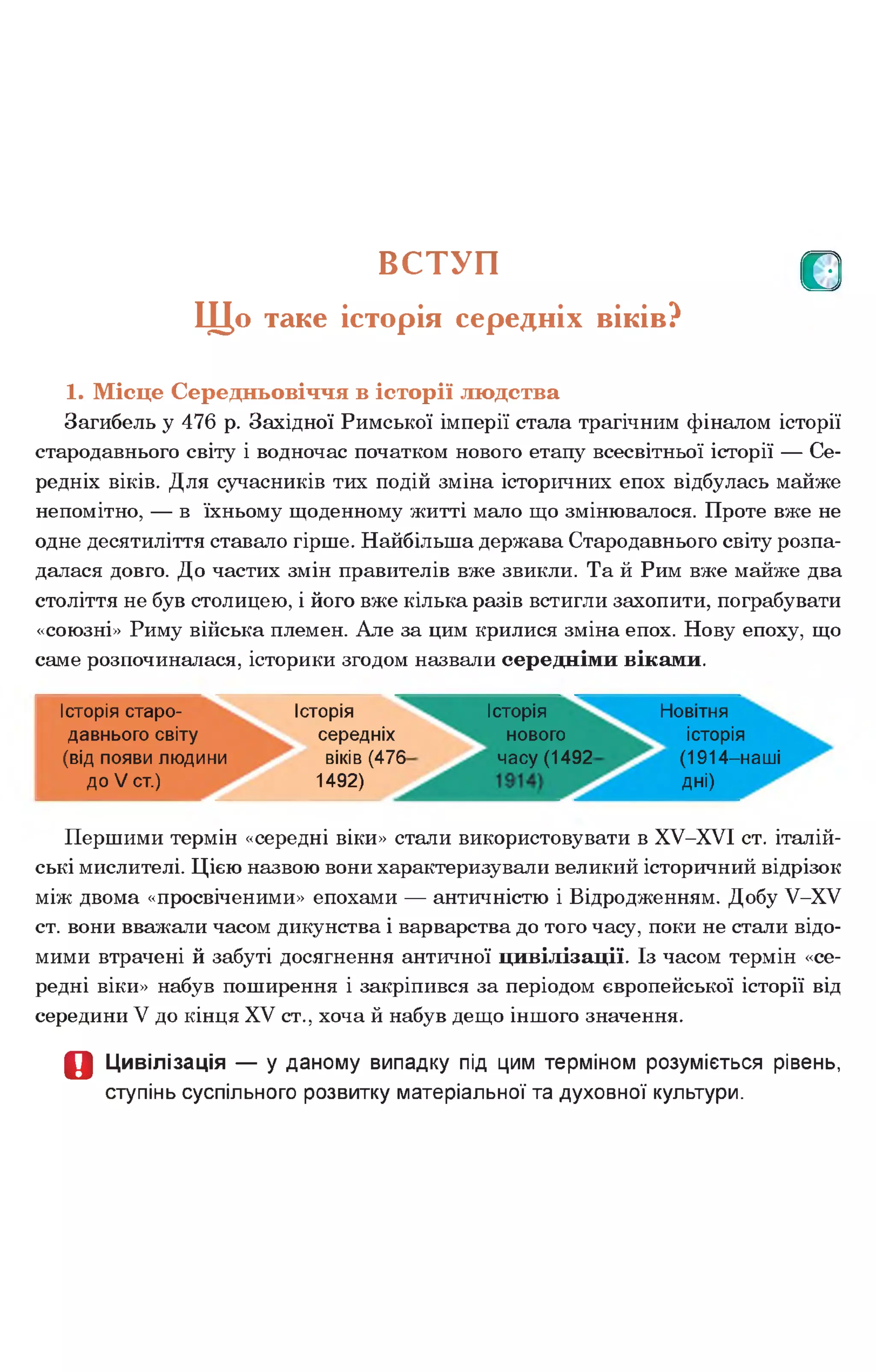В С ТУП р
Щ о таке історія середніх віків?
1. Місце Середньовіччя в історії людства
Загибель у 476 р. Західної Римської імперії стала трагічним фіналом історії
стародавнього світу і водночас початком нового етапу всесвітньої історії — Се­
редніх віків. Для сучасників тих подій зміна історичних епох відбулась майже
непомітно, — в їхньому щоденному житті мало що змінювалося. Проте вже не
одне десятиліття ставало гірше. Найбільша держава Стародавнього світу розпа­
далася довго. До частих змін правителів вже звикли. Та й Рим вже майже два
століття не був столицею, і його вже кілька разів встигли захопити, пограбувати
«союзні» Риму війська племен. Але за цим крилися зміна епох. Нову епоху, що
саме розпочиналася, історики згодом назвали середніми віками.
Історія старо­
давнього світу
(від появи людини
до V ст.)
Історія
середніх
віків (476
1492)
Історія
нового
часу (1492
Новітня
історія
(1914-наші
дні)
Першими термін «середні віки» стали використовувати в ХУ-ХУІ ст. італій­
ські мислителі. Цією назвою вони характеризували великий історичний відрізок
між двома «просвіченими» епохами — античністю і Відродженням. Добу У-ХУ
ст. вони вважали часом дикунства і варварства до того часу, поки не стали відо­
мими втрачені й забуті досягнення античної цивілізації. Із часом термін «се­
редні віки» набув поширення і закріпився за періодом європейської історії від
середини V до кінця XV ст., хоча й набув дещо іншого значення.
О Цивілізація — у даному випадку під цим терміном розуміється рівень,
ступінь суспільного розвитку матеріальної та духовної культури.
 