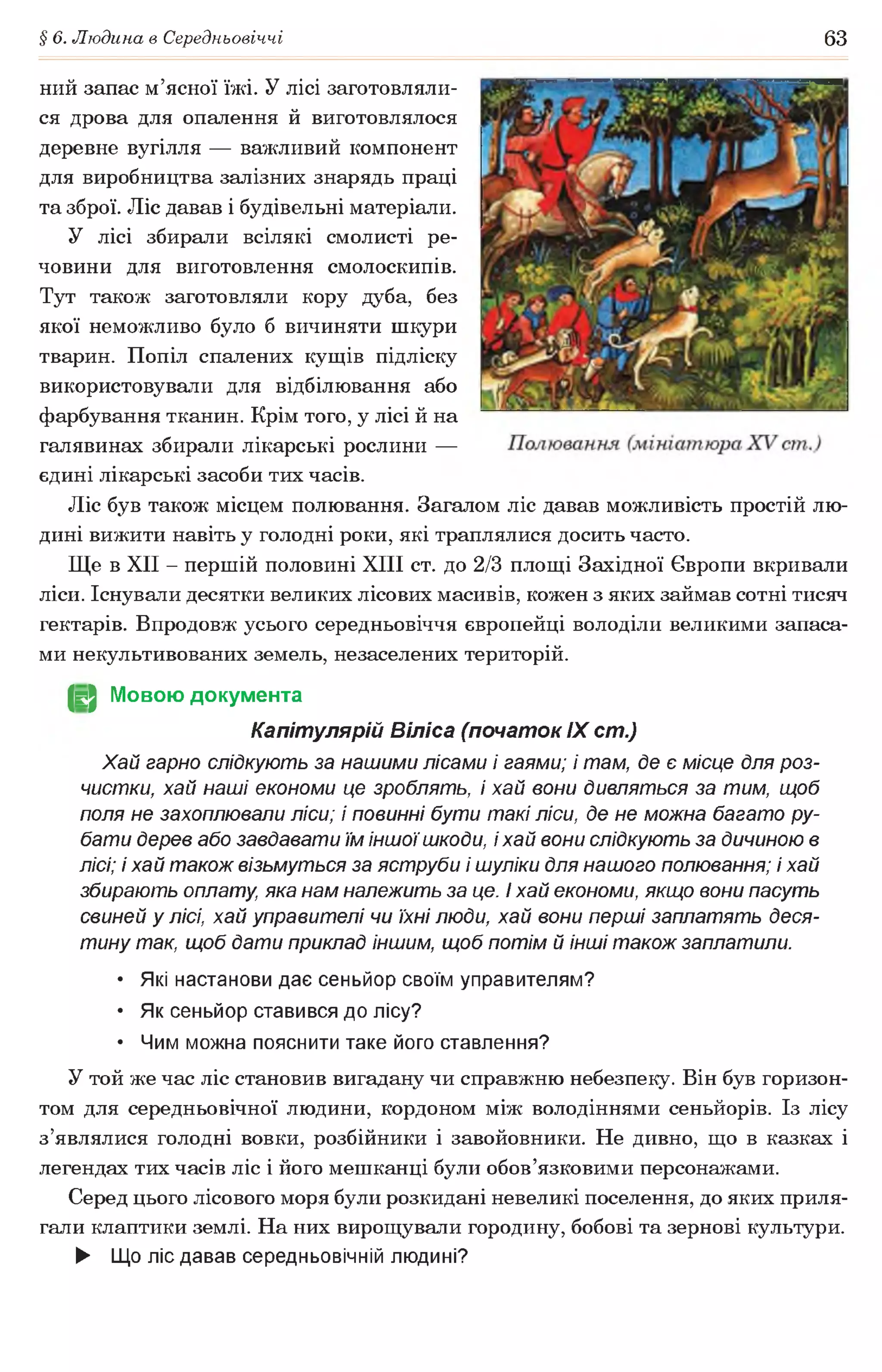 § 6. Людина в Середньовіччі 63
ний запас м’ясної їжі. У лісі заготовляли­
ся дрова для опалення й виготовлялося
деревне вугілля — важливий компонент
для виробництва залізних знарядь праці
та зброї. Ліс давав і будівельні матеріали.
У лісі збирали всілякі смолисті ре­
човини для виготовлення смолоскипів.
Тут також заготовляли кору дуба, без
якої неможливо було б вичиняти шкури
тварин. Попіл спалених кущів підліску
використовували для відбілювання або
фарбування тканин. Крім того, у лісі й на
галявинах збирали лікарські рослини —
єдині лікарські засоби тих часів.
Ліс був також місцем полювання. Загалом ліс давав можливість простій лю­
дині вижити навіть у голодні роки, які траплялися досить часто.
Ще в XII - першій половині XIII ст. до 2/3 площі Західної Європи вкривали
ліси. Існували десятки великих лісових масивів, кожен з яких займав сотні тисяч
гектарів. Впродовж усього середньовіччя європейці володіли великими запаса­
ми некультивованих земель, незаселених територій.
(§2 Мовою документа
Капітулярій Віліса (початок IX ст.)
Хай гарно слідкують за нашими лісами і гаями; і там, де є місце для роз-
чистки, хай наші економи це зроблять, і хай еони дивляться за тим, щоб
поля не захоплювали ліси; і повинні бути такі ліси, де не можна багато ру­
бати дерев або завдавати їм іншоїшкоди, і хай вони слідкують за дичиною в
лісі; і хай також візьмуться за яструби і шуліки для нашого полювання; і хай
збирають оплату, яка нам належить за це. і хай економи, якщо вони пасуть
свиней у лісі, хай управителі чи їхні люди, хай вони перші заплатять деся­
тину так, щоб дати приклад іншим, щоб потім й інші також заплатили.
• Які настанови дає сеньйор своїм управителям?
• Як сеньйор ставився до лісу?
• Чим можна пояснити таке його ставлення?
У той же час ліс становив вигадану чи справжню небезпеку. Він був горизон­
том для середньовічної людини, кордоном між володіннями сеньйорів. Із лісу
з’являлися голодні вовки, розбійники і завойовники. Не дивно, що в казках і
легендах тих часів ліс і його мешканці були обов’язковими персонажами.
Серед цього лісового моря були розкидані невеликі поселення, до яких приля­
гали клаптики землі. На них вирощували городину, бобові та зернові культури.
► Що ліс давав середньовічній людині?
 