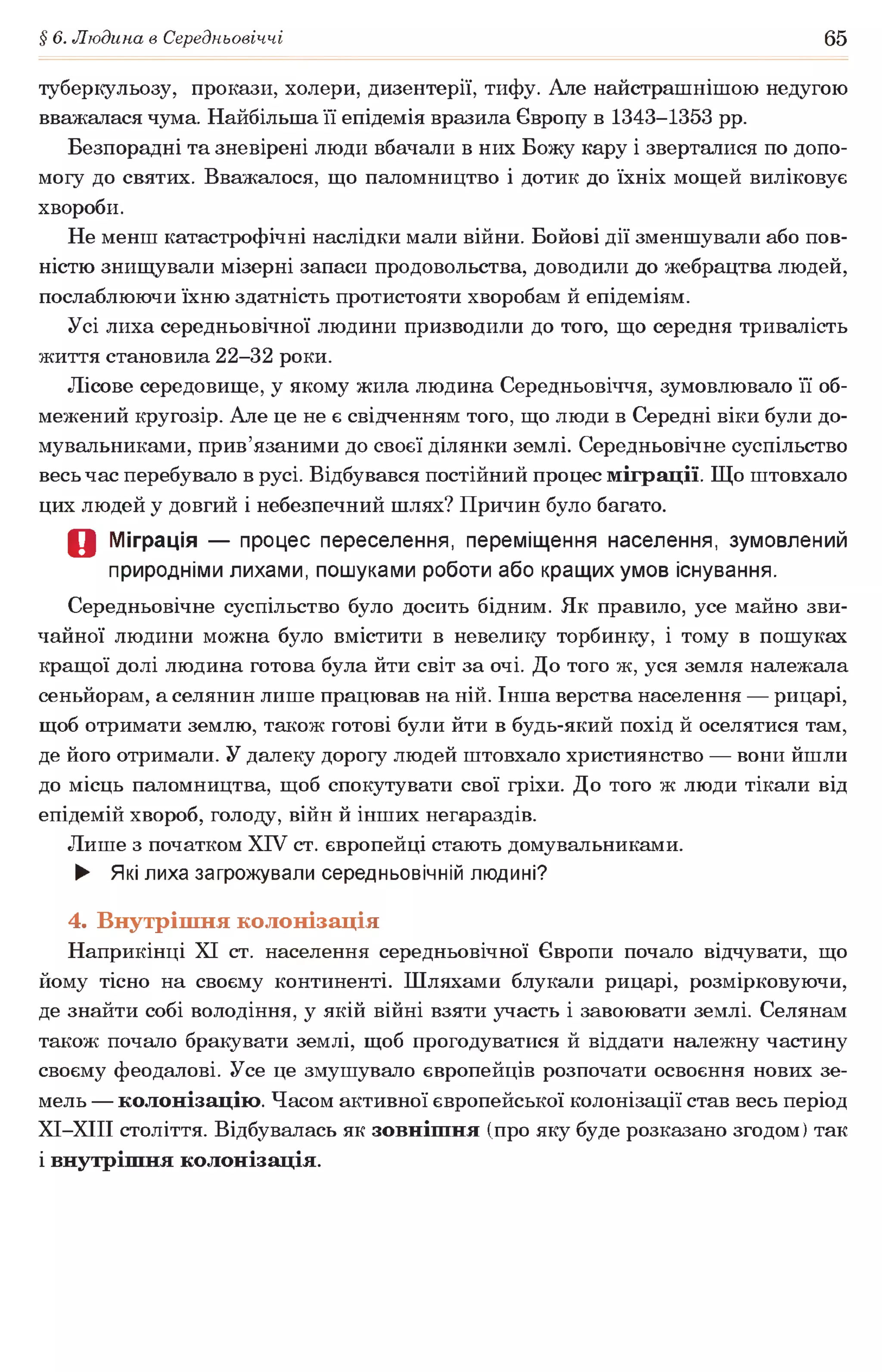 § 6. Людина в Середньовіччі 65
туберкульозу, прокази, холери, дизентерії, тифу. Але найстрашнішою недугою
вважалася чума. Найбільша її епідемія вразила Європу в 1343-1353 рр.
Безпорадні та зневірені люди вбачали в них Божу кару і зверталися по допо­
могу до святих. Вважалося, що паломництво і дотик до їхніх мощей виліковує
хвороби.
Не менш катастрофічні наслідки мали війни. Бойові дії зменшували або пов­
ністю знищували мізерні запаси продовольства, доводили до жебрацтва людей,
послаблюючи їхню здатність протистояти хворобам й епідеміям.
Усі лиха середньовічної людини призводили до того, що середня тривалість
життя становила 22-32 роки.
Лісове середовище, у якому жила людина Середньовіччя, зумовлювало її об­
межений кругозір. Але це не є свідченням того, що люди в Середні віки були до-
мувальниками, прив’язаними до своєї ділянки землі. Середньовічне суспільство
весь час перебувало в русі. Відбувався постійний процес міграції. Що штовхало
цих людей у довгий і небезпечний шлях? Причин було багато.
О Міграція — процес переселення, переміщення населення, зумовлений
природніми лихами, пошуками роботи або кращих умов існування.
Середньовічне суспільство було досить бідним. Як правило, усе майно зви­
чайної людини можна було вмістити в невелику торбинку, і тому в пошуках
кращої долі людина готова була йти світ за очі. До того ж, уся земля належала
сеньйорам, а селянин лише працював на ній. Інша верства населення — рицарі,
щоб отримати землю, також готові були йти в будь-який похід й оселятися там,
де його отримали. У далеку дорогу людей штовхало християнство — вони йшли
до місць паломництва, щоб спокутувати свої гріхи. До того ж люди тікали від
епідемій хвороб, голоду, війн й інших негараздів.
Лише з початком XIV ст. європейці стають домувальниками.
► Які лиха загрожували середньовічній людині?
4. Внутрішня колонізація
Наприкінці XI ст. населення середньовічної Європи почало відчувати, що
йому тісно на своєму континенті. Шляхами блукали рицарі, розмірковуючи,
де знайти собі володіння, у якій війні взяти участь і завоювати землі. Селянам
також почало бракувати землі, щоб прогодуватися й віддати належну частину
своєму феодалові. Усе це змушувало європейців розпочати освоєння нових зе­
мель — колонізацію. Часом активної європейської колонізації став весь період
ХІ-ХІІІ століття. Відбувалась як зовнішня (про яку буде розказано згодом) так
і внутрішня колонізація.
 