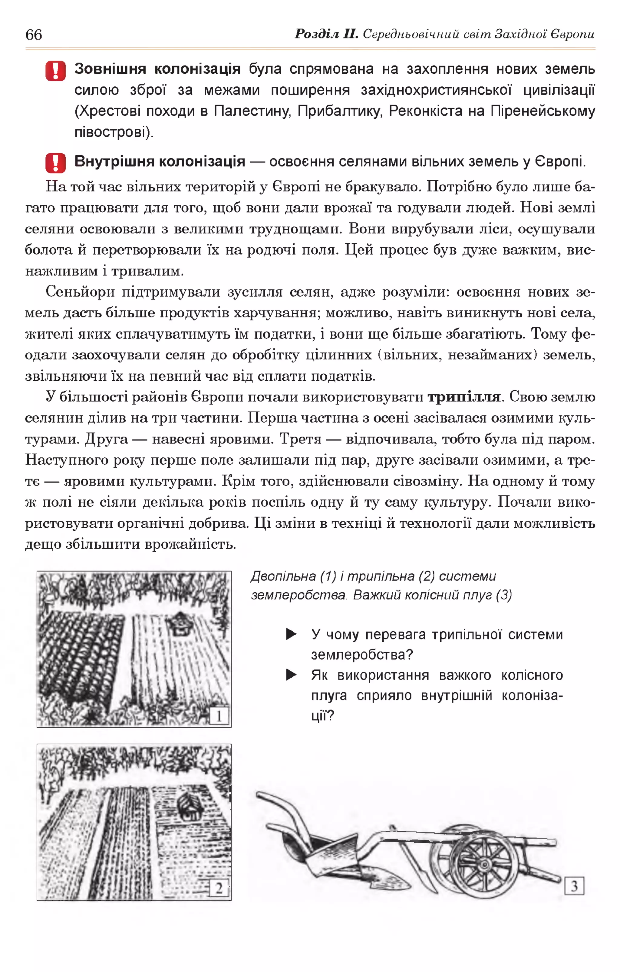 66 Розділ II. Середньовічний світ Західної Європи
Д Зовнішня колонізація була спрямована на захоплення нових земель
силою зброї за межами поширення західнохристиянської цивілізації
(Хрестові походи в Палестину, Прибалтику, Реконкіста на Піренейському
півострові).
О Внутрішня колонізація — освоєння селянами вільних земель у Європі.
На той час вільних територій у Європі не бракувало. Потрібно було лише ба­
гато працювати для того, щоб вони дали врожаї та годували людей. Нові землі
селяни освоювали з великими труднощами. Вони вирубували ліси, осушували
болота й перетворювали їх на родючі поля. Цей процес був дуже важким, вис­
нажливим і тривалим.
Сеньйори підтримували зусилля селян, адже розуміли: освоєння нових зе­
мель дасть більше продуктів харчування; можливо, навіть виникнуть нові села,
жителі яких сплачуватимуть їм податки, і вони ще більше збагатіють. Тому фе­
одали заохочували селян до обробітку цілинних (вільних, незайманих) земель,
звільняючи їх на певний час від сплати податків.
У більшості районів Європи почали використовувати трипілля. Свою землю
селянин ділив на три частини. Перша частина з осені засівалася озимими куль­
турами. Друга— навесні яровими. Третя — відпочивала, тобто була під паром.
Наступного року перше поле залишали під пар, друге засівали озимими, а тре­
тє — яровими культурами. Крім того, здійснювали сівозміну. На одному й тому
ж полі не сіяли декілька років поспіль одну й ту саму культуру. Почали вико­
ристовувати органічні добрива. Ці зміни в техніці й технології дали можливість
дещо збільшити врожайність.
Двопільна (1) і трипільна (2) системи
землеробства. Важкий колісний плуг (3)
► У чому перевага трипільної системи
землеробства?
► Як використання важкого колісного
плуга сприяло внутрішній колоніза­
ції?
 