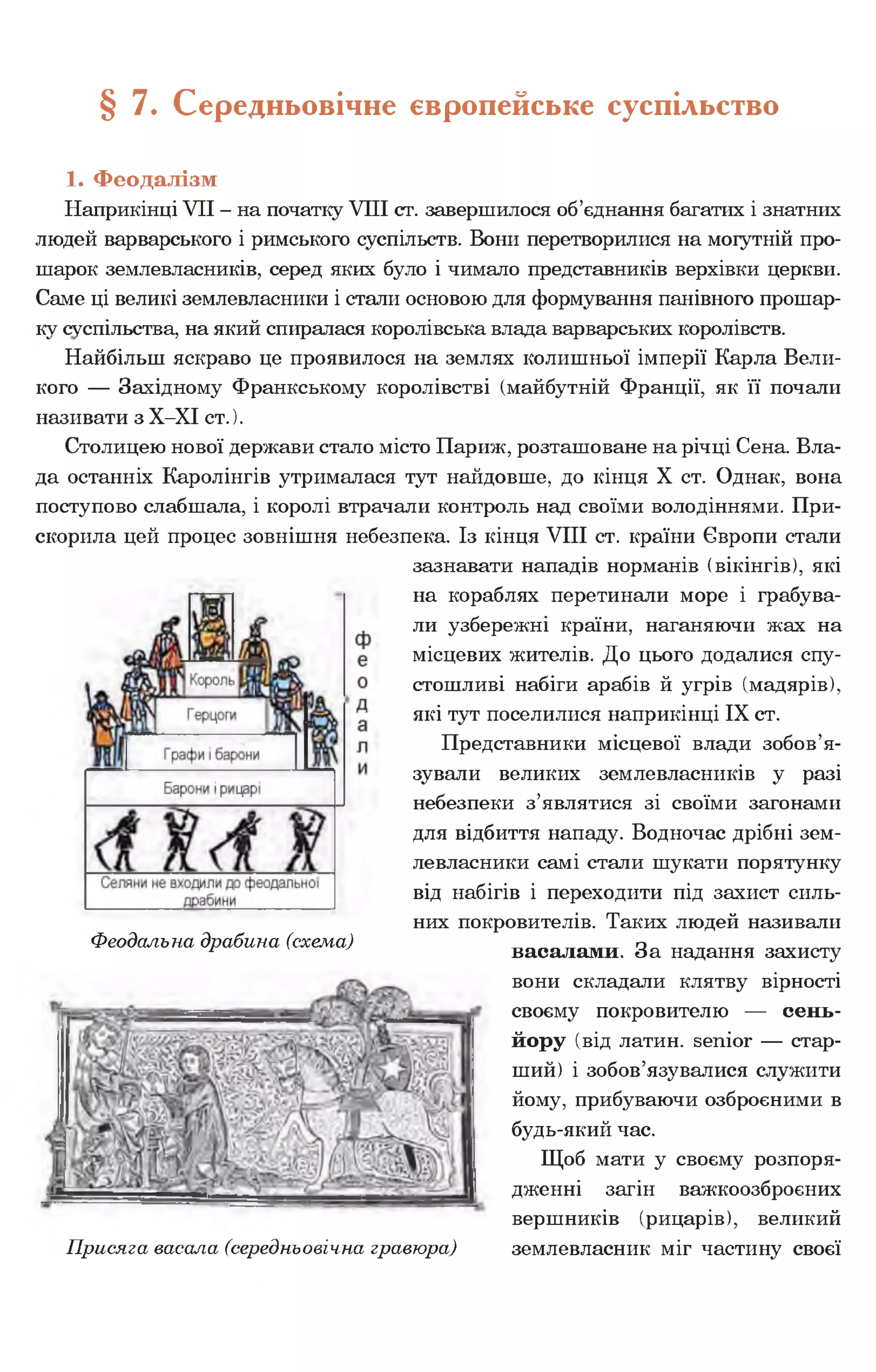 § 7. Середньовічне європейське суспільство
1. Феодалізм
Наприкінці VII - на початку VIII ст. завершилося об’єднання багатих і знатних
людей варварського і римського суспільств. Вони перетворилися на могутній про­
шарок землевласників, серед яких було і чимало представників верхівки церкви.
Саме ці великі землевласники і стали основою для формування панівного прошар­
ку суспільства, на який спиралася королівська влада варварських королівств.
Найбільш яскраво це проявилося на землях колишньої імперії Карла Вели­
кого — Західному Франкському королівстві (майбутній Франції, як її почали
називати з Х-ХІ ст.).
Столицею нової держави стало місто Париж, розташоване на річці Сена. Вла­
да останніх Каролінгів утрималася тут найдовше, до кінця X ст. Однак, вона
поступово слабшала, і королі втрачали контроль над своїми володіннями. При­
скорила цей процес зовнішня небезпека. Із кінця VIII ст. країни Європи стали
зазнавати нападів норманів (вікінгів), які
на кораблях перетинали море і грабува­
ли узбережні країни, наганяючи жах на
місцевих жителів. До цього додалися спу­
стошливі набіги арабів й угрів (мадярів),
які тут поселилися наприкінці IX ст.
Представники місцевої влади зобов’я­
зували великих землевласників у разі
небезпеки з’являтися зі своїми загонами
для відбиття нападу. Водночас дрібні зем­
левласники самі стали шукати порятунку
від набігів і переходити під захист силь­
них покровителів. Таких людей називали
васалами. За надання захисту
вони складали клятву вірності
своєму покровителю — сень­
йору (від латин, senior — стар­
ший) і зобов’язувалися служити
йому, прибуваючи озброєними в
будь-який час.
Щоб мати у своєму розпоря­
дженні загін важкоозброєних
вершників (рицарів), великий
землевласник міг частину своєї
Феодальна драбина (схема)
Присяга васала (середньовічна гравюра)
 