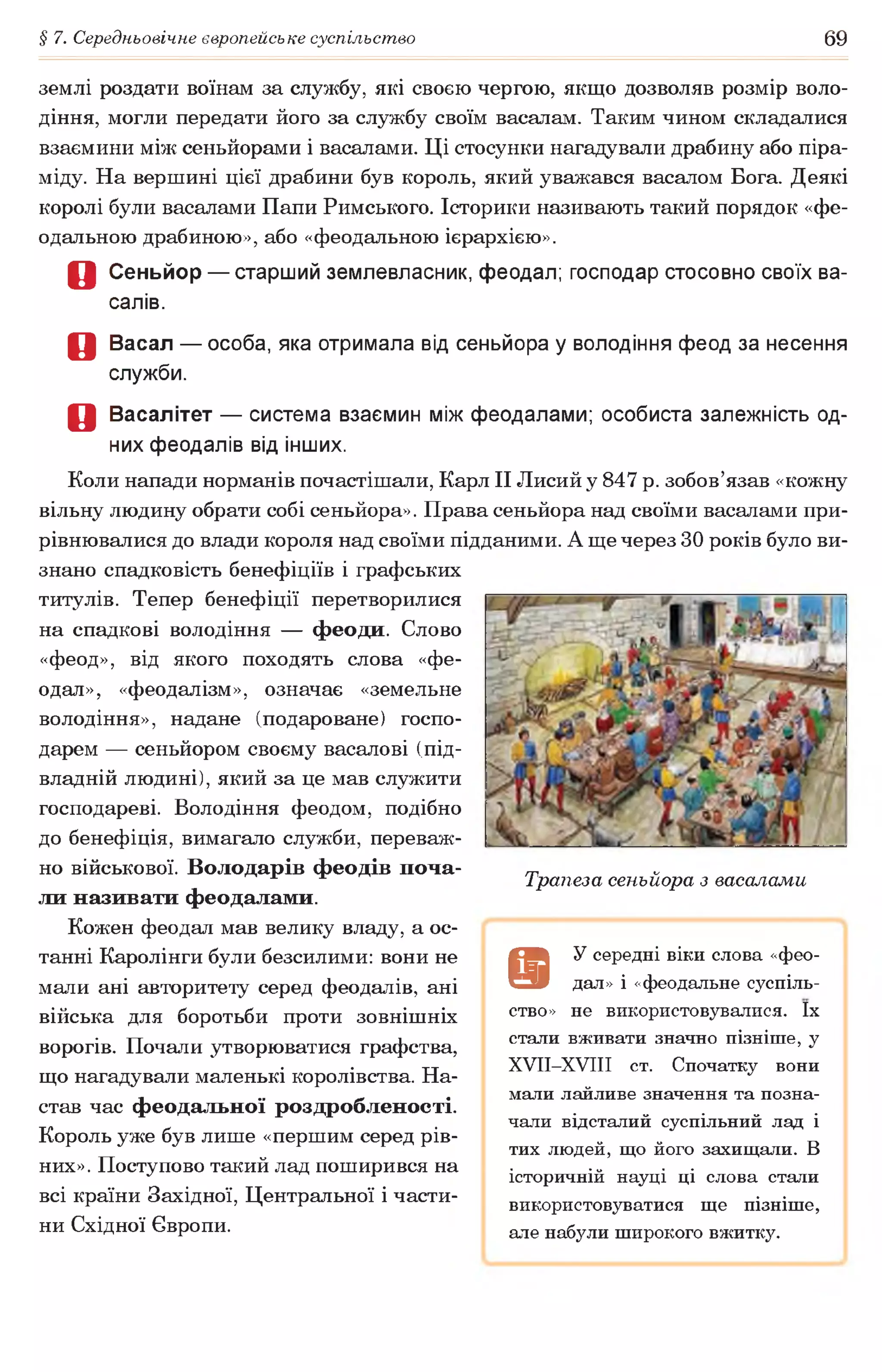§ 7. Середньовічне європейське суспільство 69
землі роздати воїнам за службу, які своєю чергою, якщо дозволяв розмір воло­
діння, могли передати його за службу своїм васалам. Таким чином складалися
взаємини між сеньйорами і васалами. Ці стосунки нагадували драбину або піра­
міду. На вершині цієї драбини був король, який уважався васалом Бога. Деякі
королі були васалами Папи Римського. Історики називають такий порядок «фе­
одальною драбиною», або «феодальною ієрархією».
О Сеньйор — старший землевласник, феодал; господар стосовно своїх ва­
салів.
О Васал — особа, яка отримала від сеньйора у володіння феод за несення
служби.
О Васалітет — система взаємин між феодалами; особиста залежність од­
них феодалів від інших.
Коли напади норманів почастішали, Карл II Лисий у 847 р. зобов’язав «кожну
вільну людину обрати собі сеньйора». Права сеньйора над своїми васалами при­
рівнювалися до влади короля над своїми підданими. А ще через ЗОроків було ви­
знано спадковість бенефіціїв і графських
титулів. Тепер бенефіції перетворилися
на спадкові володіння — феоди. Слово
«феод», від якого походять слова «фе­
одал», «феодалізм», означає «земельне
володіння», надане (подароване) госпо­
дарем — сеньйором своєму васалові (під­
владній людині), який за це мав служити
господареві. Володіння феодом, подібно
до бенефіція, вимагало служби, переваж­
но військової. Володарів феодів поча­
ли називати феодалами.
Кожен феодал мав велику владу, а ос­
танні Каролінги були безсилими: вони не
мали ані авторитету серед феодалів, ані
війська для боротьби проти зовнішніх
ворогів. Почали утворюватися графства,
що нагадували маленькі королівства. На­
став час феодальної роздробленості.
Король уже був лише «першим серед рів­
них». Поступово такий лад поширився на
всі країни Західної, Центральної і части­
ни Східної Європи.
Трапеза сеньйора з васалами
а
У середні віки слова «фео­
дал» і «феодальне суспіль­
ство» не використовувалися. їх
стали вживати значно пізніше, у
ХУІІ-ХУІІІ ст. Спочатку вони
мали лайливе значення та позна­
чали відсталий суспільний лад і
тих людей, що його захищали. В
історичній науці ці слова стали
використовуватися ще пізніше,
але набули широкого вжитку.
 