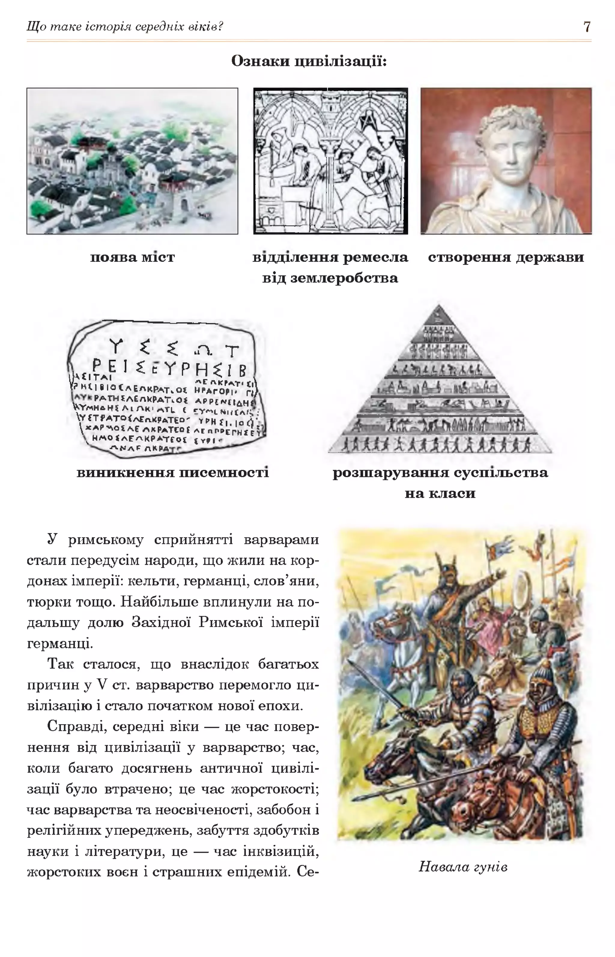 Що таке історія середніх віків? 7
Ознаки цивілізації:
поява міст відділення ремесла створення держави
від землеробства
V * £
. Р Е І £ с у Рі К ї І Т А І 1
У? н і І І І О Ї Л Е А К Р А Т . 0 £
Ра Т Н Іл Сп КРа ТЧ О *
У г м н л н і А і /  К 'л ТЬ І
у {Т Р А Т О < А £ л .к р д Т Е 0 '
 xA P ~N O t ЛЕ л к р а ТЕОІ
^ Н М О ІЛ Е Л К Р Л Т Г О Г
Л Ц Л [ АК РА'
•п. т
Н^Івч
лсАКГАТ' ї|
НРАГОРІІ Г|/
А Р Р С М Ц д н «
5 У * ч н и с л і у :
ТРН{|,|о^'г
леЛГРЕРНЇС1
{ГРІ•
виникнення писемності розшарування суспільства
на класи
У римському сприйнятті варварами
стали передусім народи, що жили на кор­
донах імперії: кельти, германці, слов’яни,
тюрки тощо. Найбільше вплинули на по­
дальшу долю Західної Римської імперії
германці.
Так сталося, що внаслідок багатьох
причин у V ст. варварство перемогло ци­
вілізацію і стало початком нової епохи.
Справді, середні віки — це час повер­
нення від цивілізації у варварство; час,
коли багато досягнень античної цивілі­
зації було втрачено; це час жорстокості;
час варварства та неосвіченості, забобон і
релігійних упереджень, забуття здобутків
науки і літератури, це — час інквізицій,
жорстоких воєн і страшних епідемій. Се- Навала гунів
 