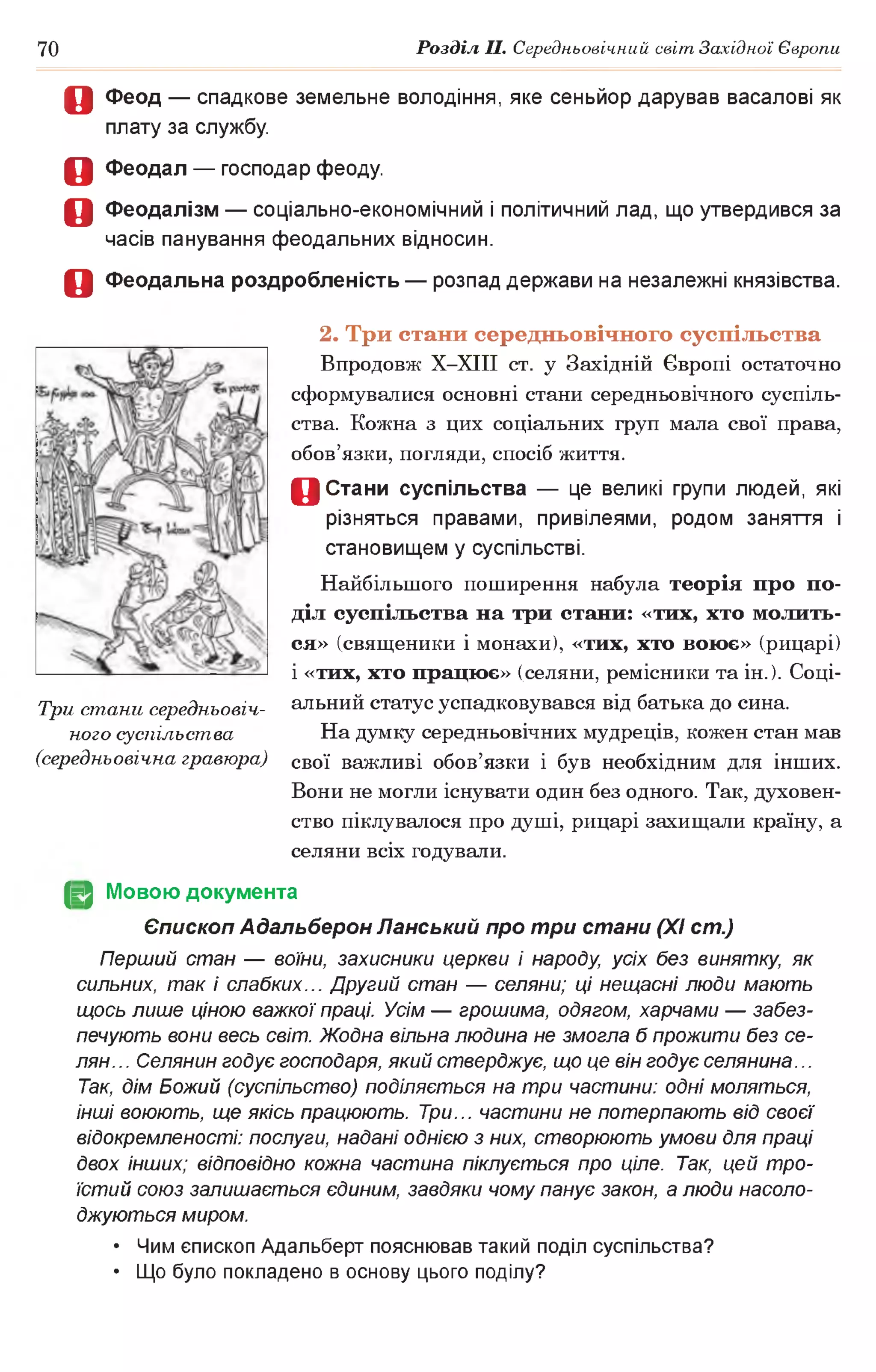 70 Розділ II. Середньовічний світ Західної Європи
О Феод — спадкове земельне володіння, яке сеньйор дарував васалові як
плату за службу.
О Феодал — господар феоду.
О Феодалізм — соціально-економічний і політичний лад, що утвердився за
часів панування феодальних відносин.
О Феодальна роздробленість — розпад держави на незалежні князівства.
2. Три стани середньовічного суспільства
Впродовж Х-ХІІІ ст. у Західній Європі остаточно
сформувалися основні стани середньовічного суспіль­
ства. Кожна з цих соціальних груп мала свої права,
обов’язки, погляди, спосіб життя.
0 Стани суспільства — це великі групи людей, які
різняться правами, привілеями, родом заняття і
становищем у суспільстві.
Найбільшого поширення набула теорія про по­
діл суспільства на три стани: «тих, хто молить­
ся» (священики і монахи), «тих, хто воює» (рицарі)
1«тих, хто працює» (селяни, ремісники та ін. ). Соці­
альний статус успадковувався від батька до сина.
На думку середньовічних мудреців, кожен стан мав
свої важливі обов’язки і був необхідним для інших.
Вони не могли існувати один без одного. Так, духовен­
ство піклувалося про душі, рицарі захищали країну, а
селяни всіх годували.
(§2 Мовою документа
Єпископ Адальберон Панський про три стани (XI ст.)
Перший стан — воїни, захисники церкви і народу, усіх без винятку, як
сильних, так і слабких... Другий стан — селяни; ці нещасні люди мають
щось лише ціною важкої праці. Усім — грошима, одягом, харчами — забез­
печують вони весь світ. Жодна вільна людина не змогла б прожити без се­
лян.. . Селянин годує господаря, який стверджує, що це він годує селянина...
Так, дім Божий (суспільство) поділяється на три частини: одні моляться,
інші воюють, ще якісь працюють. Три... частини не потерпають від своєї
відокремленості: послуги, надані однією з них, створюють умови для праці
двох інших; відповідно кожна частина піклується про ціле. Так, цей тро­
їстий союз залишається єдиним, завдяки чому панує закон, а люди насоло­
джуються миром.
• Чим єпископ Адальберт пояснював такий поділ суспільства?
• Що було покладено в основу цього поділу?
Три стани середньовіч­
ного суспільства
(середньовічна гравюра)
 