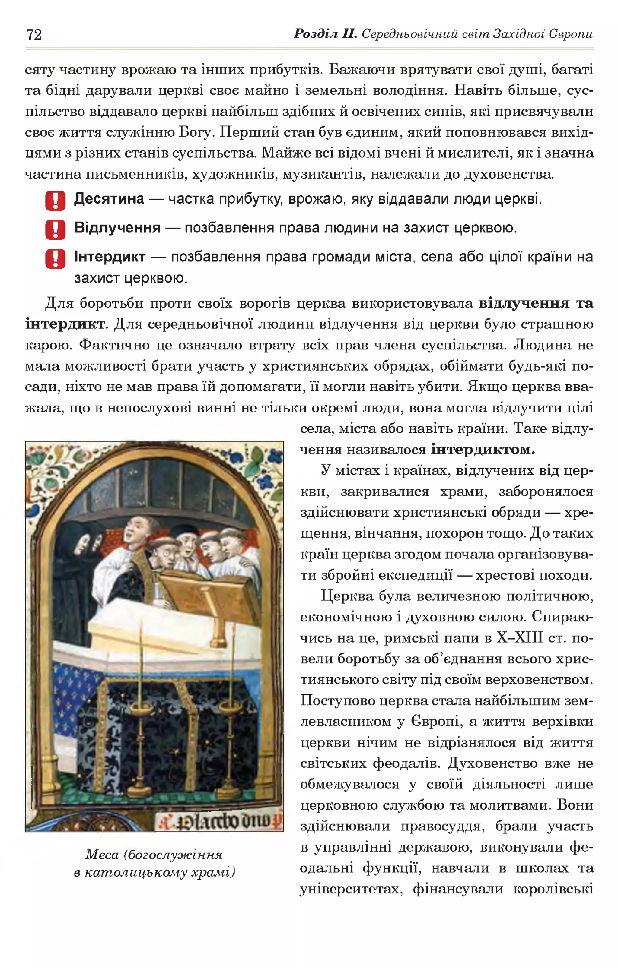 72 Розділ II. Середньовічний світ Західної Європи
сяту частину врожаю та інших прибутків. Бажаючи врятувати свої душі, багаті
та бідні дарували церкві своє майно і земельні володіння. Навіть більше, сус­
пільство віддавало церкві найбільш здібних й освічених синів, які присвячували
своє життя служінню Богу. Перший стан був єдиним, який поповнювався вихід­
цями з різних станів суспільства. Майже всі відомі вчені й мислителі, як і значна
частина письменників, художників, музикантів, належали до духовенства.
О Десятина — частка прибутку, врожаю, яку віддавали люди церкві.
О Відлучення — позбавлення права людини на захист церквою.
О Інтердикт — позбавлення права громади міста, села або цілої країни на
захист церквою.
Для боротьби проти своїх ворогів церква використовувала відлучення та
інтердикт. Для середньовічної людини відлучення від церкви було страшною
карою. Фактично це означало втрату всіх прав члена суспільства. Людина не
мала можливості брати участь у християнських обрядах, обіймати будь-які по­
сади, ніхто не мав права їй допомагати, її могли навіть убити. Якщо церква вва­
жала, що в непослухові винні не тільки окремі люди, вона могла відлучити цілі
села, міста або навіть країни. Таке відлу­
чення називалося інтердиктом.
У містах і країнах, відлучених від цер­
кви, закривалися храми, заборонялося
здійснювати християнські обряди — хре­
щення, вінчання, похорон тощо. До таких
країн церква згодом почала організовува­
ти збройні експедиції — хрестові походи.
Церква була величезною політичною,
економічною і духовною силою. Спираю­
чись на це, римські папи в Х-ХІІІ ст. по­
вели боротьбу за об’єднання всього хрис­
тиянського світу під своїм верховенством.
Поступово церква стала найбільшим зем­
левласником у Європі, а життя верхівки
церкви нічим не відрізнялося від життя
світських феодалів. Духовенство вже не
обмежувалося у своїй діяльності лише
церковною службою та молитвами. Вони
здійснювали правосуддя, брали участь
-мг в управлінні державою, виконували фе-
Меса (богослужіння •7 ^ г т
в католицькому храмі) одальні функції, навчали в школах та
університетах, фінансували королівські
 
