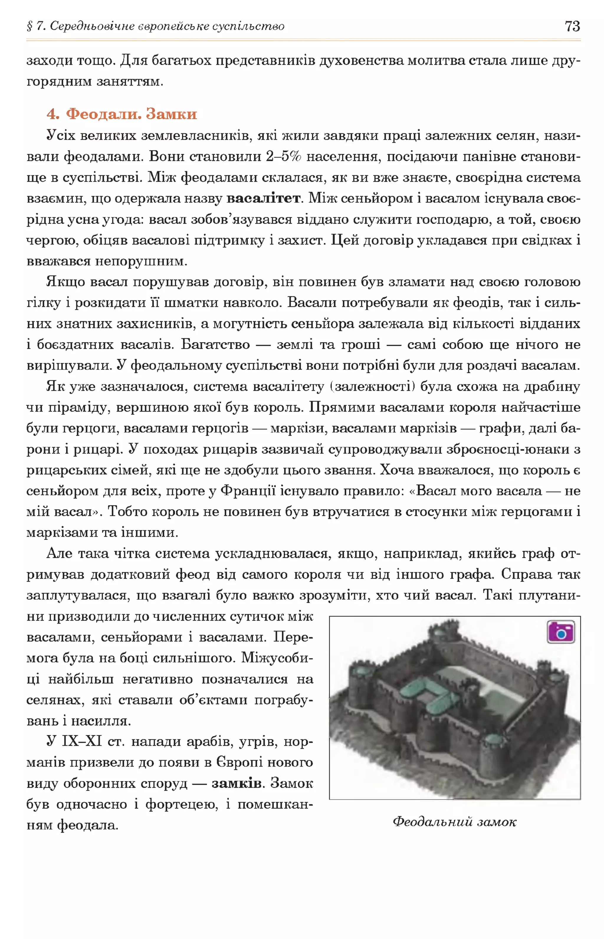 § 7. Середньовічне європейське суспільство 73
заходи тощо. Для багатьох представників духовенства молитва стала лише дру­
горядним заняттям.
4. Феодали. Замки
Усіх великих землевласників, які жили завдяки праці залежних селян, нази­
вали феодалами. Вони становили 2-5% населення, посідаючи панівне станови­
ще в суспільстві. Між феодалами склалася, як ви вже знаєте, своєрідна система
взаємин, що одержала назву васалітет. Між сеньйором і васалом існувала своє­
рідна усна угода: васал зобов’язувався віддано служити господарю, а той, своєю
чергою, обіцяв васалові підтримку і захист. Цей договір укладався при свідках і
вважався непорушним.
Якщо васал порушував договір, він повинен був зламати над своєю головою
гілку і розкидати її шматки навколо. Васали потребували як феодів, так і силь­
них знатних захисників, а могутність сеньйора залежала від кількості відданих
і боєздатних васалів. Багатство — землі та гроші — самі собою ще нічого не
вирішували. У феодальному суспільстві вони потрібні були для роздачі васалам.
Як уже зазначалося, система васалітету (залежності) була схожа на драбину
чи піраміду, вершиною якої був король. Прямими васалами короля найчастіше
були герцоги, васалами герцогів — маркізи, васалами маркізів — графи, далі ба­
рони і рицарі. У походах рицарів зазвичай супроводжували зброєносці-юнаки з
рицарських сімей, які ще не здобули цього звання. Хоча вважалося, що король є
сеньйором для всіх, проте у Франції існувало правило: «Васал мого васала — не
мій васал». Тобто король не повинен був втручатися в стосунки між герцогами і
маркізами та іншими.
Але така чітка система ускладнювалася, якщо, наприклад, якийсь граф от­
римував додатковий феод від самого короля чи від іншого графа. Справа так
заплутувалася, що взагалі було важко зрозуміти, хто чий васал. Такі плутани­
ни призводили до численних сутичок між
васалами, сеньйорами і васалами. Пере­
мога була на боці сильнішого. Міжусоби­
ці найбільш негативно позначалися на
селянах, які ставали об’єктами пограбу­
вань і насилля.
У ІХ-ХІ ст. напади арабів, угрів, нор­
манів призвели до появи в Європі нового
виду оборонних споруд — замків. Замок
був одночасно і фортецею, і помешкан­
ням феодала. Феодальний замок
 