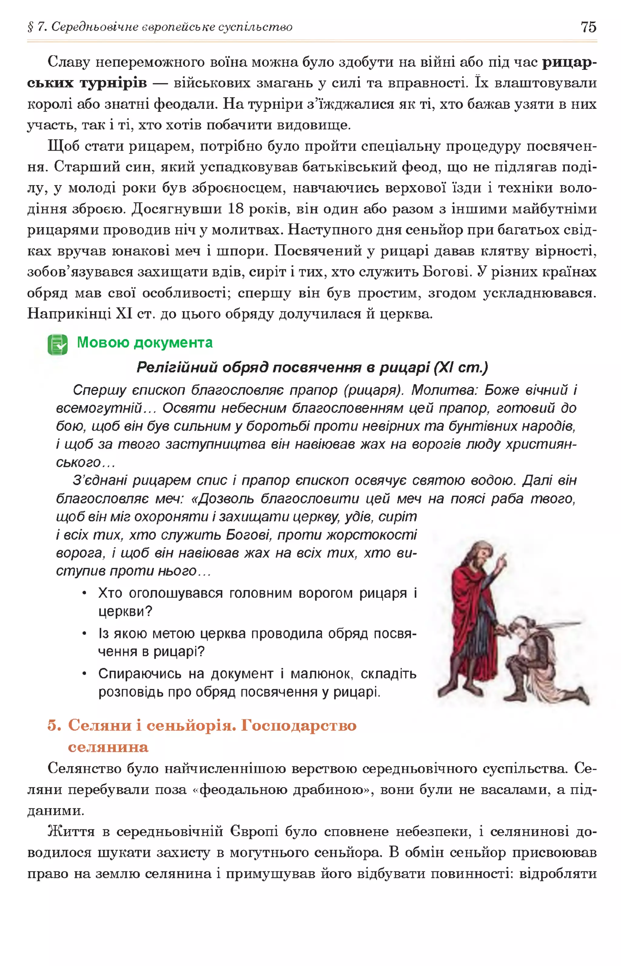 § 7. Середньовічне європейське суспільство 75
Славу непереможного воїна можна було здобути на війні або під час рицар­
ських турнірів — військових змагань у силі та вправності. їх влаштовували
королі або знатні феодали. На турніри з’їжджалися як ті, хто бажав узяти в них
участь, так і ті, хто хотів побачити видовище.
Щоб стати рицарем, потрібно було пройти спеціальну процедуру посвячен­
ня. Старший син, який успадковував батьківський феод, що не підлягав поді­
лу, у молоді роки був зброєносцем, навчаючись верхової їзди і техніки воло­
діння зброєю. Досягнувши 18 років, він один або разом з іншими майбутніми
рицарями проводив ніч у молитвах. Наступного дня сеньйор при багатьох свід­
ках вручав юнакові меч і шпори. Посвячений у рицарі давав клятву вірності,
зобов’язувався захищати вдів, сиріт і тих, хто служить Богові. У різних країнах
обряд мав свої особливості; спершу він був простим, згодом ускладнювався.
Наприкінці XI ст. до цього обряду долучилася й церква.
(§2 Мовою документа
Релігійний обряд посвячення в рицарі (XI ст.)
Спершу єпископ благословляє прапор (рицаря). Молитва: Боже вічний і
всемогутній... Освяти небесним благословенням цей прапор, готовий до
бою, щоб він був сильним у боротьбі проти невірних та бунтівних народів,
і щоб за твого заступництва він навіював жах на ворогів люду християн­
ського...
З’єднані рицарем спис і прапор єпископ освячує святою водою. Далі він
благословляє меч: «Дозволь благословити цей меч на поясі раба твого,
щоб він міг охороняти і захищати церкву, удів, сиріт
і всіх тих, хто служить Богові, проти жорстокості
ворога, і щоб він навіював жах на всіх тих, хто ви­
ступив проти нього...
• Хто оголошувався головним ворогом рицаря і
церкви?
• Із якою метою церква проводила обряд посвя­
чення в рицарі?
• Спираючись на документ і малюнок, складіть
розповідь про обряд посвячення у рицарі.
5. Селяни і сеньйорія. Господарство
селянина
Селянство було найчисленнішою верствою середньовічного суспільства. Се­
ляни перебували поза «феодальною драбиною», вони були не васалами, а під­
даними.
Життя в середньовічній Європі було сповнене небезпеки, і селянинові до­
водилося шукати захисту в могутнього сеньйора. В обмін сеньйор присвоював
право на землю селянина і примушував його відбувати повинності: відробляти
 