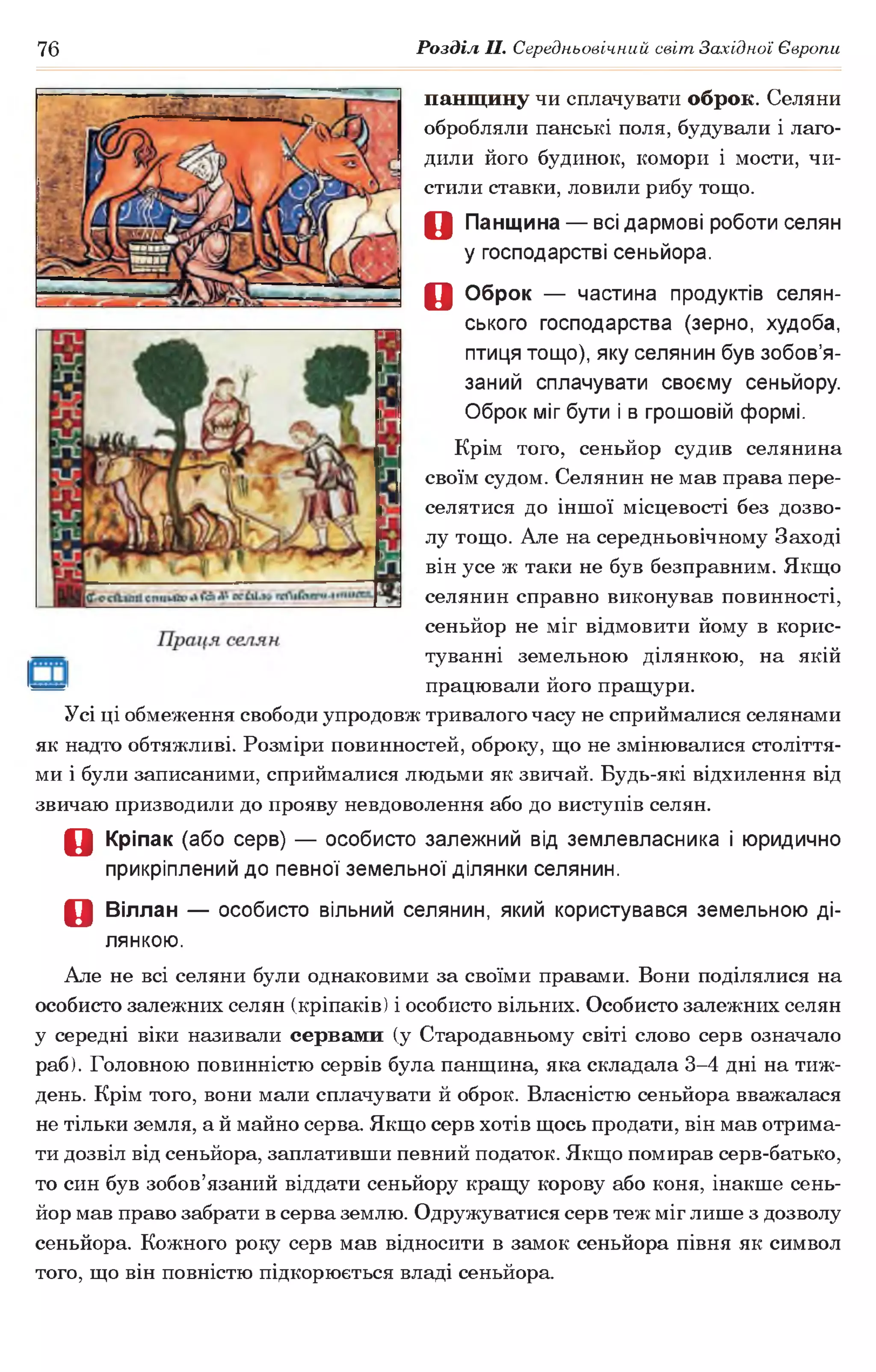 76 Розділ II. Середньовічний світ Західної Європи
панщину чи сплачувати оброк. Селяни
обробляли панські поля, будували і лаго­
дили його будинок, комори і мости, чи­
стили ставки, ловили рибу тощо.
О Панщина — всі дармові роботи селян
у господарстві сеньйора.
О Оброк — частина продуктів селян­
ського господарства (зерно, худоба,
птиця тощо), яку селянин був зобов’я­
заний сплачувати своєму сеньйору.
Оброк міг бути і в грошовій формі.
Крім того, сеньйор судив селянина
своїм судом. Селянин не мав права пере­
селятися до іншої місцевості без дозво­
лу тощо. Але на середньовічному Заході
він усе ж таки не був безправним. Якщо
селянин справно виконував повинності,
сеньйор не міг відмовити йому в корис­
туванні земельною ділянкою, на якій
працювали його пращури.
Усі ці обмеження свободи упродовж тривалого часу не сприймалися селянами
як надто обтяжливі. Розміри повинностей, оброку, що не змінювалися століття­
ми і були записаними, сприймалися людьми як звичай. Будь-які відхилення від
звичаю призводили до прояву невдоволення або до виступів селян.
О Кріпак (або серв) — особисто залежний від землевласника і юридично
прикріплений до певної земельної ділянки селянин.
о Віллан — особисто вільний селянин, який користувався земельною ді­
лянкою.
Але не всі селяни були однаковими за своїми правами. Вони поділялися на
особисто залежних селян (кріпаків) і особисто вільних. Особисто залежних селян
у середні віки називали сервами (у Стародавньому світі слово серв означало
раб). Головною повинністю сервів була панщина, яка складала 3-4 дні на тиж­
день. Крім того, вони мали сплачувати й оброк. Власністю сеньйора вважалася
не тільки земля, а й майно серва. Якщо серв хотів щось продати, він мав отрима­
ти дозвіл від сеньйора, заплативши певний податок. Якщо помирав серв-батько,
то син був зобов’язаний віддати сеньйору кращу корову або коня, інакше сень­
йор мав право забрати в серва землю. Одружуватися серв теж міг лише з дозволу
сеньйора. Кожного року серв мав відносити в замок сеньйора півня як символ
того, що він повністю підкорюється владі сеньйора.
 