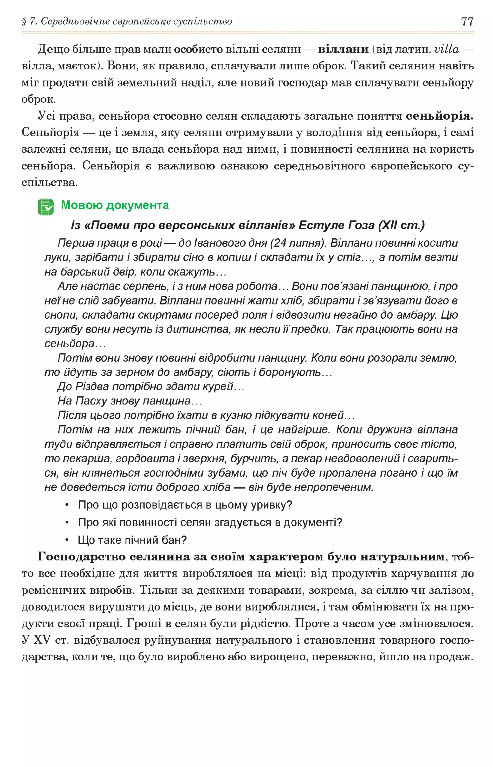 § 7. Середньовічне європейське суспільство 77
Дещо більше прав мали особисто вільні селяни — віллани (від латин, villa —
вілла, маєток). Вони, як правило, сплачували лише оброк. Такий селянин навіть
міг продати свій земельний наділ, але новий господар мав сплачувати сеньйору
оброк.
Усі права, сеньйора стосовно селян складають загальне поняття сеньйорія.
Сеньйорія — це і земля, яку селяни отримували у володіння від сеньйора, і самі
залежні селяни, це влада сеньйора над ними, і повинності селянина на користь
сеньйора. Сеньйорія є важливою ознакою середньовічного європейського су­
спільства.
JgJ Мовою документа
Із «Поеми про версонських вілланів» Естуле Гоза (XII cm.)
Перша праця в році — до іванового дня (24 липня). Віллани повинні косити
луки, згрібати і збирати сіно в копиш і складати їх у стіг..., а потім везти
на барський двір, коли скажуть...
Але настає серпень, і з ним нова робота... Вони пов’язані панщиною, і про
неїне слід забувати. Віллани повинні жати хліб, збирати і зв’язувати його в
снопи, складати скиртами посеред поля і відвозити негайно до амбару. Цю
службу вони несуть із дитинства, як несли її предки. Так працюють вони на
сеньйора...
Потім вони знову повинні відробити панщину. Коли вони розорали землю,
то йдуть за зерном до амбару, сіють і боронують...
До Різдва потрібно здати курей...
На Пасху знову панщина...
Після цього потрібно їхати в кузню підкувати коней...
Потім на них лежить пічний бан, і це найгірше. Коли дружина віллана
туди відправляється і справно платить свій оброк, приносить своє тісто,
то пекарша, гордовита і зверхня, бурчить, а пекар невдоволений і сварить­
ся, він клянеться господніми зубами, що піч буде пропалена погано і що їм
не доведеться їсти доброго хліба — він буде непропеченим.
• Про що розповідається в цьому уривку?
• Про які повинності селян згадується в документі?
• Що таке пічний бан?
Господарство селянина за своїм характером було натуральним, тоб­
то все необхідне для життя вироблялося на місці: від продуктів харчування до
ремісничих виробів. Тільки за деякими товарами, зокрема, за сіллю чи залізом,
доводилося вирушати до місць, де вони вироблялися, і там обмінювати їх на про­
дукти своєї праці. Гроші в селян були рідкістю. Проте з часом усе змінювалося.
У XV ст. відбувалося руйнування натурального і становлення товарного госпо­
дарства, коли те, що було вироблено або вирощено, переважно, йшло на продаж.
 