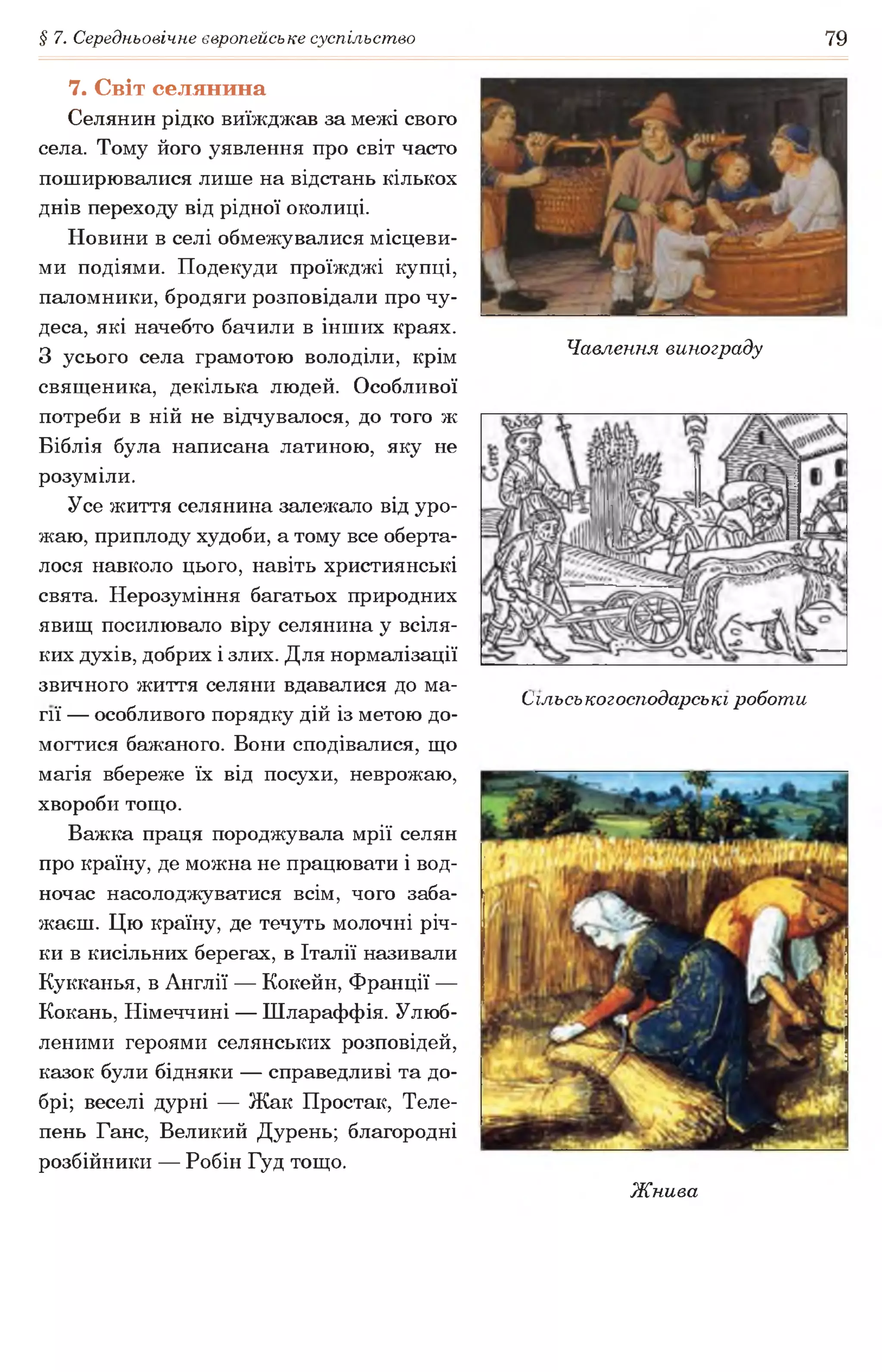 § 7. Середньовічне європейське суспільство 79
7. Світ селянина
Селянин рідко виїжджав за межі свого
села. Тому його уявлення про світ часто
поширювалися лише на відстань кількох
днів переходу від рідної околиці.
Новини в селі обмежувалися місцеви­
ми подіями. Подекуди проїжджі купці,
паломники, бродяги розповідали про чу­
деса, які начебто бачили в інших краях.
З усього села грамотою володіли, крім Чавлення винограду
священика, декілька людей. Особливої
потреби в ній не відчувалося, до того ж
Біблія була написана латиною, яку не
розуміли.
Усе життя селянина залежало від уро­
жаю, приплоду худоби, а тому все оберта­
лося навколо цього, навіть християнські
свята. Нерозуміння багатьох природних
явищ посилювало віру селянина у всіля­
ких духів, добрих і злих. Для нормалізації
звичного життя селяни вдавалися до ма- ^ ^
.„ . Сільськогосподарські роботи
гії — особливого порядку дій із метою до­
могтися бажаного. Вони сподівалися, що
магія вбереже їх від посухи, неврожаю,
хвороби тощо.
Важка праця породжувала мрії селян
про країну, де можна не працювати і вод­
ночас насолоджуватися всім, чого заба­
жаєш. Цю країну, де течуть молочні річ­
ки в кисільних берегах, в Італії називали
Кукканья, в Англії — Кокейн, Франції —
Кокань, Німеччині — Шлараффія. Улюб­
леними героями селянських розповідей,
казок були бідняки — справедливі та до­
брі; веселі дурні — Жак Простак, Теле­
пень Ганс, Великий Дурень; благородні
розбійники — Робін Гуд тощо.
Жнива
 