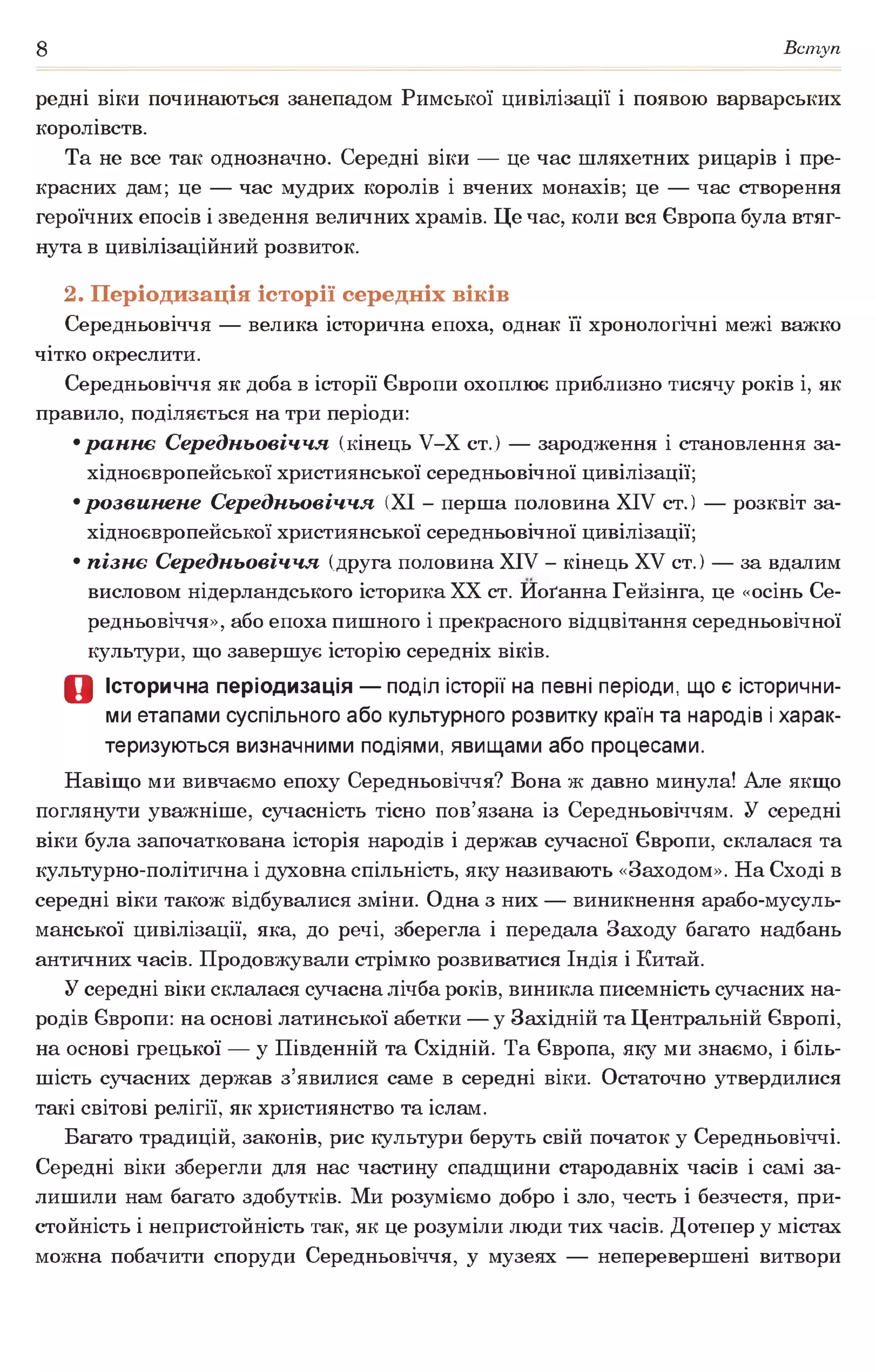 8 Вступ
редні віки починаються занепадом Римської цивілізації і появою варварських
королівств.
Та не все так однозначно. Середні віки — це час шляхетних рицарів і пре­
красних дам; це — час мудрих королів і вчених монахів; це — час створення
героїчних епосів і зведення величних храмів. Це час, коли вся Європа була втяг­
нута в цивілізаційний розвиток.
2. Періодизація історії середніх віків
Середньовіччя — велика історична епоха, однак її хронологічні межі важко
чітко окреслити.
Середньовіччя як доба в історії Європи охоплює приблизно тисячу років і, як
правило, поділяється на три періоди:
•раннє Середньовіччя (кінець У-Х ст.) — зародження і становлення за­
хідноєвропейської християнської середньовічної цивілізації;
•розвинене Середньовіччя (XI - перша половина XIV ст.) — розквіт за­
хідноєвропейської християнської середньовічної цивілізації;
•пізнє Середньовіччя (друга половина XIV - кінець XV ст.) — за вдалим
висловом нідерландського історика XX ст. Иоґанна Гейзінга, це «осінь Се­
редньовіччя», або епоха пишного і прекрасного відцвітання середньовічної
культури, що завершує історію середніх віків.
О Історична періодизація — поділ історії на певні періоди, що є історични­
ми етапами суспільного або культурного розвитку країн та народів і харак­
теризуються визначними подіями, явищами або процесами.
Навіщо ми вивчаємо епоху Середньовіччя? Вона ж давно минула! Але якщо
поглянути уважніше, сучасність тісно пов’язана із Середньовіччям. У середні
віки була започаткована історія народів і держав сучасної Європи, склалася та
культурно-політична і духовна спільність, яку називають «Заходом». На Сході в
середні віки також відбувалися зміни. Одна з них — виникнення арабо-мусуль-
манської цивілізації, яка, до речі, зберегла і передала Заходу багато надбань
античних часів. Продовжували стрімко розвиватися Індія і Китай.
У середні віки склалася сучасна лічба років, виникла писемність сучасних на­
родів Європи: на основі латинської абетки — у Західній та Центральній Європі,
на основі грецької — у Південній та Східній. Та Європа, яку ми знаємо, і біль­
шість сучасних держав з’явилися саме в середні віки. Остаточно утвердилися
такі світові релігії, як християнство та іслам.
Багато традицій, законів, рис культури беруть свій початок у Середньовіччі.
Середні віки зберегли для нас частину спадщини стародавніх часів і самі за­
лишили нам багато здобутків. Ми розуміємо добро і зло, честь і безчестя, при­
стойність і непристойність так, як це розуміли люди тих часів. Дотепер у містах
можна побачити споруди Середньовіччя, у музеях — неперевершені витвори
 