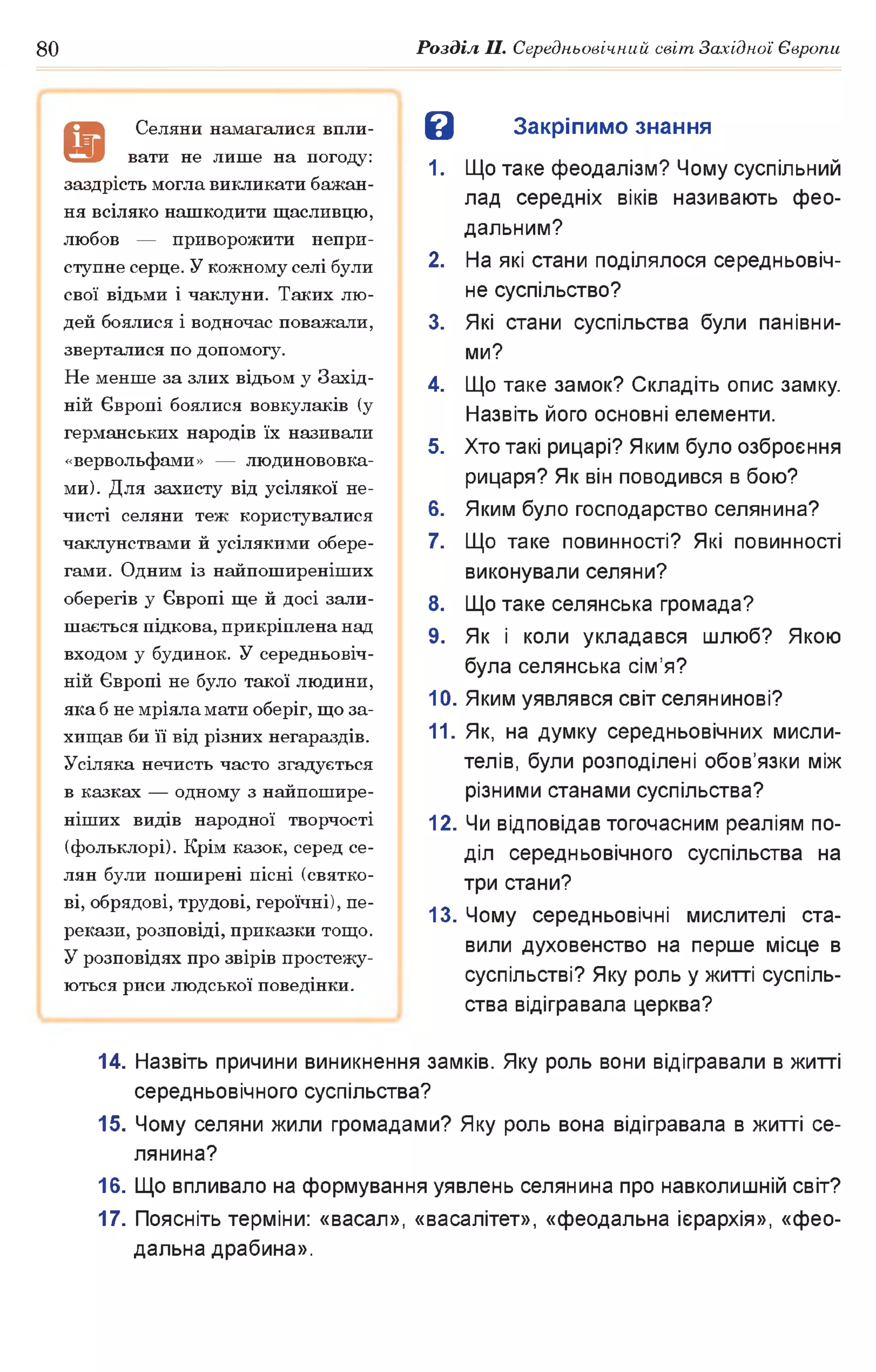 80 Розділ II. Середньовічний світ Західної Європи
В Закріпимо знання
1. Що таке феодалізм? Чому суспільний
лад середніх віків називають фео­
дальним?
2. На які стани поділялося середньовіч­
не суспільство?
3. Які стани суспільства були панівни­
ми?
4. Що таке замок? Складіть опис замку.
Назвіть його основні елементи.
5. Хто такі рицарі? Яким було озброєння
рицаря? Як він поводився в бою?
6. Яким було господарство селянина?
7. Що таке повинності? Які повинності
виконували селяни?
8. Що таке селянська громада?
9. Як і коли укладався шлюб? Якою
була селянська сім’я?
10. Яким уявлявся світ селянинові?
11. Як, на думку середньовічних мисли­
телів, були розподілені обов’язки між
різними станами суспільства?
12. Чи відповідав тогочасним реаліям по­
діл середньовічного суспільства на
три стани?
13. Чому середньовічні мислителі ста­
вили духовенство на перше місце в
суспільстві? Яку роль у житті суспіль­
ства відігравала церква?
14. Назвіть причини виникнення замків. Яку роль вони відігравали в житті
середньовічного суспільства?
15. Чому селяни жили громадами? Яку роль вона відігравала в житті се­
лянина?
16. Що впливало на формування уявлень селянина про навколишній світ?
17. Поясніть терміни: «васал», «васалітет», «феодальна ієрархія», «фео­
дальна драбина».
а
Селяни намагалися впли­
вати не лише на погоду:
заздрість могла викликати бажан­
ня всіляко нашкодити щасливцю,
любов — приворожити непри­
ступне серце. У кожному селі були
свої відьми і чаклуни. Таких лю­
дей боялися і водночас поважали,
зверталися по допомогу.
Не менше за злих відьом у Захід­
ній Європі боялися вовкулаків (у
германських народів їх називали
«вервольфами» — людинововка-
ми). Для захисту від усілякої не­
чисті селяни теж користувалися
чаклунствами й усілякими обере­
гами. Одним із найпоширеніших
оберегів у Європі ще й досі зали­
шається підкова, прикріплена над
входом у будинок. У середньовіч­
ній Європі не було такої людини,
яка б не мріяла мати оберіг, що за­
хищав би її від різних негараздів.
Усіляка нечисть часто згадується
в казках — одному з найпошире­
ніших видів народної творчості
(фольклорі). Крім казок, серед се­
лян були поширені пісні (святко­
ві, обрядові, трудові, героїчні), пе­
рекази, розповіді, приказки тощо.
У розповідях про звірів простежу­
ються риси людської поведінки.
 