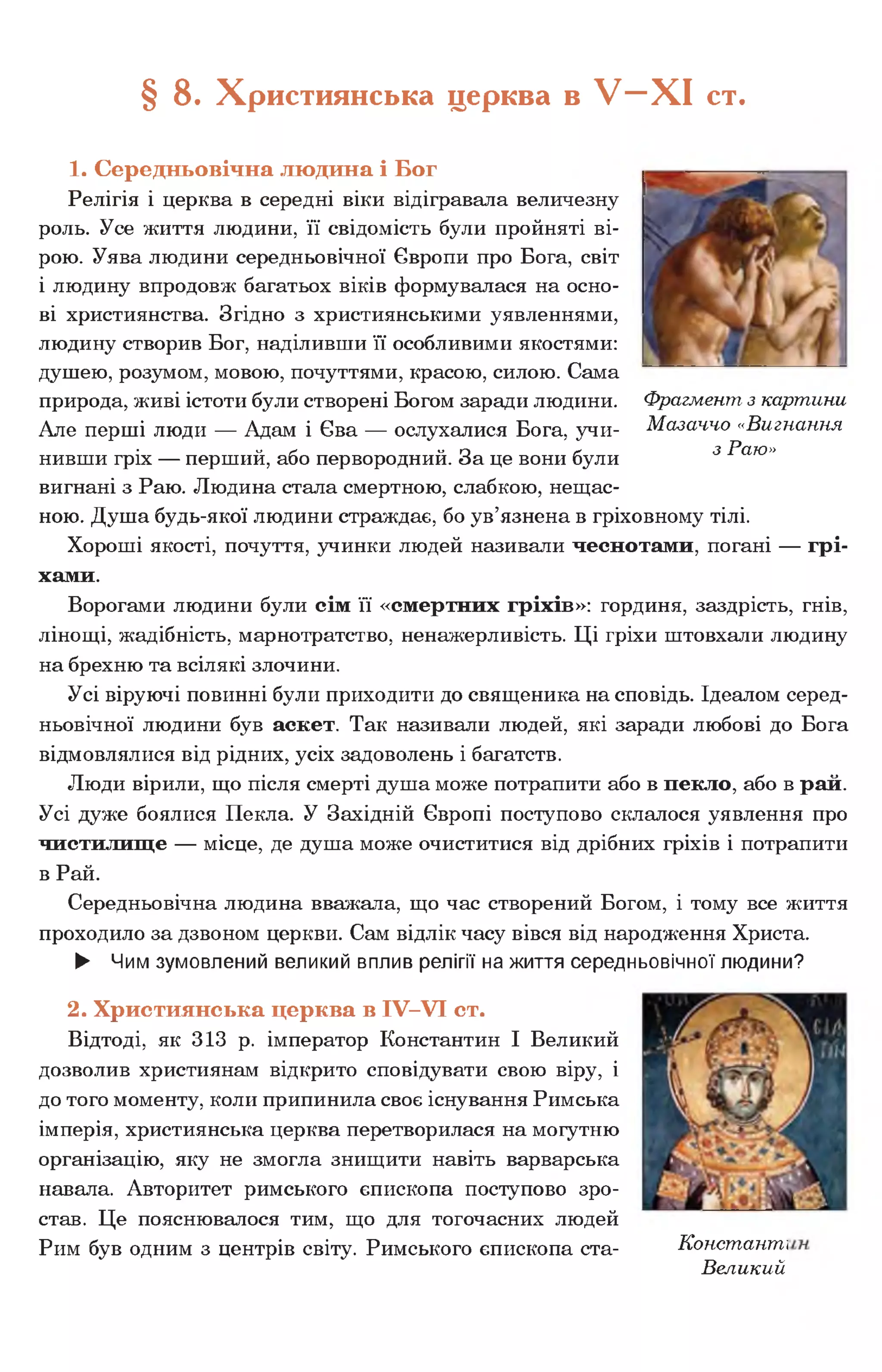 § 8. Християнська церква в У - Х І ст.
1. Середньовічна людина і Бог
Релігія і церква в середні віки відігравала величезну
роль. Усе життя людини, її свідомість були пройняті ві­
рою. Уява людини середньовічної Європи про Бога, світ
і людину впродовж багатьох віків формувалася на осно­
ві християнства. Згідно з християнськими уявленнями,
людину створив Бог, наділивши її особливими якостями:
душею, розумом, мовою, почуттями, красою, силою. Сама
природа, живі істоти були створені Богом заради людини.
Але перші люди — Адам і Єва — ослухалися Бога, учи­
нивши гріх — перший, або первородний. За це вони були
вигнані з Раю. Людина стала смертною, слабкою, нещас­
ною. Душа будь-якої людини страждає, бо ув’язнена в гріховному тілі.
Хороші якості, почуття, учинки людей називали чеснотами, погані — грі­
хами.
Ворогами людини були сім її «смертних гріхів»: гординя, заздрість, гнів,
лінощі, жадібність, марнотратство, ненажерливість. Ці гріхи штовхали людину
на брехню та всілякі злочини.
Усі віруючі повинні були приходити до священика на сповідь. Ідеалом серед­
ньовічної людини був аскет. Так називали людей, які заради любові до Бога
відмовлялися від рідних, усіх задоволень і багатств.
Люди вірили, що після смерті душа може потрапити або в пекло, або в рай.
Усі дуже боялися Пекла. У Західній Європі поступово склалося уявлення про
чистилище — місце, де душа може очиститися від дрібних гріхів і потрапити
в Рай.
Середньовічна людина вважала, що час створений Богом, і тому все життя
проходило за дзвоном церкви. Сам відлік часу вівся від народження Христа.
► Чим зумовлений великий вплив релігії на життя середньовічної людини?
2. Християнська церква в IV-VI ст.
Відтоді, як 313 р. імператор Константин І Великий
дозволив християнам відкрито сповідувати свою віру, і
до того моменту, коли припинила своє існування Римська
імперія, християнська церква перетворилася на могутню
організацію, яку не змогла знищити навіть варварська
навала. Авторитет римського єпископа поступово зро­
став. Це пояснювалося тим, що для тогочасних людей
Рим був одним з центрів світу. Римського єпископа ста- Констант:і
Великий
Фрагмент з картини
Мазаччо «Вигнання
з Раю»
 