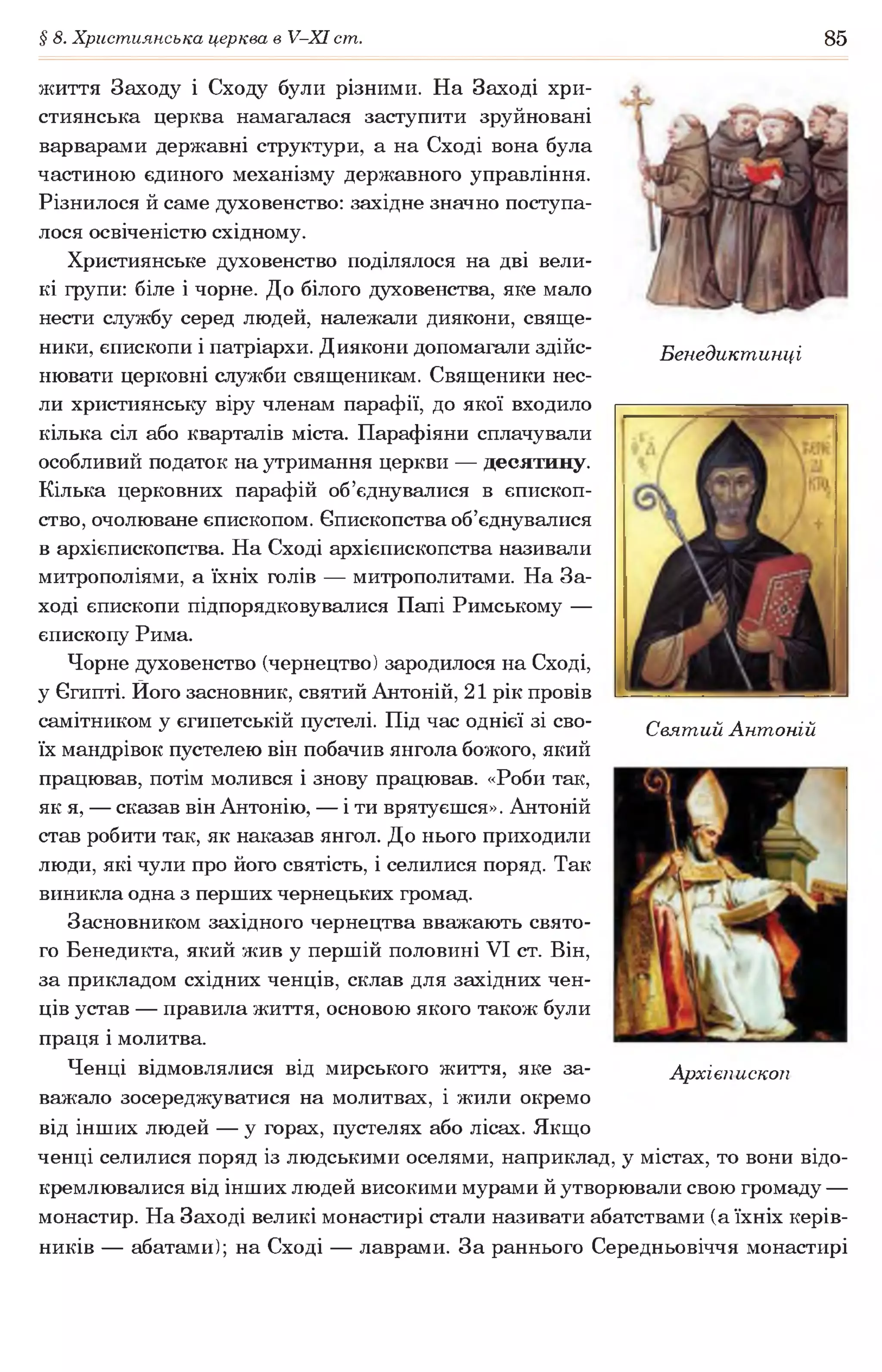 § 8. Християнська церква в У-ХІ ст. 85
Бенедиктинці
життя Заходу і Сходу були різними. На Заході хри­
стиянська церква намагалася заступити зруйновані
варварами державні структури, а на Сході вона була
частиною єдиного механізму державного управління.
Різнилося й саме духовенство: західне значно поступа­
лося освіченістю східному.
Християнське духовенство поділялося на дві вели­
кі групи: біле і чорне. До білого духовенства, яке мало
нести службу серед людей, належали диякони, свяще­
ники, єпископи і патріархи. Диякони допомагали здійс­
нювати церковні служби священикам. Священики нес­
ли християнську віру членам парафії, до якої входило
кілька сіл або кварталів міста. Парафіяни сплачували
особливий податок на утримання церкви — десятину.
Кілька церковних парафій об’єднувалися в єпископ­
ство, очолюване єпископом. Єпископства об’єднувалися
в архієпископства. На Сході архієпископства називали
митрополіями, а їхніх голів — митрополитами. На За­
ході єпископи підпорядковувалися Папі Римському —
єпископу Рима.
Чорне духовенство (чернецтво) зародилося на Сході,
у Єгипті. Його засновник, святий Антоній, 21 рік провів
самітником у єгипетській пустелі. Під час однієї зі сво­
їх мандрівок пустелею він побачив янгола божого, який
працював, потім молився і знову працював. «Роби так,
як я, — сказав він Антонію, — і ти врятуєшся». Антоній
став робити так, як наказав янгол. До нього приходили
люди, які чули про його святість, і селилися поряд. Так
виникла одна з перших чернецьких громад.
Засновником західного чернецтва вважають свято­
го Бенедикта, який жив у першій половині VI ст. Він,
за прикладом східних ченців, склав для західних чен­
ців устав — правила життя, основою якого також були
праця і молитва.
Ченці відмовлялися від мирського життя, яке за­
важало зосереджуватися на молитвах, і жили окремо
від інших людей — у горах, пустелях або лісах. Якщо
ченці селилися поряд із людськими оселями, наприклад, у містах, то вони відо­
кремлювалися від інших людей високими мурами й утворювали свою громаду —
монастир. На Заході великі монастирі стали називати абатствами (а їхніх керів­
ників — абатами); на Сході — лаврами. За раннього Середньовіччя монастирі
Святий Антоній
Архієпископ
 