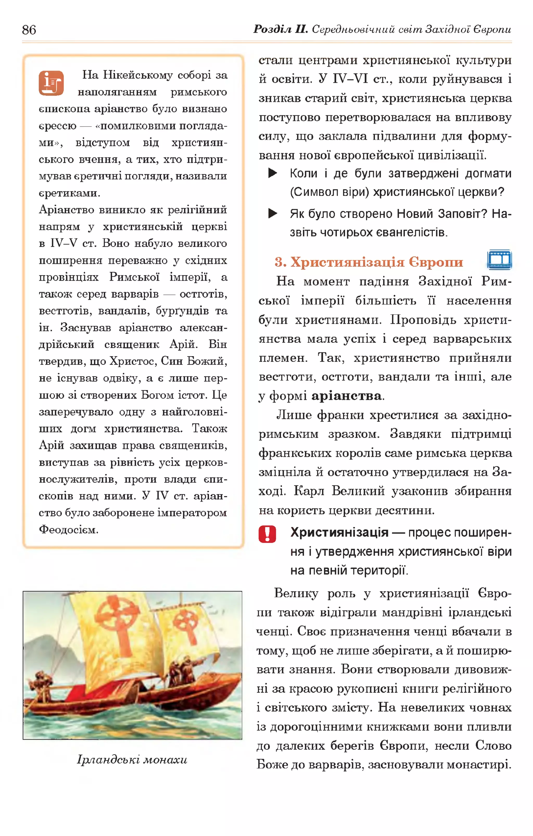 86 Розділ II. Середньовічний світ Західної Європи
а
На Нікейському соборі за
наполяганням римського
єпископа аріанство було визнано
єрессю — «помилковими погляда­
ми», відступом від християн­
ського вчення, а тих, хто підтри­
мував єретичні погляди,називали
єретиками.
Аріанство виникло як релігійний
напрям у християнській церкві
в ІУ-У ст. Воно набуло великого
поширення переважно у східних
провінціях Римської імперії, а
також серед варварів — остготів,
вестготів, вандалів, бурґундів та
ін. Заснував аріанство алексан-
дрійський священик Арій. Він
твердив, що Христос, Син Божий,
не існував одвіку, а є лише пер­
шою зі створених Богом істот. Це
заперечувало одну з найголовні­
ших догм християнства. Також
Арій захищав права священиків,
виступав за рівність усіх церков­
нослужителів, проти влади єпи­
скопів над ними. У IV ст. аріан­
ство було заборонене імператором
Феодосієм.
Ірландські монахи
стали центрами християнської культури
й освіти. У ІУ-УІ ст., коли руйнувався і
зникав старий світ, християнська церква
поступово перетворювалася на впливову
силу, що заклала підвалини для форму­
вання нової європейської цивілізації.
► Коли і де були затверджені догмати
(Символ віри) християнської церкви?
► Як було створено Новий Заповіт? На­
звіть чотирьох євангелістів.
3. Християнізація Європи
На момент падіння Західної Рим­
ської імперії більшість її населення
були християнами. Проповідь христи­
янства мала успіх і серед варварських
племен. Так, християнство прийняли
вестготи, остготи, вандали та інші, але
у формі аріанства.
Лише франки хрестилися за західно-
римським зразком. Завдяки підтримці
франкських королів саме римська церква
зміцніла й остаточно утвердилася на За­
ході. Карл Великий узаконив збирання
на користь церкви десятини.
0 Християнізація — процес поширен­
ня і утвердження християнської віри
на певній території.
Велику роль у християнізації Євро­
пи також відіграли мандрівні ірландські
ченці. Своє призначення ченці вбачали в
тому, щоб не лише зберігати, а й поширю­
вати знання. Вони створювали дивовиж­
ні за красою рукописні книги релігійного
1світського змісту. На невеликих човнах
із дорогоцінними книжками вони пливли
до далеких берегів Європи, несли Слово
Боже до варварів, засновували монастирі.
т
 