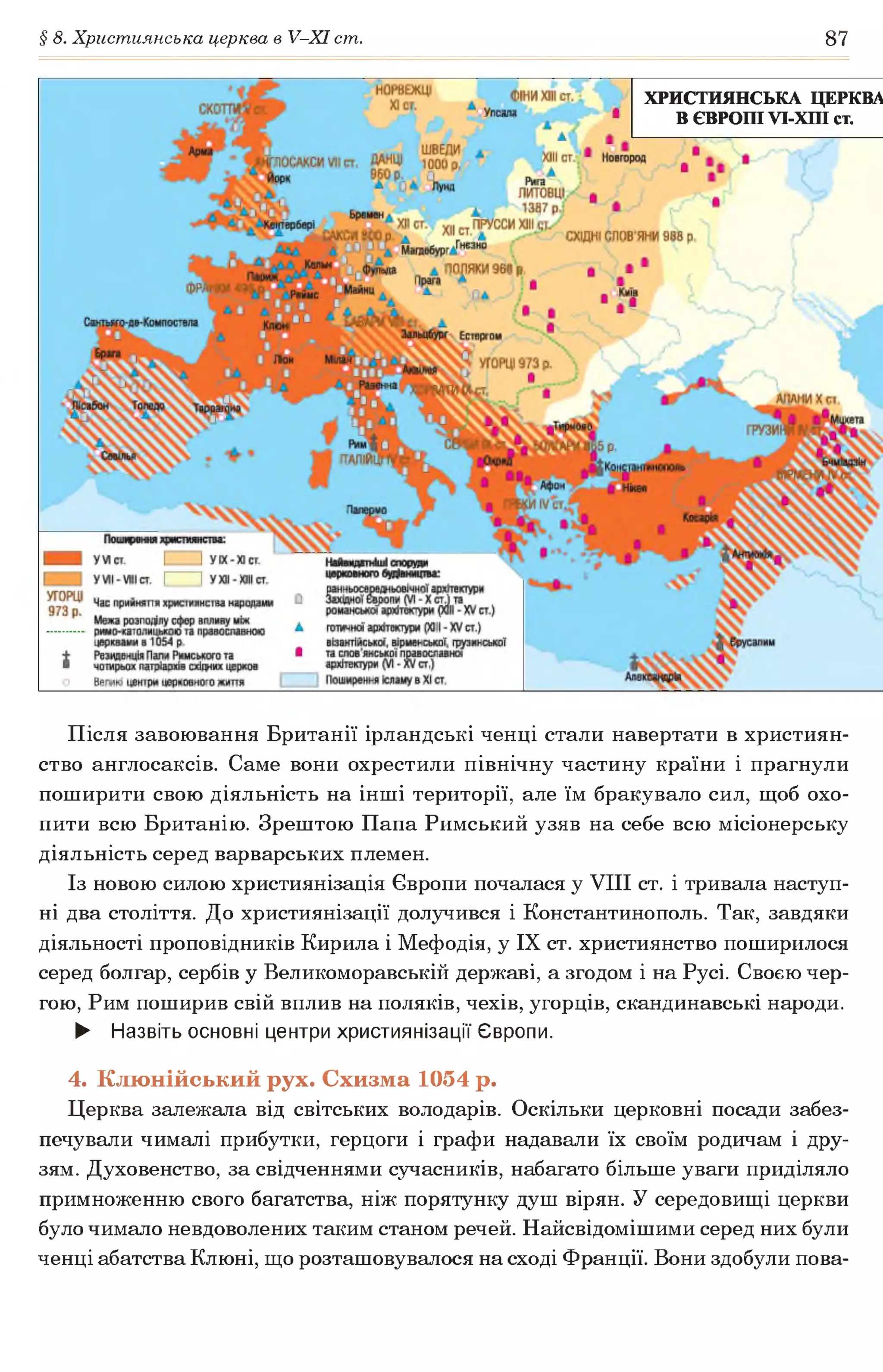 § 8. Християнська церква в У-ХІ ст. 87
ХРИСТИЯНСЬКА ЦЕРКВА
В ЄВРОПІ УІ-ХПІст.
Після завоювання Британії ірландські ченці стали навертати в християн­
ство англосаксів. Саме вони охрестили північну частину країни і прагнули
поширити свою діяльність на інші території, але їм бракувало сил, щоб охо­
пити всю Британію. Зрештою Папа Римський узяв на себе всю місіонерську
діяльність серед варварських племен.
Із новою силою християнізація Європи почалася у VIII ст. і тривала наступ­
ні два століття. До християнізації долучився і Константинополь. Так, завдяки
діяльності проповідників Кирила і Мефодія, у IX ст. християнство поширилося
серед болгар, сербів у Великоморавській державі, а згодом і на Русі. Своєю чер­
гою, Рим поширив свій вплив на поляків, чехів, угорців, скандинавські народи.
► Назвіть основні центри християнізації Європи.
4. Клюнійський рух. Схизма 1054 р.
Церква залежала від світських володарів. Оскільки церковні посади забез­
печували чималі прибутки, герцоги і графи надавали їх своїм родичам і дру­
зям. Духовенство, за свідченнями сучасників, набагато більше уваги приділяло
примноженню свого багатства, ніж порятунку душ вірян. У середовищі церкви
було чимало невдоволених таким станом речей. Найсвідомішими серед них були
ченці абатства Клюні, що розташовувалося на сході Франції. Вони здобули пова-
 