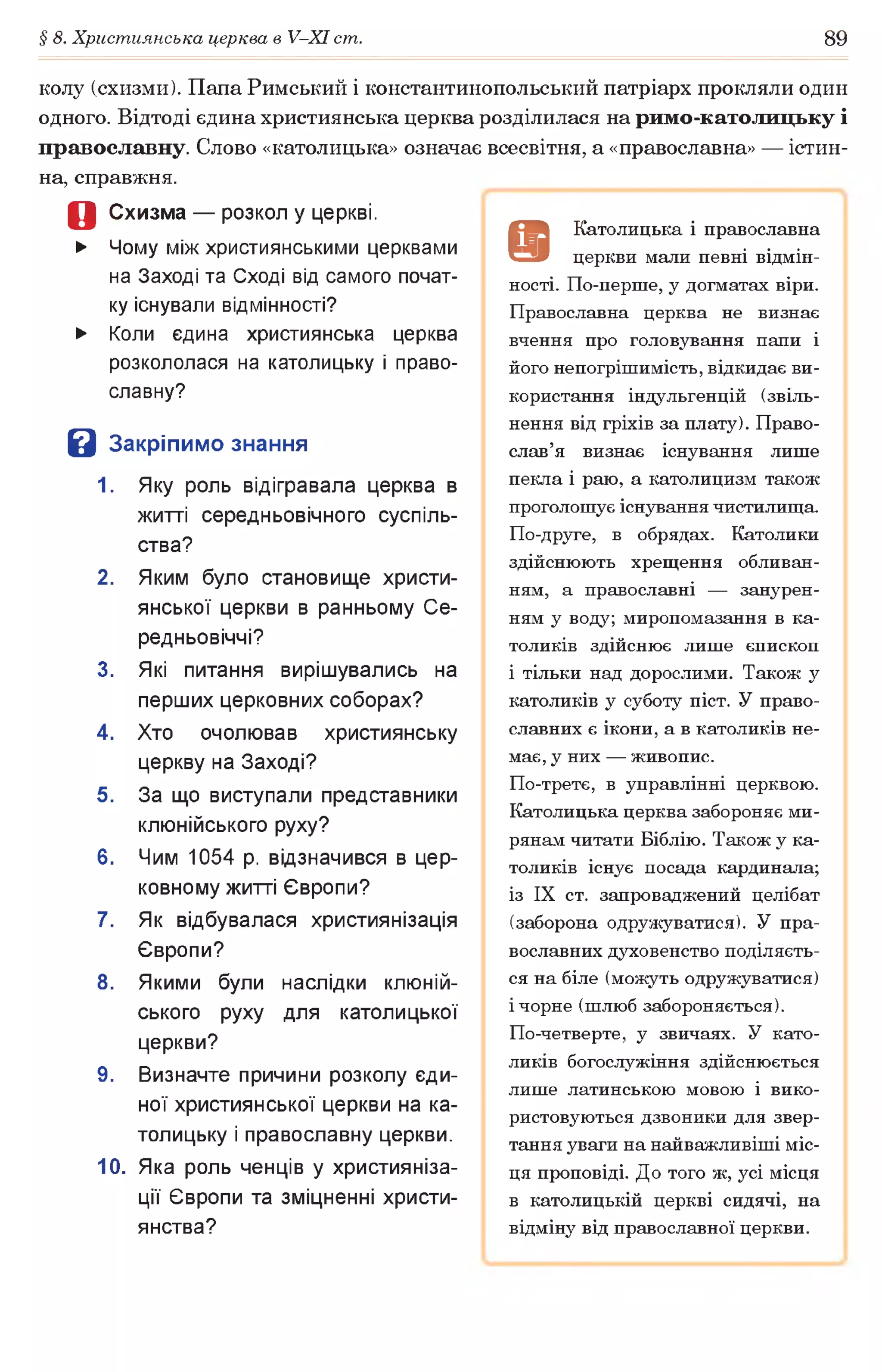 § 8. Християнська церква в У-ХІ ст. 89
колу (схизми). Папа Римський і константинопольський патріарх прокляли один
одного. Відтоді єдина християнська церква розділилася на римо-католицьку і
православну. Слово «католицька» означає всесвітня, а «православна» — істин­
на, справжня.
Д Схизма — розкол у церкві.
► Чому між християнськими церквами
на Заході та Сході від самого почат­
ку існували відмінності?
► Коли єдина християнська церква
розкололася на католицьку і право­
славну?
В Закріпимо знання
1. Яку роль відігравала церква в
житті середньовічного суспіль­
ства?
2. Яким було становище христи­
янської церкви в ранньому Се­
редньовіччі?
3. Які питання вирішувались на
перших церковних соборах?
4. Хто очолював християнську
церкву на Заході?
5. За що виступали представники
клюнійського руху?
6. Чим 1054 р. відзначився в цер­
ковному житті Європи?
7. Як відбувалася християнізація
Європи?
8. Якими були наслідки клюній­
ського руху для католицької
церкви?
9. Визначте причини розколу єди­
ної християнської церкви на ка­
толицьку і православну церкви.
10. Яка роль ченців у християніза­
ції Європи та зміцненні христи­
янства?
9
Католицька і православна
церкви мали певні відмін­
ності. По-перше, у догматах віри.
Православна церква не визнає
вчення про головування папи і
його непогрішимість, відкидає ви­
користання індульгенцій (звіль­
нення від гріхів за плату). Право­
слав’я визнає існування лише
пекла і раю, а католицизм також
проголошує існування чистилища.
По-друге, в обрядах. Католики
здійснюють хрещення обливан­
ням, а православні — занурен­
ням у воду; миропомазання в ка­
толиків здійснює лише єпископ
і тільки над дорослими. Також у
католиків у суботу піст. У право­
славних є ікони, а в католиків не­
має, у них — живопис.
По-третє, в управлінні церквою.
Католицька церква забороняє ми­
рянам читати Біблію. Також у ка­
толиків існує посада кардинала;
із IX ст. запроваджений целібат
(заборона одружуватися). У пра­
вославних духовенство поділяєть­
ся на біле (можуть одружуватися)
і чорне (шлюб забороняється).
По-четверте, у звичаях. У като­
ликів богослужіння здійснюється
лише латинською мовою і вико­
ристовуються дзвоники для звер­
тання уваги на найважливіші міс­
ця проповіді. До того ж, усі місця
в католицькій церкві сидячі, на
відміну від православної церкви.
 
