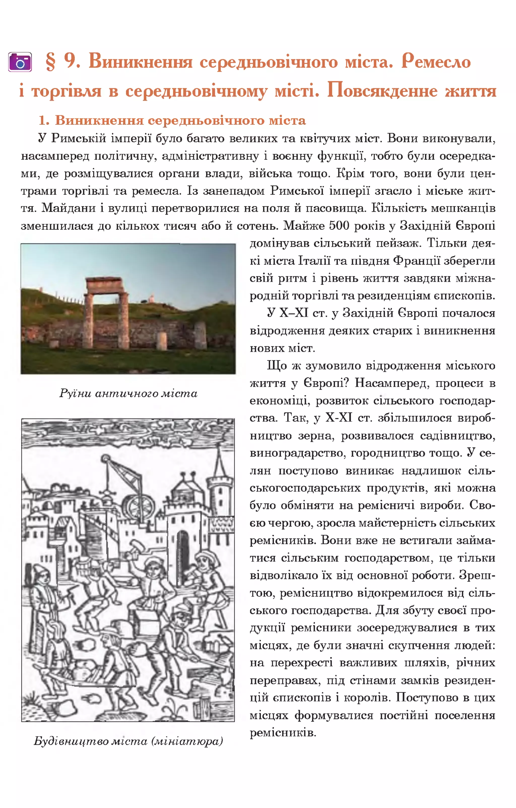 ш § 9. Виникнення середньовічного міста. Ремесло
і торгівля в середньовічному місті. Повсякденне життя
1. Виникнення середньовічного міста
У Римській імперії було багато великих та квітучих міст. Вони виконували,
насамперед політичну, адміністративну і воєнну функції, тобто були осередка­
ми, де розміщувалися органи влади, війська тощо. Крім того, вони були цен­
трами торгівлі та ремесла. Із занепадом Римської імперії згасло і міське жит­
тя. Майдани і вулиці перетворилися на поля й пасовища. Кількість мешканців
зменшилася до кількох тисяч або й сотень. Майже 500 років у Західній Європі
домінував сільський пейзаж. Тільки дея­
кі міста Італії та півдня Франції зберегли
свій ритм і рівень життя завдяки міжна­
родній торгівлі та резиденціям єпископів.
У Х-ХІ ст. у Західній Європі почалося
відродження деяких старих і виникнення
нових міст.
Що ж зумовило відродження міського
життя у Європі? Насамперед, процеси в
Руїни античного міста . .
економіці, розвиток сільського господар­
ства. Так, у Х-ХІ ст. збільшилося вироб­
ництво зерна, розвивалося садівництво,
виноградарство, городництво тощо. У се­
лян поступово виникає надлишок сіль­
ськогосподарських продуктів, які можна
було обміняти на ремісничі вироби. Сво­
єю чергою, зросла майстерність сільських
ремісників. Вони вже не встигали займа­
тися сільським господарством, це тільки
відволікало їх від основної роботи. Зреш­
тою, ремісництво відокремилося від сіль­
ського господарства. Для збуту своєї про­
дукції ремісники зосереджувалися в тих
місцях, де були значні скупчення людей:
на перехресті важливих шляхів, річних
переправах, під стінами замків резиден­
цій єпископів і королів. Поступово в цих
місцях формувалися постійні поселення
_. . . ремісників.
Будівництво міста (мініатюра)
 