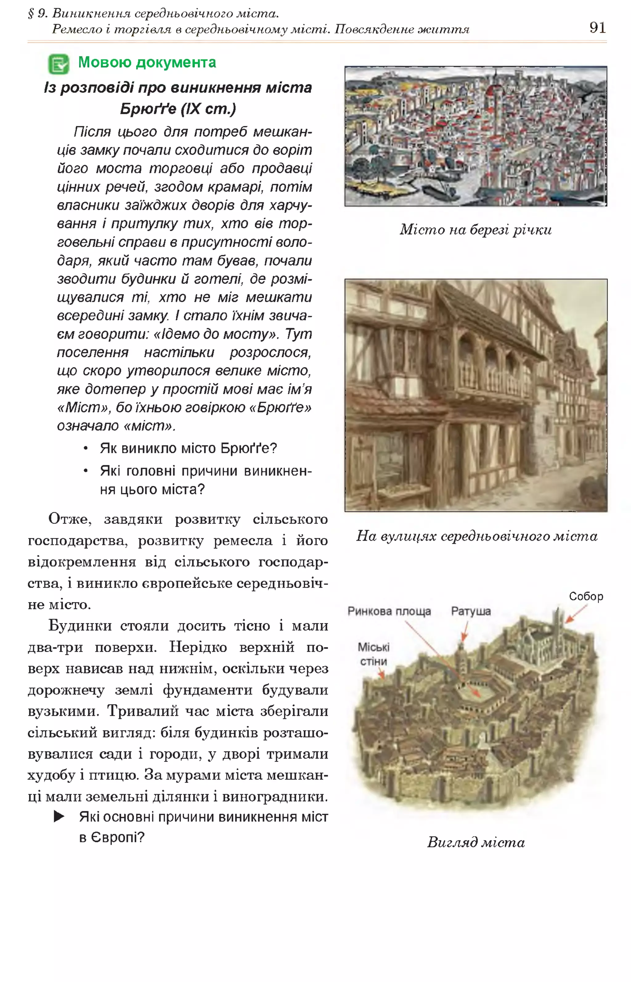 § 9. Виникнення середньовічного міста.
Ремесло і торгівля в середньовічному місті. Повсякденне життя 91
Мовою документа
Із розповіді про виникнення міста
Брюґґе (IX ст.)
Після цього для потреб мешкан­
ців замку почали сходитися до воріт
його моста торговці або продавці
цінних речей, згодом крамарі, потім
власники заїжджих дворів для харчу­
вання і притулку тих, хто вів тор­
говельні справи в присутності воло­
даря, який часто там бував, почали
зводити будинки й готелі, де розмі­
щувалися ті, хто не міг мешкати
всередині замку, і стало їхнім звича­
єм говорити: «ідемо до мосту». Тут
поселення настільки розрослося,
що скоро утворилося велике місто,
яке дотепер у простій мові має ім’я
«Міст», бо їхньою говіркою «Брюґґе»
означало «міст».
• Як виникло місто Брюґґе?
• Які головні причини виникнен­
ня цього міста?
Отже, завдяки розвитку сільського
господарства, розвитку ремесла і його
відокремлення від сільського господар­
ства, і виникло європейське середньовіч­
не місто.
Будинки стояли досить тісно і мали
два-три поверхи. Нерідко верхній по­
верх нависав над нижнім, оскільки через
дорожнечу землі фундаменти будували
вузькими. Тривалий час міста зберігали
сільський вигляд: біля будинків розташо­
вувалися сади і городи, у дворі тримали
худобу і птицю. За мурами міста мешкан­
ці мали земельні ділянки і виноградники.
► Які основні причини виникнення міст
в Європі?
Місто на березі річки
На вулицях середньовічного міста
Собор
Вигляд міста
 