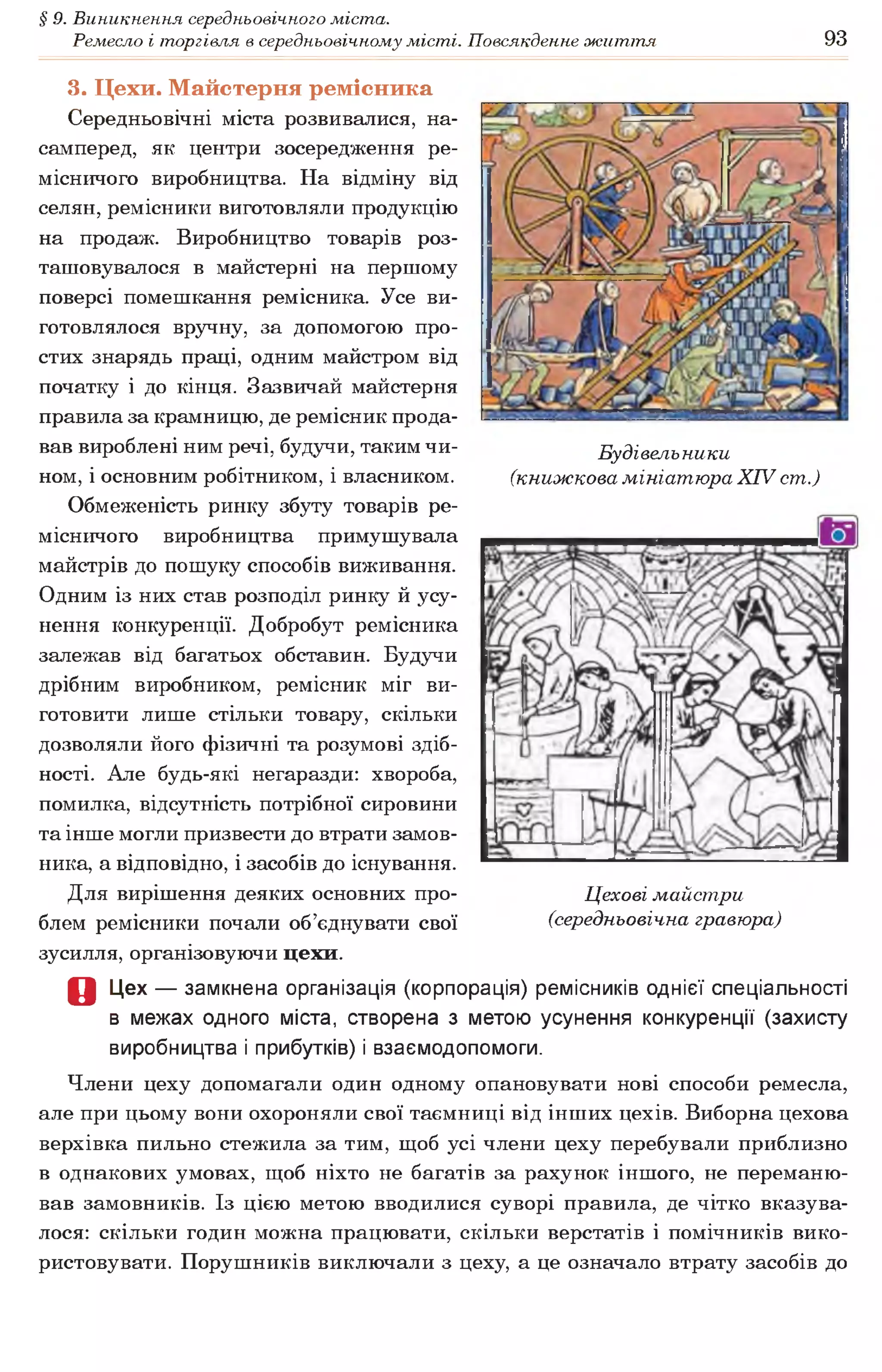 § 9. Виникнення середньовічного міста.
Ремесло і торгівля в середньовічному місті. Повсякденне життя 93
Будівельники
(книжкова мініатюра XIV ст.)
3. Цехи. Майстерня ремісника
Середньовічні міста розвивалися, на­
самперед, як центри зосередження ре­
місничого виробництва. На відміну від
селян, ремісники виготовляли продукцію
на продаж. Виробництво товарів роз­
ташовувалося в майстерні на першому
поверсі помешкання ремісника. Усе ви­
готовлялося вручну, за допомогою про­
стих знарядь праці, одним майстром від
початку і до кінця. Зазвичай майстерня
правила за крамницю, де ремісник прода­
вав вироблені ним речі, будучи, таким чи­
ном, і основним робітником, і власником.
Обмеженість ринку збуту товарів ре­
місничого виробництва примушувала
майстрів до пошуку способів виживання.
Одним із них став розподіл ринку й усу­
нення конкуренції. Добробут ремісника
залежав від багатьох обставин. Будучи
дрібним виробником, ремісник міг ви­
готовити лише стільки товару, скільки
дозволяли його фізичні та розумові здіб­
ності. Але будь-які негаразди: хвороба,
помилка, відсутність потрібної сировини
та інше могли призвести до втрати замов­
ника, а відповідно, і засобів до існування.
Для вирішення деяких основних про­
блем ремісники почали об’єднувати свої
зусилля, організовуючи цехи.
О Цех — замкнена організація (корпорація) ремісників однієї спеціальності
в межах одного міста, створена з метою усунення конкуренції (захисту
виробництва і прибутків) і взаємодопомоги.
Члени цеху допомагали один одному опановувати нові способи ремесла,
але при цьому вони охороняли свої таємниці від інших цехів. Виборна цехова
верхівка пильно стежила за тим, щоб усі члени цеху перебували приблизно
в однакових умовах, щоб ніхто не багатів за рахунок іншого, не переманю­
вав замовників. Із цією метою вводилися суворі правила, де чітко вказува­
лося: скільки годин можна працювати, скільки верстатів і помічників вико­
ристовувати. Порушників виключали з цеху, а це означало втрату засобів до
Цехові майстри
(середньовічна гравюра)
 