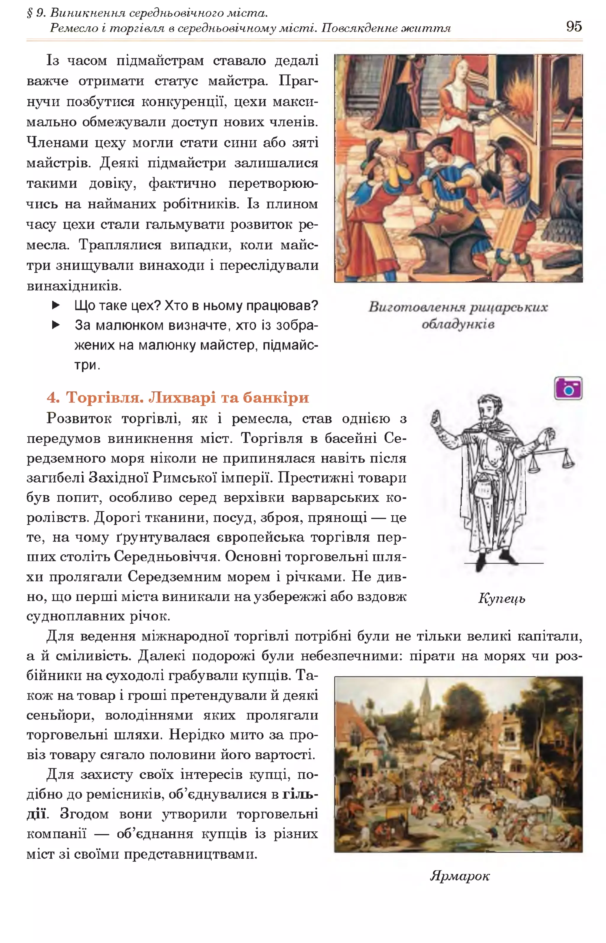 § 9. Виникнення середньовічного міста.
Ремесло і торгівля в середньовічному місті. Повсякденне життя 95
Із часом підмайстрам ставало дедалі
важче отримати статус майстра. Праг­
нучи позбутися конкуренції, цехи макси­
мально обмежували доступ нових членів.
Членами цеху могли стати сини або зяті
майстрів. Деякі підмайстри залишалися
такими довіку, фактично перетворюю­
чись на найманих робітників. Із плином
часу цехи стали гальмувати розвиток ре­
месла. Траплялися випадки, коли майс­
три знищували винаходи і переслідували
винахідників.
► Що таке цех? Хто в ньому працював?
► За малюнком визначте, хто із зобра­
жених на малюнку майстер, підмайс­
три.
4. Торгівля. Лихварі та банкіри
Розвиток торгівлі, як і ремесла, став однією з
передумов виникнення міст. Торгівля в басейні Се­
редземного моря ніколи не припинялася навіть після
загибелі Західної Римської імперії. Престижні товари
був попит, особливо серед верхівки варварських ко­
ролівств. Дорогі тканини, посуд, зброя, прянощі — це
те, на чому ґрунтувалася європейська торгівля пер­
ших століть Середньовіччя. Основні торговельні шля­
хи пролягали Середземним морем і річками. Не див­
но, що перші міста виникали на узбережжі або вздовж Купець
судноплавних річок.
Для ведення міжнародної торгівлі потрібні були не тільки великі капітали,
а й сміливість. Далекі подорожі були небезпечними: пірати на морях чи роз­
бійники на суходолі грабували купців. Та­
кож на товар і гроші претендували й деякі
сеньйори, володіннями яких пролягали
торговельні шляхи. Нерідко мито за про­
віз товару сягало половини його вартості.
Для захисту своїх інтересів купці, по­
дібно до ремісників, об’єднувалися в гіль­
дії. Згодом вони утворили торговельні
компанії — об’єднання купців із різних
міст зі своїми представництвами.
Ярмарок
 