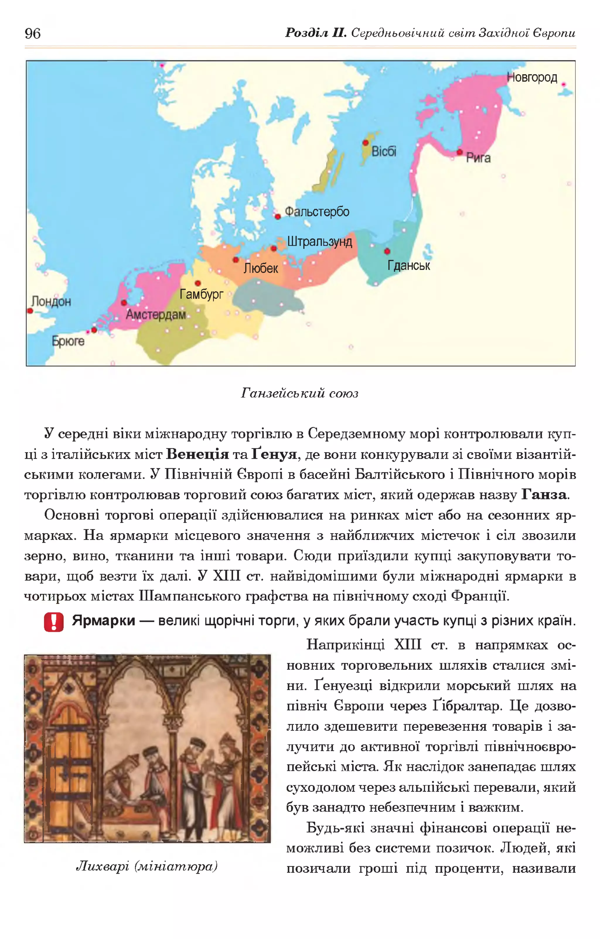 96 Розділ II. Середньовічний світ Західної Європи
Іовгород
ільстербо
Штральзунд
ГданськЛюбек
Гамбург
Ганзейський союз
У середні віки міжнародну торгівлю в Середземному морі контролювали куп­
ці з італійських міст Венеція та Ґенуя, де вони конкурували зі своїми візантій­
ськими колегами. У Північній Європі в басейні Балтійського і Північного морів
торгівлю контролював торговий союз багатих міст, який одержав назву Ганза.
Основні торгові операції здійснювалися на ринках міст або на сезонних яр­
марках. На ярмарки місцевого значення з найближчих містечок і сіл звозили
зерно, вино, тканини та інші товари. Сюди приїздили купці закуповувати то­
вари, щоб везти їх далі. У XIII ст. найвідомішими були міжнародні ярмарки в
чотирьох містах Шампанського графства на північному сході Франції.
О Ярмарки — великі щорічні торги, у яких брали участь купці з різних країн.
Наприкінці XIII ст. в напрямках ос­
новних торговельних шляхів сталися змі­
ни. Ґенуезці відкрили морський шлях на
північ Європи через Ґібралтар. Це дозво­
лило здешевити перевезення товарів і за­
лучити до активної торгівлі північноєвро-
пейські міста. Як наслідок занепадає шлях
суходолом через альпійські перевали, який
був занадто небезпечним і важким.
Будь-які значні фінансові операції не­
можливі без системи позичок. Людей, які
Лихварі (мініатюра) позичали гроші під проценти, називали
 
