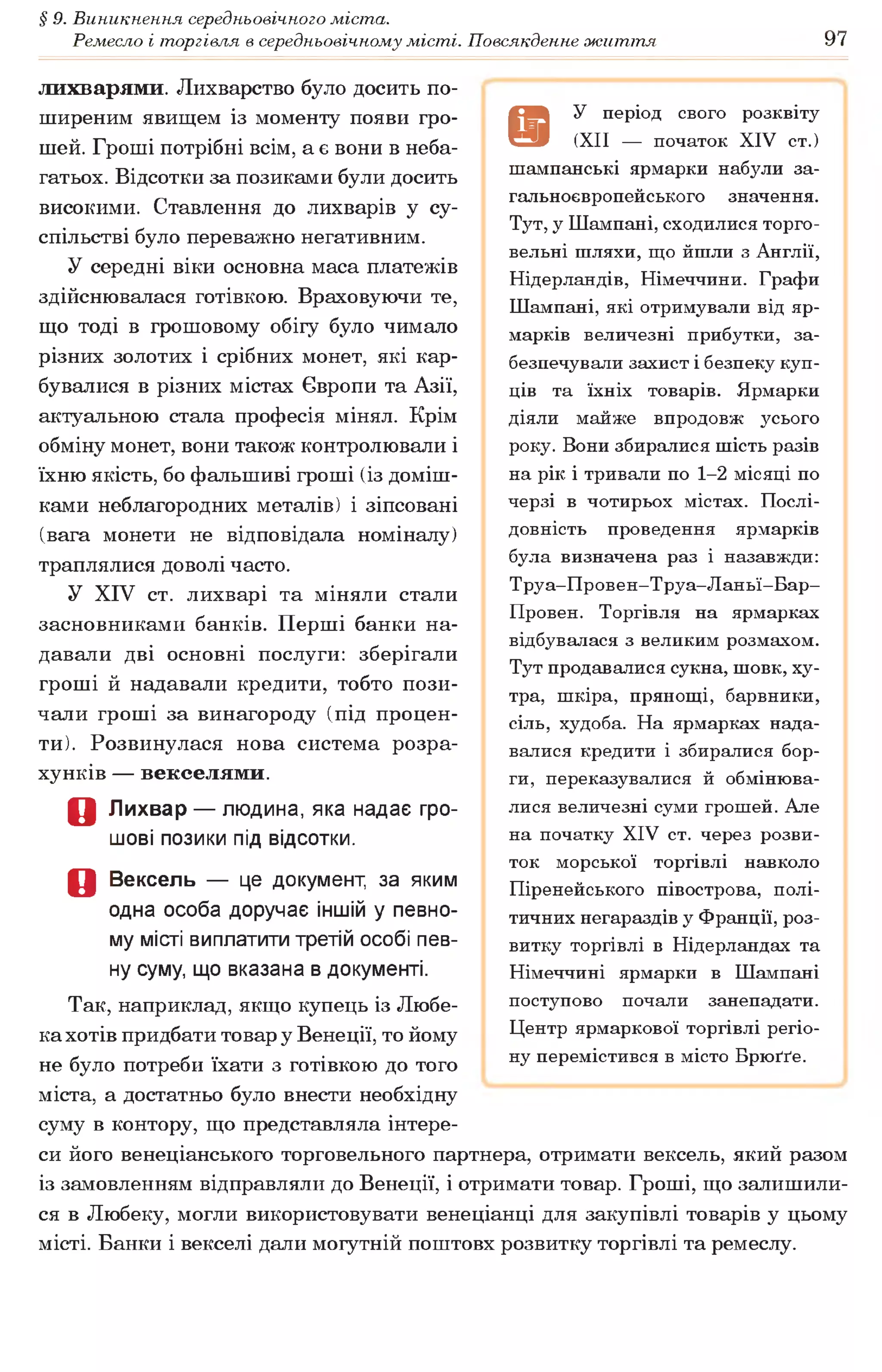 § 9. Виникнення середньовічного міста.
Ремесло і торгівля в середньовічному місті. Повсякденне життя 97
лихварями. Лихварство було досить по­
ширеним явищем із моменту появи гро­
шей. Гроші потрібні всім, а є вони в неба­
гатьох. Відсотки за позиками були досить
високими. Ставлення до лихварів у су­
спільстві було переважно негативним.
У середні віки основна маса платежів
здійснювалася готівкою. Враховуючи те,
що тоді в грошовому обігу було чимало
різних золотих і срібних монет, які кар­
бувалися в різних містах Європи та Азії,
актуальною стала професія мінял. Крім
обміну монет, вони також контролювали і
їхню якість, бо фальшиві гроші (із доміш­
ками неблагородних металів) і зіпсовані
(вага монети не відповідала номіналу)
траплялися доволі часто.
У XIV ст. лихварі та міняли стали
засновниками банків. Перші банки на­
давали дві основні послуги: зберігали
гроші й надавали кредити, тобто пози­
чали гроші за винагороду (під процен­
ти). Розвинулася нова система розра­
хунків — векселями.
о Лихвар — людина, яка надає гро­
шові позики під відсотки.
Д Вексель — це документ, за яким
одна особа доручає іншій у певно­
му місті виплатити третій особі пев­
ну суму, що вказана в документі.
Так, наприклад, якщо купець із Любе-
кахотів придбати товар у Венеції, то йому
не було потреби їхати з готівкою до того
міста, а достатньо було внести необхідну
суму в контору, що представляла інтере­
си його венеціанського торговельного партнера, отримати вексель, який разом
із замовленням відправляли до Венеції, і отримати товар. Гроші, що залишили­
ся в Любеку, могли використовувати венеціанці для закупівлі товарів у цьому
місті. Банки і векселі дали могутній поштовх розвитку торгівлі та ремеслу.
9
У період свого розквіту
(XII — початок XIV ст.)
шампанські ярмарки набули за­
гальноєвропейського значення.
Тут, у Шампані, сходилися торго­
вельні шляхи, що йшли з Англії,
Нідерландів, Німеччини. Графи
Шампані, які отримували від яр­
марків величезні прибутки, за­
безпечували захист і безпеку куп­
ців та їхніх товарів. Ярмарки
діяли майже впродовж усього
року. Вони збиралися шість разів
на рік і тривали по 1-2 місяці по
черзі в чотирьох містах. Послі­
довність проведення ярмарків
була визначена раз і назавжди:
Труа-Провен-Труа-Ланьї-Бар-
Провен. Торгівля на ярмарках
відбувалася з великим розмахом.
Тут продавалися сукна, шовк, ху­
тра, шкіра, прянощі, барвники,
сіль, худоба. На ярмарках нада­
валися кредити і збиралися бор­
ги, переказувалися й обмінюва­
лися величезні суми грошей. Але
на початку XIV ст. через розви­
ток морської торгівлі навколо
Піренейського півострова, полі­
тичних негараздів у Франції, роз­
витку торгівлі в Нідерландах та
Німеччині ярмарки в Шампані
поступово почали занепадати.
Центр ярмаркової торгівлі регіо­
ну перемістився в місто Брюґґе.
 