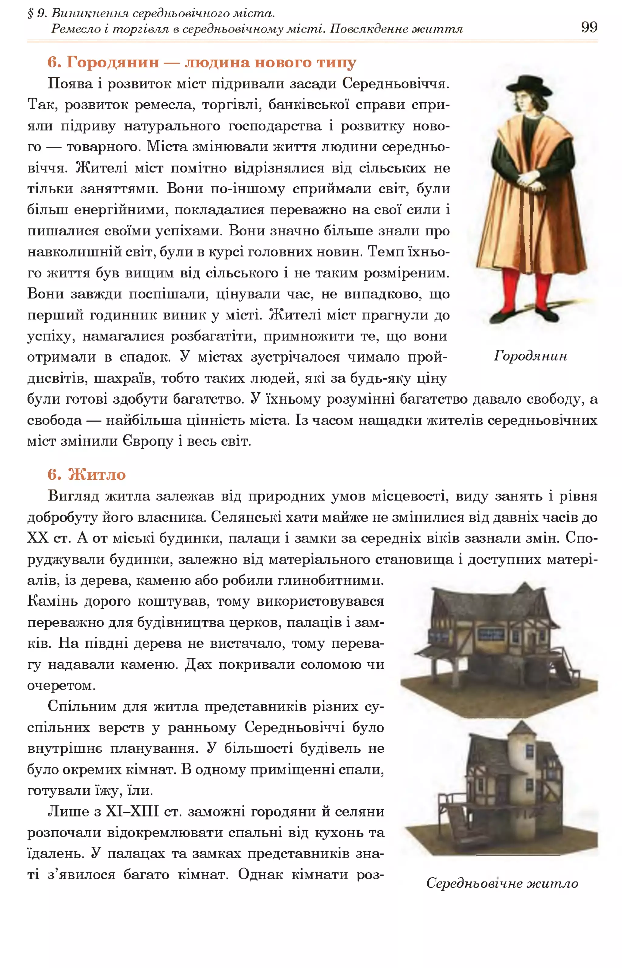 § 9. Виникнення середньовічного міста.
Ремесло і торгівля в середньовічному місті. Повсякденне життя 99
6. Городянин — людина нового типу
Поява і розвиток міст підривали засади Середньовіччя.
Так, розвиток ремесла, торгівлі, банківської справи спри­
яли підриву натурального господарства і розвитку ново­
го — товарного. Міста змінювали життя людини середньо­
віччя. Жителі міст помітно відрізнялися від сільських не
тільки заняттями. Вони по-іншому сприймали світ, були
більш енергійними, покладалися переважно на свої сили і
пишалися своїми успіхами. Вони значно більше знали про
навколишній світ, були в курсі головних новин. Темп їхньо­
го життя був вищим від сільського і не таким розміреним.
Вони завжди поспішали, цінували час, не випадково, що
перший годинник виник у місті. Жителі міст прагнули до
успіху, намагалися розбагатіти, примножити те, що вони
отримали в спадок. У містах зустрічалося чимало прой- Городянин
дисвітів, шахраїв, тобто таких людей, які за будь-яку ціну
були готові здобути багатство. У їхньому розумінні багатство давало свободу, а
свобода — найбільша цінність міста. Із часом нащадки жителів середньовічних
міст змінили Європу і весь світ.
6. Житло
Вигляд житла залежав від природних умов місцевості, виду занять і рівня
добробуту його власника. Селянські хати майже не змінилися від давніх часів до
XX ст. А от міські будинки, палаци і замки за середніх віків зазнали змін. Спо­
руджували будинки, залежно від матеріального становища і доступних матері­
алів, із дерева, каменю або робили глинобитними.
Камінь дорого коштував, тому використовувався
переважно для будівництва церков, палаців і зам­
ків. На півдні дерева не вистачало, тому перева­
гу надавали каменю. Дах покривали соломою чи
очеретом.
Спільним для житла представників різних су­
спільних верств у ранньому Середньовіччі було
внутрішнє планування. У більшості будівель не
було окремих кімнат. В одному приміщенні спали,
готували їжу, їли.
Лише з ХІ-ХІІІ ст. заможні городяни й селяни
розпочали відокремлювати спальні від кухонь та
їдалень. У палацах та замках представників зна­
ті з’явилося багато кімнат. Однак кімнати роз- „ ,
Середньовічне житло
 