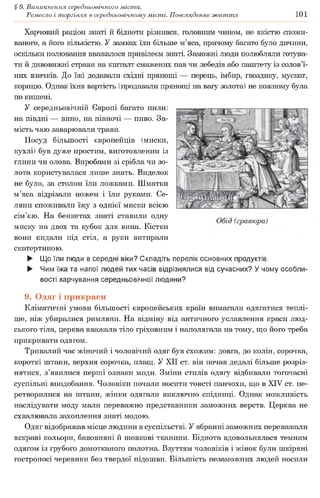 § 9. Виникнення середньовічного міста.
Ремесло і торгівля в середньовічному місті. Повсякденне життя 101
Харчовий раціон знаті й бідноти різнився, головним чином, не якістю спожи­
ваного, а його кількістю. У замках їли більше м’яса, причому багато було дичини,
оскільки полювання вважалося привілеєм знаті. Заможні люди полюбляли готува­
ти й дивовижні страви на кшталт смажених пав чи лебедів або паштету із солов’ї­
них язичків. До їжі додавали східні прянощі — перець, імбир, гвоздику, мускат,
корицю. Однак їхня вартість (продавали прянощі на вагу золота) не кожному була
по кишені.
У середньовічній Європі багато пили:
на півдні — вино, на півночі — пиво. За­
мість чаю заварювали трави.
Посуд більшості європейців (миски,
кухлі) був дуже простим, виготовленим із
глини чи олова. Виробами зі срібла чи зо­
лота користувалася лише знать. Виделок
не було, за столом їли ложками. Шматки
м’яса відрізали ножем і їли руками. Се­
ляни споживали їжу з однієї миски всією
сім’єю. На бенкетах знаті ставили одну
миску на двох та кубок для вина. Кістки
вони кидали під стіл, а руки витирали
скатертиною.
► Що їли люди в середні віки? Складіть перелік основних продуктів.
► Чим їжа та напої людей тих часів відрізнялися від сучасних? У чому особли­
вості харчування середньовічної людини?
9. Одяг і прикраси
Кліматичні умови більшості європейських країн вимагали одягатися теплі­
ше, ніж убиралися римляни. На відміну від античного уславлення краси люд­
ського тіла, церква вважала тіло гріховним і наполягала на тому, що його треба
прикривати одягом.
Тривалий час жіночий і чоловічий одяг був схожим: довга, до колін, сорочка,
короткі штани, верхня сорочка, плащ. У XII ст. він почав дедалі більше розріз­
нятися, з’явилися перші ознаки моди. Зміни стилів одягу відбивали тогочасні
суспільні вподобання. Чоловіки почали носити товсті панчохи, що в XIV ст. пе­
ретворилися на штани, жінки одягали виключно спідниці. Однак можливість
наслідувати моду мали переважно представники заможних верств. Церква не
схвалювала захоплення знаті модою.
Одяг відображав місце людини в суспільстві. У вбранні заможних переважали
яскраві кольори, бавовняні й шовкові тканини. Біднота вдовольнялася темним
одягом із грубого домотканого полотна. Взуттям чоловіків і жінок були шкіряні
гостроносі черевики без твердої підошви. Більшість незаможних людей носили
 