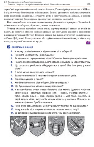 § 9. Виникнення середньовічного міста.
Ремесло і торгівля в середньовічному місті. Повсякденне життя 103
дерев’яні черевики або взагалі ходили босоніж. Головні убори виникли в XIII ст.
й від того часу безперервно змінювалися. Звичні рукавички набули за середніх
віків важливого значення. Потиснути руку в них уважалося образою, а кинути
комусь рукавичку було виявом презирства і викликом на двобій.
Знать полюбляла додавати до свого одягу різноманітні прикраси. Чоловіки й
жінки носили каблучки, браслети, пояси, ланцюжки.
З одягу селянин звичайно носив лляну сорочку-камизу і штани до колін чи
навіть до кісточок. Поверх камизи вдягали ще одну довгу сорочку з широкими
і довгими рукавами (блузу). Верхнім одягом був плащ, стягнутий на плечах за­
стібкою (фібулою). Узимку носили або грубо вичесаний овечий кожух, або теплу
накидку з цупкої тканини чи хутра. [6Я|
В Закріпимо знання
1. У якому столітті почалося відновлення міст у Європі?
2. Які міста Європи були найбільшими?
3. Як виглядало середньовічне місто? Опишіть його характерні ознаки.
4. Назвіть основні прошарки міського населення і дайте їм характеристику.
5. Що штовхало ремісників об’єднуватися в цехи? Яка їхня роль у житті
міста?
6. З якою метою виготовлявся шедевр?
7. Визначте позитивні й негативні сторони виникнення цехів.
8. Хто об’єднувався в гільдії?
9. Хто був союзником міст у боротьбі із сеньйорами?
10. Що було символом міського самоуправління?
11. У європейських мовах назви багатьох міст мають однакові частини:
«бург» (нім.) — фортеця, «хафен» (нім.) — гавань, «честер» (латин.) —
табір, «фурт» (нім.) — брід, «брідж» (англ.) — міст тощо. Знайдіть на
карті атласу міста, які у своїх назвах містять ці частини. Поясніть, як
виникли ці назви. Зробіть висновок.
12. Якою була роль лихварів, мінял у розвитку торгівлі та виробництва?
13. Чому жителів міст історики називають людьми нового типу?
14. За зображеннями гербів цехів визначте, чим вони займалися.
 