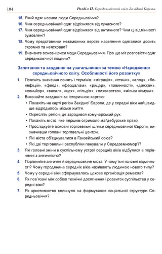 104 Розділ II. Середньовічний світ Західної Європи
15. Який одяг носили люди Середньовіччя?
16. Чим середньовічний одяг відрізнявся від сучасного?
17. Чим середньовічний одяг відрізнявся від античного? Чим ці відмінності
зумовлені?
18. Чому представники незаможних верств населення одягалися досить
скромно та неяскраво?
19. Визначте основні риси моди Середньовіччя. Про що міг розповісти одяг
середньовічної людини?
Запитання та завдання на узагальнення за темою «Народження
середньовічного світу. Особливості його розвитку»
1. Поясніть значення понять і термінів: «міграція», «стани», «алод», «бе­
нефіцій», «феод», «феодалізм», «рицар», «повинності», «донжон»,
«сеньйор», «васал», «цех», «гільдія», «лихварство», «міська комуна».
2. Виконайте завдання за історичною картою:
• Покажіть на карті регіон Західної Європи, де у середні віки найшвид­
ше відродилось міське життя.
• Окресліть регіон, де зародився комунарський рух.
• Покажіть місто, яке першим отримало магдебурзьке право.
• Прослідкуйте основні торговельні шляхи середньовічної Європи, ви­
значивши головні торговельні центри.
• Які міста об’єднувалися в Ганзейський союз?
• Які дві торговельні республіки панували у Середземномор’ї?
3. Які головні зміни в суспільному устрої середніх віків відбулися в порів­
нянні з античністю?
4. Порівняйте античне й середньовічне міста. У чому їхні головні відмінно­
сті? Чому городянина середніх віків називають людиною нового типу?
5. Чому у середні віки сформувалась цехова організація ремесла?
6. Як пов’язані між собою технічні досягнення і розвиток суспільства у се­
редні віки?
7. Як християнство вплинуло на формування соціальної структури Се­
редньовіччя?
 