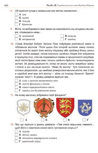 106 Розділ II. Середньовічний світ Західної Європи
8. Об’єднання купців у середньовічних містах називалося... .
А цех
|] Б орден
□ в гільдія
|] Г братство
9. Міста, які виборювали своє право на незалежність від місцевих сеньйо­
рів, отримували назву... .
□ А муніципій □ в комуна
□ в метрополія □ г кантон
10. «Граф Фландрії Бодуен Залізна Рука побудував укріплений замок із
підйомним мостом. Після цього для потреб жителів замку почали
стікатися до воріт його мосту торговці або продавці більш цінних
речей, потім крамарі, потім власники заїжджих дворів для годування
й притулку тих, хто вів торговельні справи в присутності государя,
який часто буває там само; почали зводити будинки і влаштовувати
готелі, де розміщувалися ті, котрі не могли жити всередині замку.
І стало в них звичним казати: “Ідемо до мосту”. Тут поселення на­
стільки розрослося, що невдовзі утворилося велике місто, яке й досі
в народній мові має ім’я мосту,— адже на їхньому діалекті “Брюґґе”
означає “міст’’». В уривку джерела йдеться про... .
А одну з причин виникнення міст
□ в життя феодалів у містах
|] В стани середньовічного міста
|] Г привід для будівництва замку
11. На якому малюнку зображено герб феодала?
12. Про що йдеться в уривку джерела: «Там списи вершники ламають...
щоб збити з змилених коней своїх противників скоріш»?
Ц А турнір
|] Б облогу замкц
|] В зіткнення варварських племен
□ г хрестовий похід
 