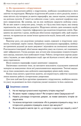 Що таке історія середніх віків? 11
4. Як працювати з підручником
Перш ніж розпочати роботу з підручником, необхідно познайомитися з його
змістом та структурою. Матеріал підручника об’єднано в шість розділів, кожен з
яких містить від чотирьох до шести параграфів, що, своєю чергою, поділяються
на декілька пунктів. У тексті ви побачите слова і дати, виділені шрифтом жир­
ного накреслення. Це означає, що на них необхідно звернути особливу увагу.
Як ви вже знаєте з минулого року, історія, як і будь-яка інша наука, має власну
термінологію, яку необхідно розуміти. Підручник містить дати основних подій,
визначення понять і термінів, інформацію про видатних історичних діячів. Пра­
цюючи на заняттях і вдома, необхідно обов’язково перевіряти себе, щоб переко­
натися, чи правильно ви запам’ятали хронологію подій, імена осіб, нові поняття
і терміни.
Важливу роль для розуміння матеріалу мають наведені в підручнику доку­
менти, ілюстрації, карти і схеми. Працюючи з відповідним параграфом, необхід­
но прочитати доданий до нього документ і відповісти на поставлені запитання.
Розглядаючи ілюстрації, обов’язково звертайте увагу на підписи, які пояснюють
зміст зображеного. Схема розкриє вам зв’язки між складовими певного історич­
ного явища, пояснить його особливості тощо. Робота з історичною картою дозво­
лить з’ясувати, де саме відбувалися події, про які йдеться в тексті, або які зміни
вони спричинили.
Після кожного параграфа подані запитання і завдання.
Закінчивши вивчення теми, ви матимете можливість підсумувати вивчений
матеріал за наведеними після неї узагальнюючими завданнями. Тестові завдан­
ня до теми дозволяють вам здійснити самоперевірку рівня своїх знань.
Кожна тема містить практичне заняття, які сприятимуть набуттю і вдоскона­
лення навичок роботи з історичними джерелами.
Для того щоб вам було зручніше працювати з підручником, необхідно зверта­
ти увагу на розміщені на його сторінках умовні позначки та їхнє значення.
В Закріпимо знання
1. На які періоди сучасні вчені поділяють історію людства?
2. Як виник термін «середні віки»? Які історичні межі Середньовіччя?
3. Назвіть різновиди історичних джерел, за якими вивчають історію се­
редніх віків.
4. Чи можна погодитися з висловом «Як із джерела отримують воду, так з
історичного джерела отримують знання про минуле»?
5. Як ви розумієте вислів про те, що історія є «наукою про людей у часі»?
 