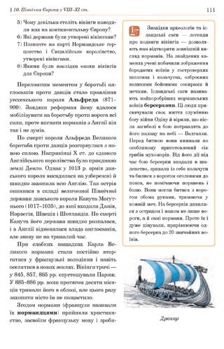 §10. Північна Європа у VIII-XI ст. 111
5) Чому декілька століть вікінги наводи­
ли жах на континентальну Європу?
6) Які держави були утворені вікінгами?
7) Позначте на карті Нормандське гер­
цогство і Сицилійське королівство,
утворені вікінгами.
8) Якими були наслідки епохи вікінгів
для Європи?
Переломним моментом у боротьбі ан­
глосаксів проти данців стало правління
уессекського короля Альфреда (871—
900). Завдяки реформам йому вдалося
мобілізувати на боротьбу проти ворога всі
сили, проте вигнати норманів з Англії він
так і не зумів.
По смерті короля Альфреда Великого
боротьба проти данців розгорнулася з но­
вою силою. Наприкінці X ст. до єдиного
Англійського королівства було приєднано
землі Денло. Однак у 1013 р. армія дан-
ського короля висадилася на узбережжі й
швидко захопила всю Англію. Так острів
опинився в складі величезної Північної
держави данського короля Канута Могут­
нього (1017-1035), до якої входили Данія,
Норвегія, Швеція і Шотландія. По смерті
Канута його держава швидко розпалася,
і в Англії відновилася влада англосаксів,
але знову не на тривалий час.
При слабких нащадках Карла Ве­
ликого нормани стали постійно втор­
гатися у французькі володіння і навіть
оселятися в нових землях. Вікінги тричі —
у 845, 857, 865 рр. спустошували Париж.
У 885-886 рр. вони протягом десяти міся­
ців тримали його в облозі, але цього разу
захопити місто їм не пощастило.
Згодом нормани (французи називали
їх нормандцями) прийняли християн­
ство, засвоїли французьку мову і зроби-
9
Знахідки археологів та іс­
ландські саги — легенди
про подвиги вікінгів — дозволя­
ють нам відтворити зовнішній ви­
гляд норманів. На знайдених ка­
менях учені побачили зображення
бородатих воїнів у гостроверхих
шоломах і кольчугах, озброєних
великими бойовими сокирами й
мечами. Ісландські саги назива­
ють найхоробріших норманських
воїнів берсерками. Ці люди при­
свячували своє життя служінню
боїу війни Одіну й вірили, що піс­
ля загибелі в бою потраплять до
його палацу на небі — Валгалли.
Перед битвою вони вживали по
особливому приготовлений сік
грибів мухоморів. Від його дії під
час бою берсерки впадали в ша­
ленство, зривали із себе кольчуги
та билися з ворогом оголеними до
пояса, не помічаючи поранень і
болю. Вони могли битися з воро­
гом обома руками, тримаючи у
кожній меч. На берсерків дивили­
ся з острахом і жахом не лише во­
роги, а й самі нормани. Проте їх і
дуже цінували, прирівнюючи од­
ного берсерка до 20 звичайних во­
їнів.
Дракар
 